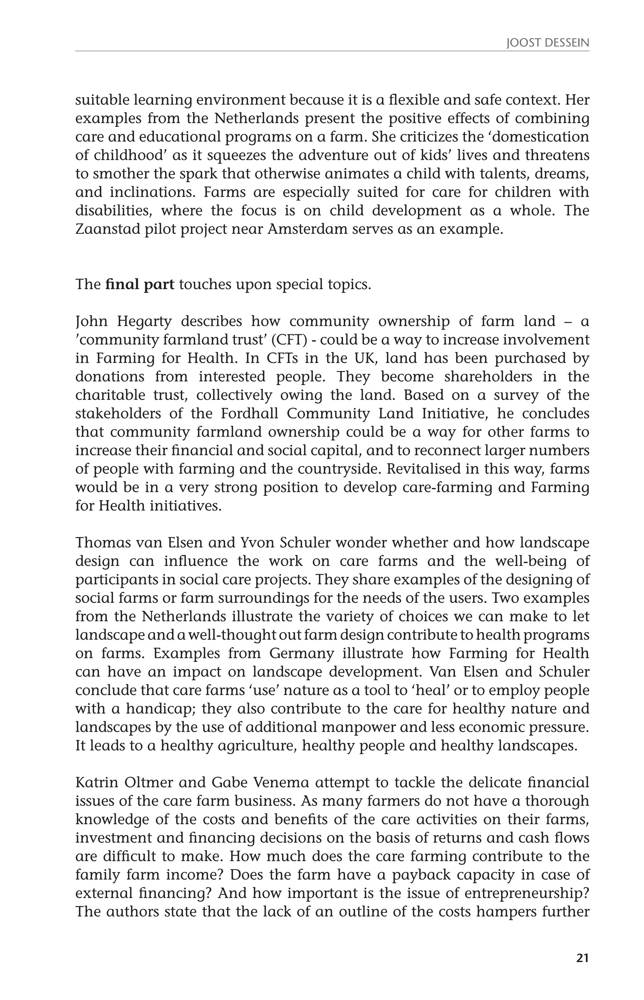 JOOST DESSEIN 
suitable learning environment because it is a flexible and safe context. Her 
examples from the Netherlands present the positive effects of combining 
care and educational programs on a farm. She criticizes the ‘domestication 
of childhood’ as it squeezes the adventure out of kids’ lives and threatens 
to smother the spark that otherwise animates a child with talents, dreams, 
and inclinations. Farms are especially suited for care for children with 
disabilities, where the focus is on child development as a whole. The 
Zaanstad pilot project near Amsterdam serves as an example. 
21 
The final part touches upon special topics. 
John Hegarty describes how community ownership of farm land – a 
’community farmland trust’ (CFT) - could be a way to increase involvement 
in Farming for Health. In CFTs in the UK, land has been purchased by 
donations from interested people. They become shareholders in the 
charitable trust, collectively owing the land. Based on a survey of the 
stakeholders of the Fordhall Community Land Initiative, he concludes 
that community farmland ownership could be a way for other farms to 
increase their financial and social capital, and to reconnect larger numbers 
of people with farming and the countryside. Revitalised in this way, farms 
would be in a very strong position to develop care-farming and Farming 
for Health initiatives. 
Thomas van Elsen and Yvon Schuler wonder whether and how landscape 
design can influence the work on care farms and the well-being of 
participants in social care projects. They share examples of the designing of 
social farms or farm surroundings for the needs of the users. Two examples 
from the Netherlands illustrate the variety of choices we can make to let 
landscape and a well-thought out farm design contribute to health programs 
on farms. Examples from Germany illustrate how Farming for Health 
can have an impact on landscape development. Van Elsen and Schuler 
conclude that care farms ‘use’ nature as a tool to ‘heal’ or to employ people 
with a handicap; they also contribute to the care for healthy nature and 
landscapes by the use of additional manpower and less economic pressure. 
It leads to a healthy agriculture, healthy people and healthy landscapes. 
Katrin Oltmer and Gabe Venema attempt to tackle the delicate financial 
issues of the care farm business. As many farmers do not have a thorough 
knowledge of the costs and benefits of the care activities on their farms, 
investment and financing decisions on the basis of returns and cash flows 
are difficult to make. How much does the care farming contribute to the 
family farm income? Does the farm have a payback capacity in case of 
external financing? And how important is the issue of entrepreneurship? 
The authors state that the lack of an outline of the costs hampers further 
 