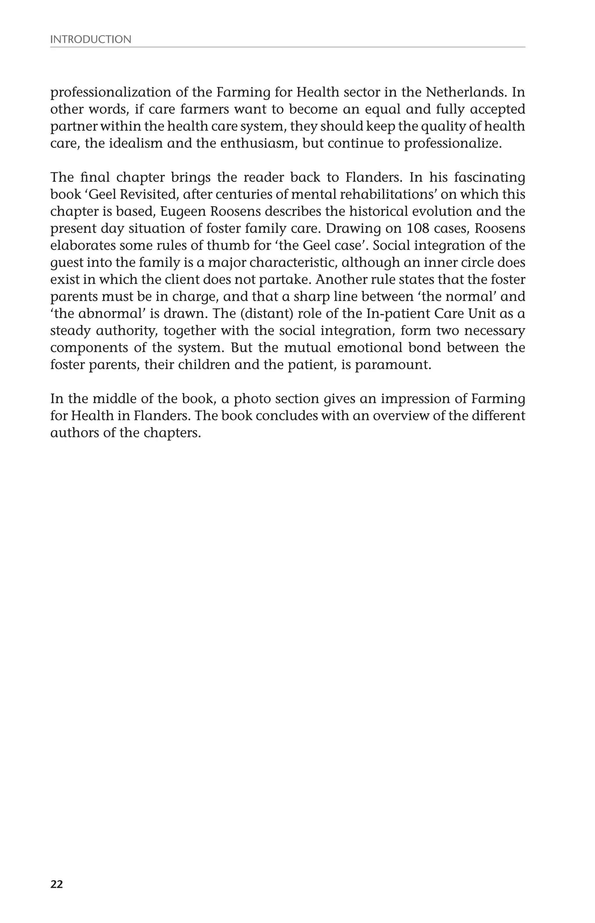 Introduction 
professionalization of the Farming for Health sector in the Netherlands. In 
other words, if care farmers want to become an equal and fully accepted 
partner within the health care system, they should keep the quality of health 
care, the idealism and the enthusiasm, but continue to professionalize. 
The final chapter brings the reader back to Flanders. In his fascinating 
book ‘Geel Revisited, after centuries of mental rehabilitations’ on which this 
chapter is based, Eugeen Roosens describes the historical evolution and the 
present day situation of foster family care. Drawing on 108 cases, Roosens 
elaborates some rules of thumb for ‘the Geel case’. Social integration of the 
guest into the family is a major characteristic, although an inner circle does 
exist in which the client does not partake. Another rule states that the foster 
parents must be in charge, and that a sharp line between ‘the normal’ and 
‘the abnormal’ is drawn. The (distant) role of the In-patient Care Unit as a 
steady authority, together with the social integration, form two necessary 
components of the system. But the mutual emotional bond between the 
foster parents, their children and the patient, is paramount. 
In the middle of the book, a photo section gives an impression of Farming 
for Health in Flanders. The book concludes with an overview of the different 
authors of the chapters. 
22 
 