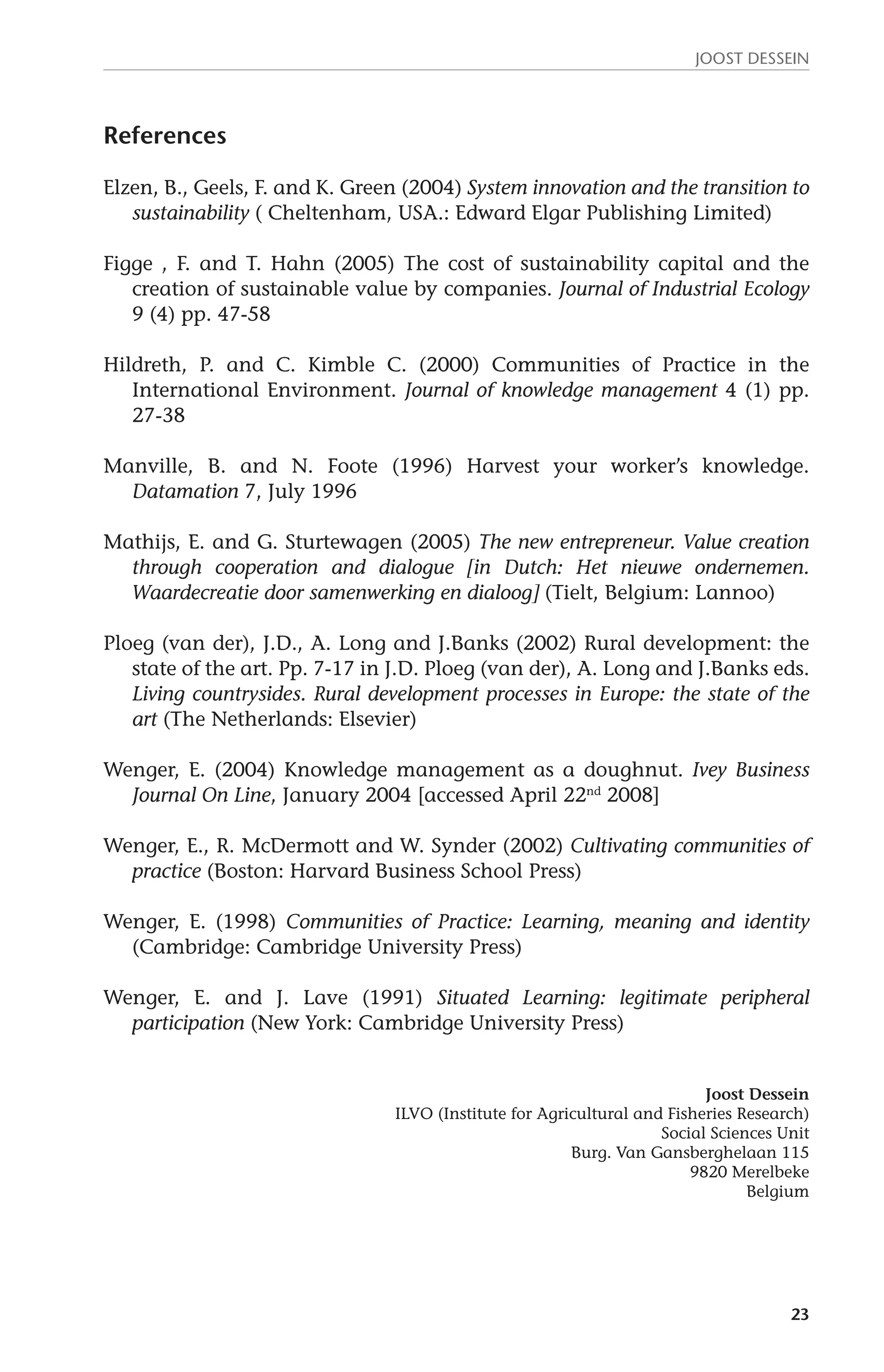 JOOST DESSEIN 
23 
References 
Elzen, B., Geels, F. and K. Green (2004) System innovation and the transition to 
sustainability ( Cheltenham, USA.: Edward Elgar Publishing Limited) 
Figge , F. and T. Hahn (2005) The cost of sustainability capital and the 
creation of sustainable value by companies. Journal of Industrial Ecology 
9 (4) pp. 47-58 
Hildreth, P. and C. Kimble C. (2000) Communities of Practice in the 
International Environment. Journal of knowledge management 4 (1) pp. 
27-38 
Manville, B. and N. Foote (1996) Harvest your worker’s knowledge. 
Datamation 7, July 1996 
Mathijs, E. and G. Sturtewagen (2005) The new entrepreneur. Value creation 
through cooperation and dialogue [in Dutch: Het nieuwe ondernemen. 
Waardecreatie door samenwerking en dialoog] (Tielt, Belgium: Lannoo) 
Ploeg (van der), J.D., A. Long and J.Banks (2002) Rural development: the 
state of the art. Pp. 7-17 in J.D. Ploeg (van der), A. Long and J.Banks eds. 
Living countrysides. Rural development processes in Europe: the state of the 
art (The Netherlands: Elsevier) 
Wenger, E. (2004) Knowledge management as a doughnut. Ivey Business 
Journal On Line, January 2004 [accessed April 22nd 2008] 
Wenger, E., R. McDermott and W. Synder (2002) Cultivating communities of 
practice (Boston: Harvard Business School Press) 
Wenger, E. (1998) Communities of Practice: Learning, meaning and identity 
(Cambridge: Cambridge University Press) 
Wenger, E. and J. Lave (1991) Situated Learning: legitimate peripheral 
participation (New York: Cambridge University Press) 
Joost Dessein 
ILVO (Institute for Agricultural and Fisheries Research) 
Social Sciences Unit 
Burg. Van Gansberghelaan 115 
9820 Merelbeke 
Belgium 
 