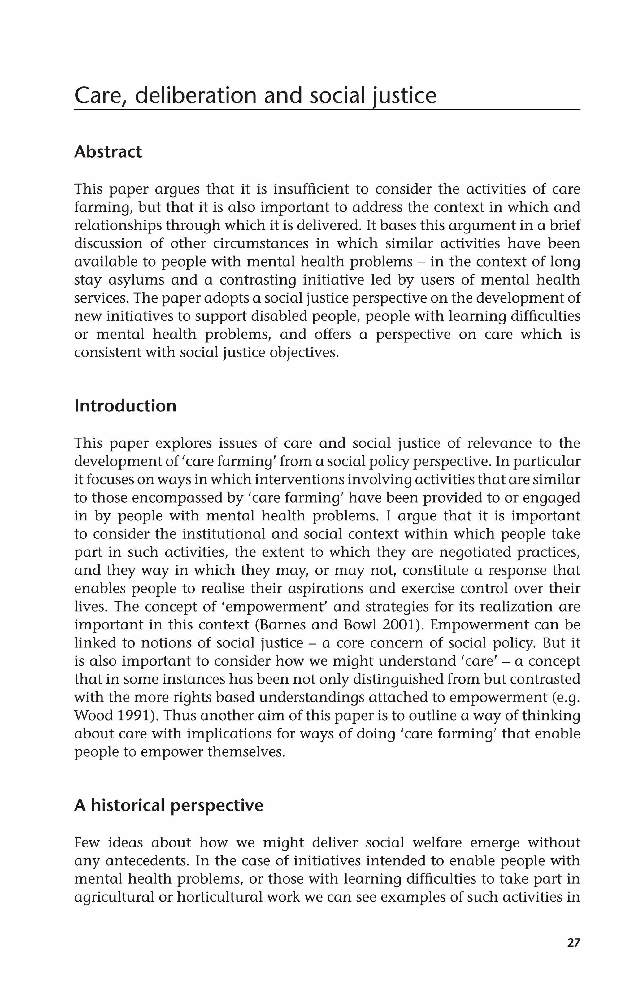 27 
Care, deliberation and social justice 
Abstract 
This paper argues that it is insufficient to consider the activities of care 
farming, but that it is also important to address the context in which and 
relationships through which it is delivered. It bases this argument in a brief 
discussion of other circumstances in which similar activities have been 
available to people with mental health problems – in the context of long 
stay asylums and a contrasting initiative led by users of mental health 
services. The paper adopts a social justice perspective on the development of 
new initiatives to support disabled people, people with learning difficulties 
or mental health problems, and offers a perspective on care which is 
consistent with social justice objectives. 
Introduction 
This paper explores issues of care and social justice of relevance to the 
development of ‘care farming’ from a social policy perspective. In particular 
it focuses on ways in which interventions involving activities that are similar 
to those encompassed by ‘care farming’ have been provided to or engaged 
in by people with mental health problems. I argue that it is important 
to consider the institutional and social context within which people take 
part in such activities, the extent to which they are negotiated practices, 
and they way in which they may, or may not, constitute a response that 
enables people to realise their aspirations and exercise control over their 
lives. The concept of ‘empowerment’ and strategies for its realization are 
important in this context (Barnes and Bowl 2001). Empowerment can be 
linked to notions of social justice – a core concern of social policy. But it 
is also important to consider how we might understand ‘care’ – a concept 
that in some instances has been not only distinguished from but contrasted 
with the more rights based understandings attached to empowerment (e.g. 
Wood 1991). Thus another aim of this paper is to outline a way of thinking 
about care with implications for ways of doing ‘care farming’ that enable 
people to empower themselves. 
A historical perspective 
Few ideas about how we might deliver social welfare emerge without 
any antecedents. In the case of initiatives intended to enable people with 
mental health problems, or those with learning difficulties to take part in 
agricultural or horticultural work we can see examples of such activities in 
 