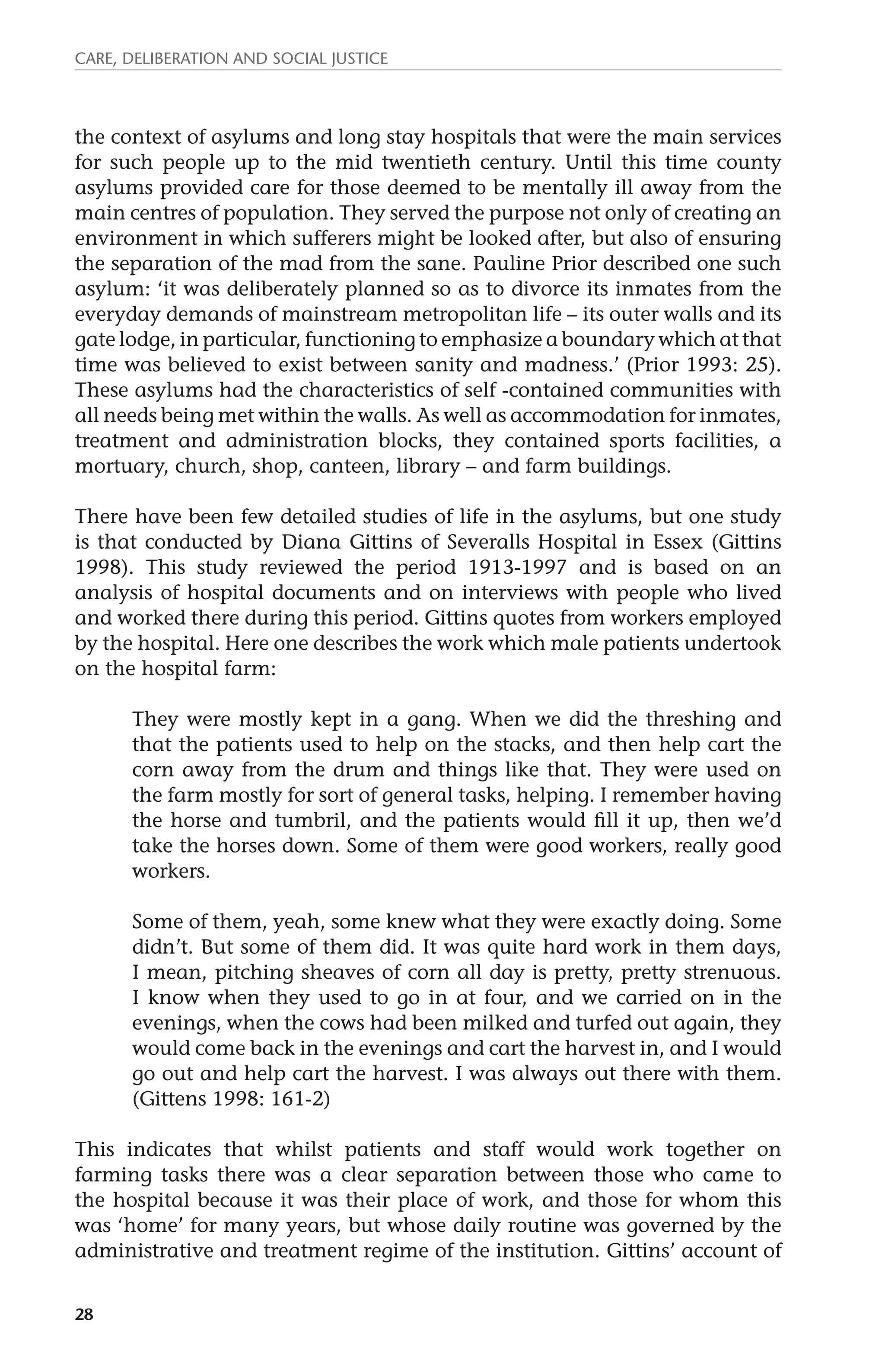 Care, deliberation and social justice 
the context of asylums and long stay hospitals that were the main services 
for such people up to the mid twentieth century. Until this time county 
asylums provided care for those deemed to be mentally ill away from the 
main centres of population. They served the purpose not only of creating an 
environment in which sufferers might be looked after, but also of ensuring 
the separation of the mad from the sane. Pauline Prior described one such 
asylum: ‘it was deliberately planned so as to divorce its inmates from the 
everyday demands of mainstream metropolitan life – its outer walls and its 
gate lodge, in particular, functioning to emphasize a boundary which at that 
time was believed to exist between sanity and madness.’ (Prior 1993: 25). 
These asylums had the characteristics of self -contained communities with 
all needs being met within the walls. As well as accommodation for inmates, 
treatment and administration blocks, they contained sports facilities, a 
mortuary, church, shop, canteen, library – and farm buildings. 
There have been few detailed studies of life in the asylums, but one study 
is that conducted by Diana Gittins of Severalls Hospital in Essex (Gittins 
1998). This study reviewed the period 1913-1997 and is based on an 
analysis of hospital documents and on interviews with people who lived 
and worked there during this period. Gittins quotes from workers employed 
by the hospital. Here one describes the work which male patients undertook 
on the hospital farm: 
28 
They were mostly kept in a gang. When we did the threshing and 
that the patients used to help on the stacks, and then help cart the 
corn away from the drum and things like that. They were used on 
the farm mostly for sort of general tasks, helping. I remember having 
the horse and tumbril, and the patients would fill it up, then we’d 
take the horses down. Some of them were good workers, really good 
workers. 
Some of them, yeah, some knew what they were exactly doing. Some 
didn’t. But some of them did. It was quite hard work in them days, 
I mean, pitching sheaves of corn all day is pretty, pretty strenuous. 
I know when they used to go in at four, and we carried on in the 
evenings, when the cows had been milked and turfed out again, they 
would come back in the evenings and cart the harvest in, and I would 
go out and help cart the harvest. I was always out there with them. 
(Gittens 1998: 161-2) 
This indicates that whilst patients and staff would work together on 
farming tasks there was a clear separation between those who came to 
the hospital because it was their place of work, and those for whom this 
was ‘home’ for many years, but whose daily routine was governed by the 
administrative and treatment regime of the institution. Gittins’ account of 
 