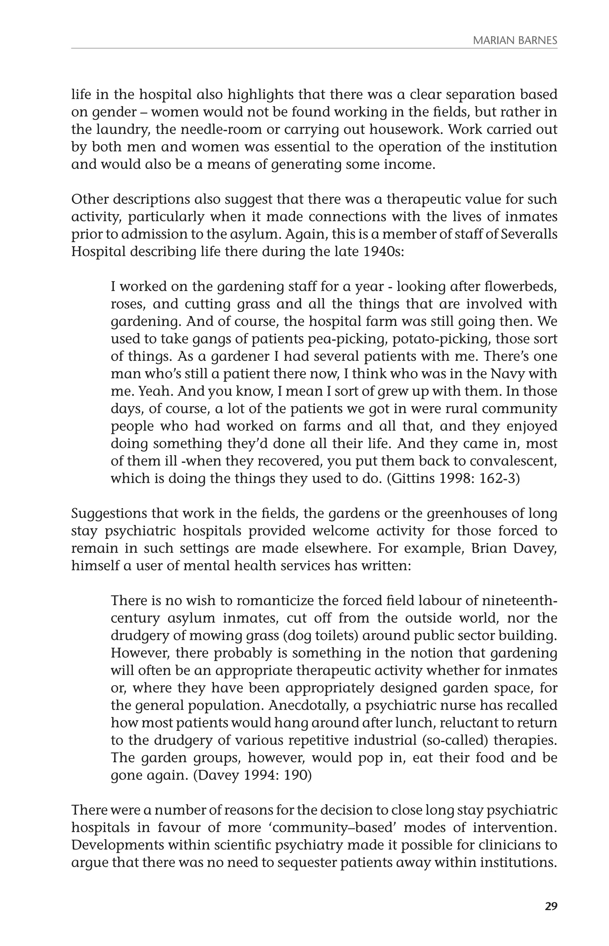 MARIAN BARNES 
life in the hospital also highlights that there was a clear separation based 
on gender – women would not be found working in the fields, but rather in 
the laundry, the needle-room or carrying out housework. Work carried out 
by both men and women was essential to the operation of the institution 
and would also be a means of generating some income. 
Other descriptions also suggest that there was a therapeutic value for such 
activity, particularly when it made connections with the lives of inmates 
prior to admission to the asylum. Again, this is a member of staff of Severalls 
Hospital describing life there during the late 1940s: 
I worked on the gardening staff for a year - looking after flowerbeds, 
roses, and cutting grass and all the things that are involved with 
gardening. And of course, the hospital farm was still going then. We 
used to take gangs of patients pea-picking, potato-picking, those sort 
of things. As a gardener I had several patients with me. There’s one 
man who’s still a patient there now, I think who was in the Navy with 
me. Yeah. And you know, I mean I sort of grew up with them. In those 
days, of course, a lot of the patients we got in were rural community 
people who had worked on farms and all that, and they enjoyed 
doing something they’d done all their life. And they came in, most 
of them ill -when they recovered, you put them back to convalescent, 
which is doing the things they used to do. (Gittins 1998: 162-3) 
Suggestions that work in the fields, the gardens or the greenhouses of long 
stay psychiatric hospitals provided welcome activity for those forced to 
remain in such settings are made elsewhere. For example, Brian Davey, 
himself a user of mental health services has written: 
There is no wish to romanticize the forced field labour of nineteenth-century 
asylum inmates, cut off from the outside world, nor the 
drudgery of mowing grass (dog toilets) around public sector building. 
However, there probably is something in the notion that gardening 
will often be an appropriate therapeutic activity whether for inmates 
or, where they have been appropriately designed garden space, for 
the general population. Anecdotally, a psychiatric nurse has recalled 
how most patients would hang around after lunch, reluctant to return 
to the drudgery of various repetitive industrial (so-called) therapies. 
The garden groups, however, would pop in, eat their food and be 
gone again. (Davey 1994: 190) 
There were a number of reasons for the decision to close long stay psychiatric 
hospitals in favour of more ‘community–based’ modes of intervention. 
Developments within scientific psychiatry made it possible for clinicians to 
argue that there was no need to sequester patients away within institutions. 
29 
 
