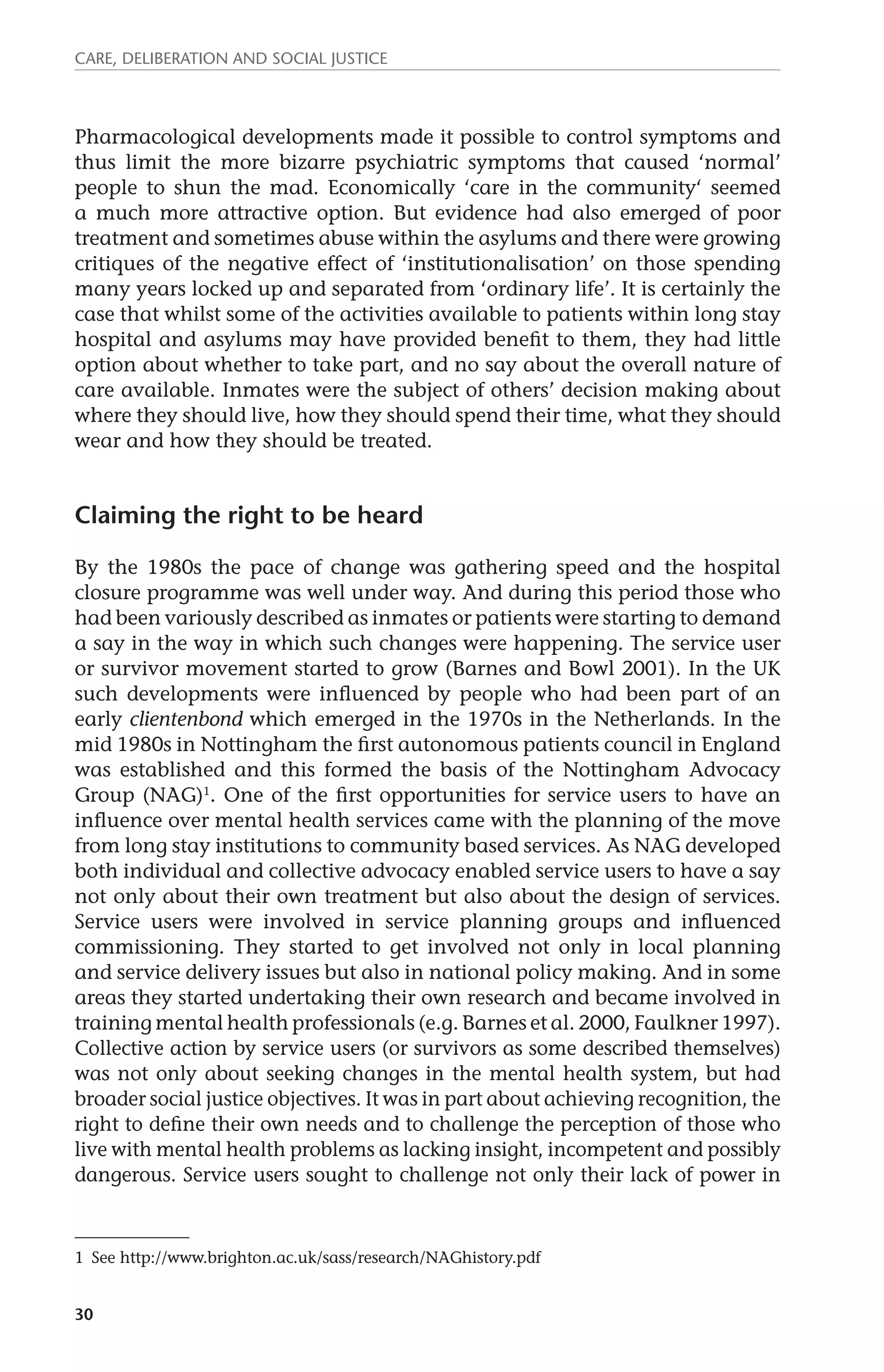 Care, deliberation and social justice 
Pharmacological developments made it possible to control symptoms and 
thus limit the more bizarre psychiatric symptoms that caused ‘normal’ 
people to shun the mad. Economically ‘care in the community‘ seemed 
a much more attractive option. But evidence had also emerged of poor 
treatment and sometimes abuse within the asylums and there were growing 
critiques of the negative effect of ‘institutionalisation’ on those spending 
many years locked up and separated from ‘ordinary life’. It is certainly the 
case that whilst some of the activities available to patients within long stay 
hospital and asylums may have provided benefit to them, they had little 
option about whether to take part, and no say about the overall nature of 
care available. Inmates were the subject of others’ decision making about 
where they should live, how they should spend their time, what they should 
wear and how they should be treated. 
Claiming the right to be heard 
By the 1980s the pace of change was gathering speed and the hospital 
closure programme was well under way. And during this period those who 
had been variously described as inmates or patients were starting to demand 
a say in the way in which such changes were happening. The service user 
or survivor movement started to grow (Barnes and Bowl 2001). In the UK 
such developments were influenced by people who had been part of an 
early clientenbond which emerged in the 1970s in the Netherlands. In the 
mid 1980s in Nottingham the first autonomous patients council in England 
was established and this formed the basis of the Nottingham Advocacy 
Group (NAG)1. One of the first opportunities for service users to have an 
influence over mental health services came with the planning of the move 
from long stay institutions to community based services. As NAG developed 
both individual and collective advocacy enabled service users to have a say 
not only about their own treatment but also about the design of services. 
Service users were involved in service planning groups and influenced 
commissioning. They started to get involved not only in local planning 
and service delivery issues but also in national policy making. And in some 
areas they started undertaking their own research and became involved in 
training mental health professionals (e.g. Barnes et al. 2000, Faulkner 1997). 
Collective action by service users (or survivors as some described themselves) 
was not only about seeking changes in the mental health system, but had 
broader social justice objectives. It was in part about achieving recognition, the 
right to define their own needs and to challenge the perception of those who 
live with mental health problems as lacking insight, incompetent and possibly 
dangerous. Service users sought to challenge not only their lack of power in 
1 See http://www.brighton.ac.uk/sass/research/NAGhistory.pdf 
30 
 