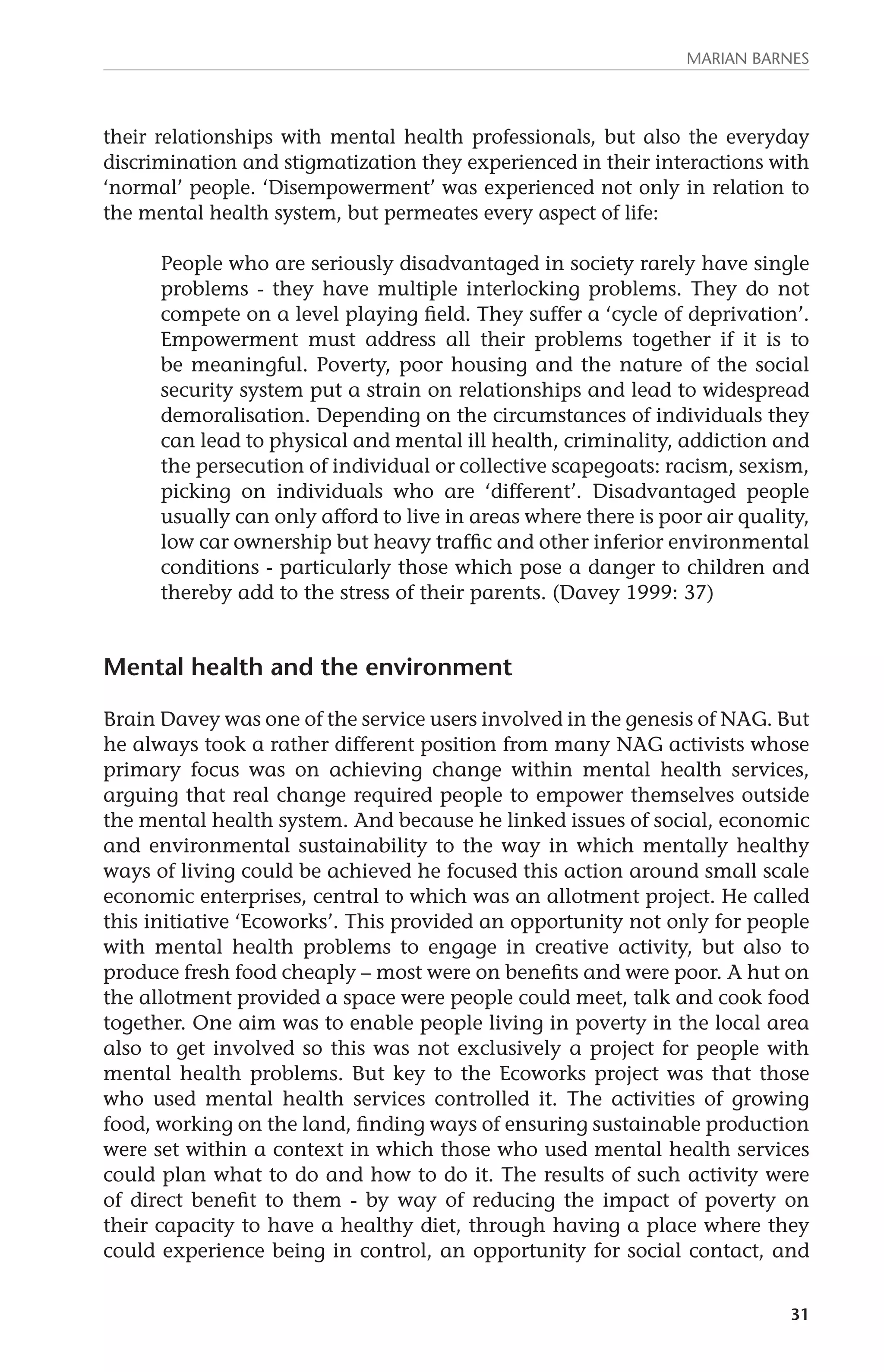 MARIAN BARNES 
their relationships with mental health professionals, but also the everyday 
discrimination and stigmatization they experienced in their interactions with 
‘normal’ people. ‘Disempowerment’ was experienced not only in relation to 
the mental health system, but permeates every aspect of life: 
People who are seriously disadvantaged in society rarely have single 
problems - they have multiple interlocking problems. They do not 
compete on a level playing field. They suffer a ‘cycle of deprivation’. 
Empowerment must address all their problems together if it is to 
be meaningful. Poverty, poor housing and the nature of the social 
security system put a strain on relationships and lead to widespread 
demoralisation. Depending on the circumstances of individuals they 
can lead to physical and mental ill health, criminality, addiction and 
the persecution of individual or collective scapegoats: racism, sexism, 
picking on individuals who are ‘different’. Disadvantaged people 
usually can only afford to live in areas where there is poor air quality, 
low car ownership but heavy traffic and other inferior environmental 
conditions - particularly those which pose a danger to children and 
thereby add to the stress of their parents. (Davey 1999: 37) 
31 
Mental health and the environment 
Brain Davey was one of the service users involved in the genesis of NAG. But 
he always took a rather different position from many NAG activists whose 
primary focus was on achieving change within mental health services, 
arguing that real change required people to empower themselves outside 
the mental health system. And because he linked issues of social, economic 
and environmental sustainability to the way in which mentally healthy 
ways of living could be achieved he focused this action around small scale 
economic enterprises, central to which was an allotment project. He called 
this initiative ‘Ecoworks’. This provided an opportunity not only for people 
with mental health problems to engage in creative activity, but also to 
produce fresh food cheaply – most were on benefits and were poor. A hut on 
the allotment provided a space were people could meet, talk and cook food 
together. One aim was to enable people living in poverty in the local area 
also to get involved so this was not exclusively a project for people with 
mental health problems. But key to the Ecoworks project was that those 
who used mental health services controlled it. The activities of growing 
food, working on the land, finding ways of ensuring sustainable production 
were set within a context in which those who used mental health services 
could plan what to do and how to do it. The results of such activity were 
of direct benefit to them - by way of reducing the impact of poverty on 
their capacity to have a healthy diet, through having a place where they 
could experience being in control, an opportunity for social contact, and 
 