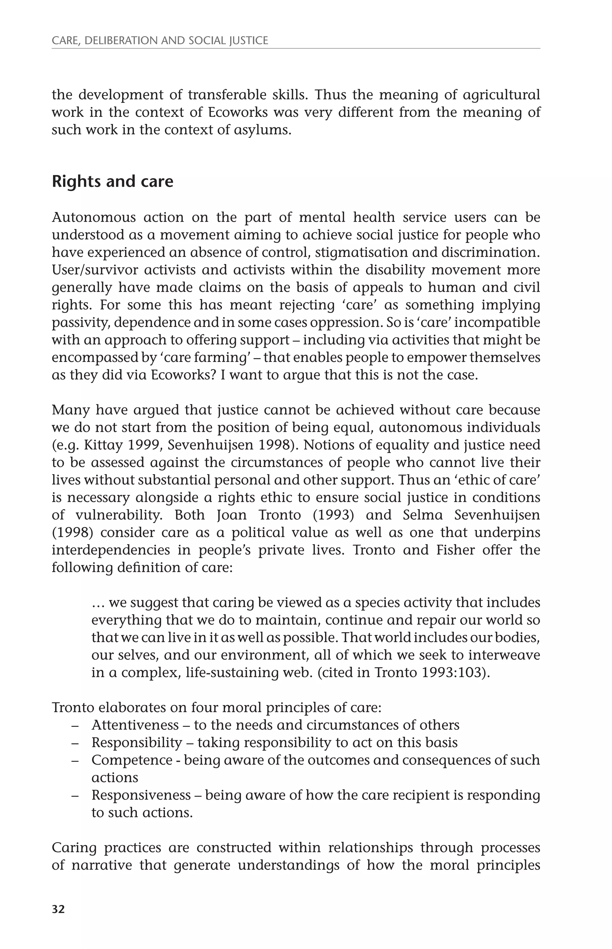 Care, deliberation and social justice 
the development of transferable skills. Thus the meaning of agricultural 
work in the context of Ecoworks was very different from the meaning of 
such work in the context of asylums. 
Rights and care 
Autonomous action on the part of mental health service users can be 
understood as a movement aiming to achieve social justice for people who 
have experienced an absence of control, stigmatisation and discrimination. 
User/survivor activists and activists within the disability movement more 
generally have made claims on the basis of appeals to human and civil 
rights. For some this has meant rejecting ‘care’ as something implying 
passivity, dependence and in some cases oppression. So is ‘care’ incompatible 
with an approach to offering support – including via activities that might be 
encompassed by ‘care farming’ – that enables people to empower themselves 
as they did via Ecoworks? I want to argue that this is not the case. 
Many have argued that justice cannot be achieved without care because 
we do not start from the position of being equal, autonomous individuals 
(e.g. Kittay 1999, Sevenhuijsen 1998). Notions of equality and justice need 
to be assessed against the circumstances of people who cannot live their 
lives without substantial personal and other support. Thus an ‘ethic of care’ 
is necessary alongside a rights ethic to ensure social justice in conditions 
of vulnerability. Both Joan Tronto (1993) and Selma Sevenhuijsen 
(1998) consider care as a political value as well as one that underpins 
interdependencies in people’s private lives. Tronto and Fisher offer the 
following definition of care: 
32 
… we suggest that caring be viewed as a species activity that includes 
everything that we do to maintain, continue and repair our world so 
that we can live in it as well as possible. That world includes our bodies, 
our selves, and our environment, all of which we seek to interweave 
in a complex, life-sustaining web. (cited in Tronto 1993:103). 
Tronto elaborates on four moral principles of care: 
– Attentiveness – to the needs and circumstances of others 
– Responsibility – taking responsibility to act on this basis 
– Competence - being aware of the outcomes and consequences of such 
actions 
– Responsiveness – being aware of how the care recipient is responding 
to such actions. 
Caring practices are constructed within relationships through processes 
of narrative that generate understandings of how the moral principles 
 