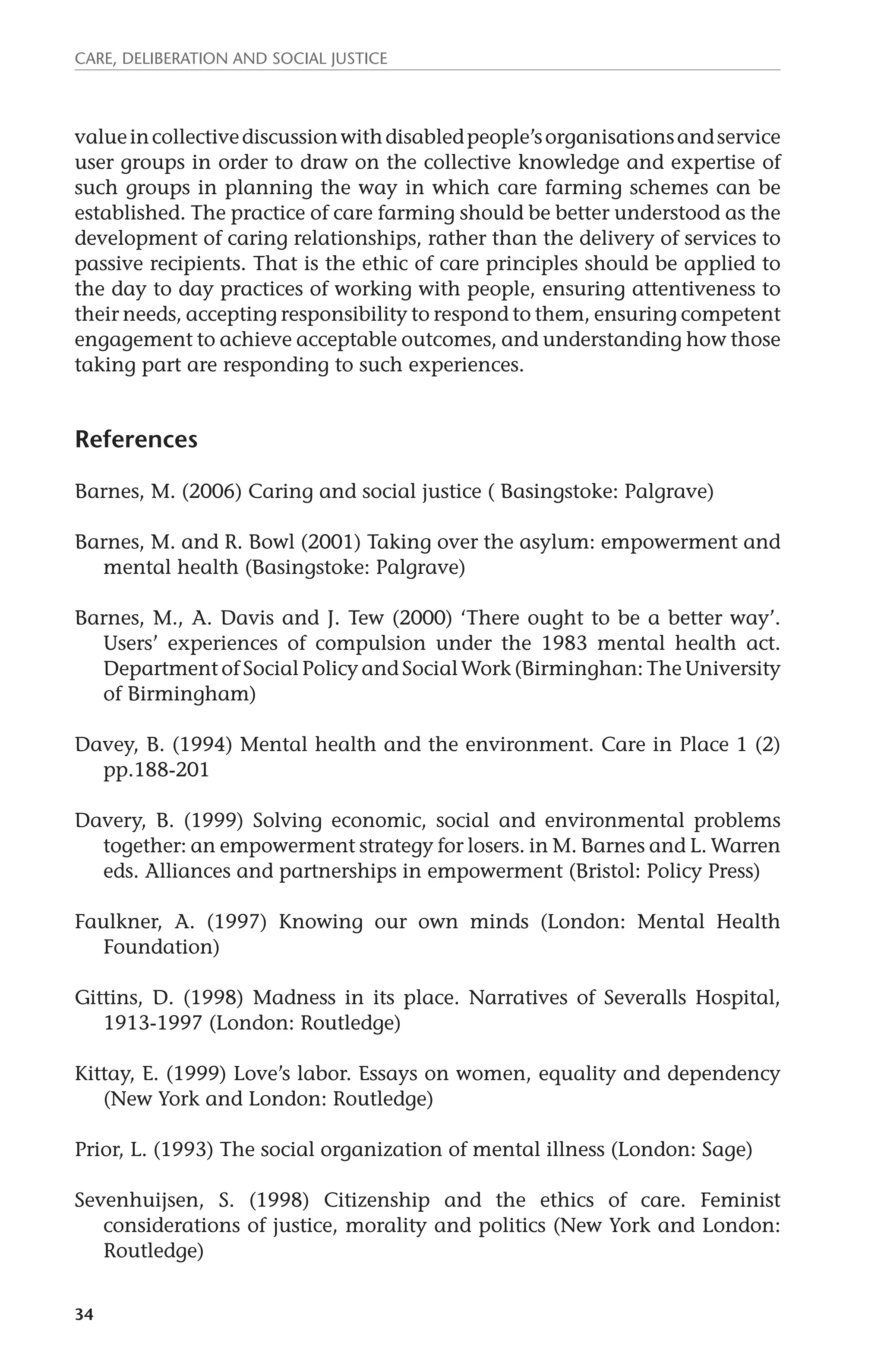 Care, deliberation and social justice 
value in collective discussion with disabled people’s organisations and service 
user groups in order to draw on the collective knowledge and expertise of 
such groups in planning the way in which care farming schemes can be 
established. The practice of care farming should be better understood as the 
development of caring relationships, rather than the delivery of services to 
passive recipients. That is the ethic of care principles should be applied to 
the day to day practices of working with people, ensuring attentiveness to 
their needs, accepting responsibility to respond to them, ensuring competent 
engagement to achieve acceptable outcomes, and understanding how those 
taking part are responding to such experiences. 
References 
Barnes, M. (2006) Caring and social justice ( Basingstoke: Palgrave) 
Barnes, M. and R. Bowl (2001) Taking over the asylum: empowerment and 
34 
mental health (Basingstoke: Palgrave) 
Barnes, M., A. Davis and J. Tew (2000) ‘There ought to be a better way’. 
Users’ experiences of compulsion under the 1983 mental health act. 
Department of Social Policy and Social Work (Birminghan: The University 
of Birmingham) 
Davey, B. (1994) Mental health and the environment. Care in Place 1 (2) 
pp.188-201 
Davery, B. (1999) Solving economic, social and environmental problems 
together: an empowerment strategy for losers. in M. Barnes and L. Warren 
eds. Alliances and partnerships in empowerment (Bristol: Policy Press) 
Faulkner, A. (1997) Knowing our own minds (London: Mental Health 
Foundation) 
Gittins, D. (1998) Madness in its place. Narratives of Severalls Hospital, 
1913-1997 (London: Routledge) 
Kittay, E. (1999) Love’s labor. Essays on women, equality and dependency 
(New York and London: Routledge) 
Prior, L. (1993) The social organization of mental illness (London: Sage) 
Sevenhuijsen, S. (1998) Citizenship and the ethics of care. Feminist 
considerations of justice, morality and politics (New York and London: 
Routledge) 
 