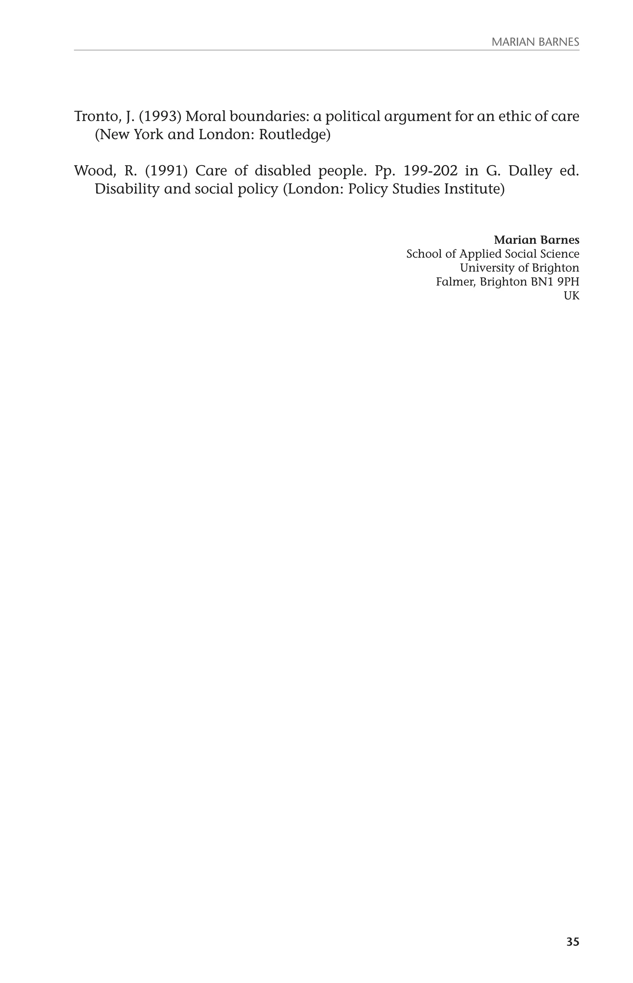 MARIAN BARNES 
Tronto, J. (1993) Moral boundaries: a political argument for an ethic of care 
35 
(New York and London: Routledge) 
Wood, R. (1991) Care of disabled people. Pp. 199-202 in G. Dalley ed. 
Disability and social policy (London: Policy Studies Institute) 
Marian Barnes 
School of Applied Social Science 
University of Brighton 
Falmer, Brighton BN1 9PH 
UK 
 