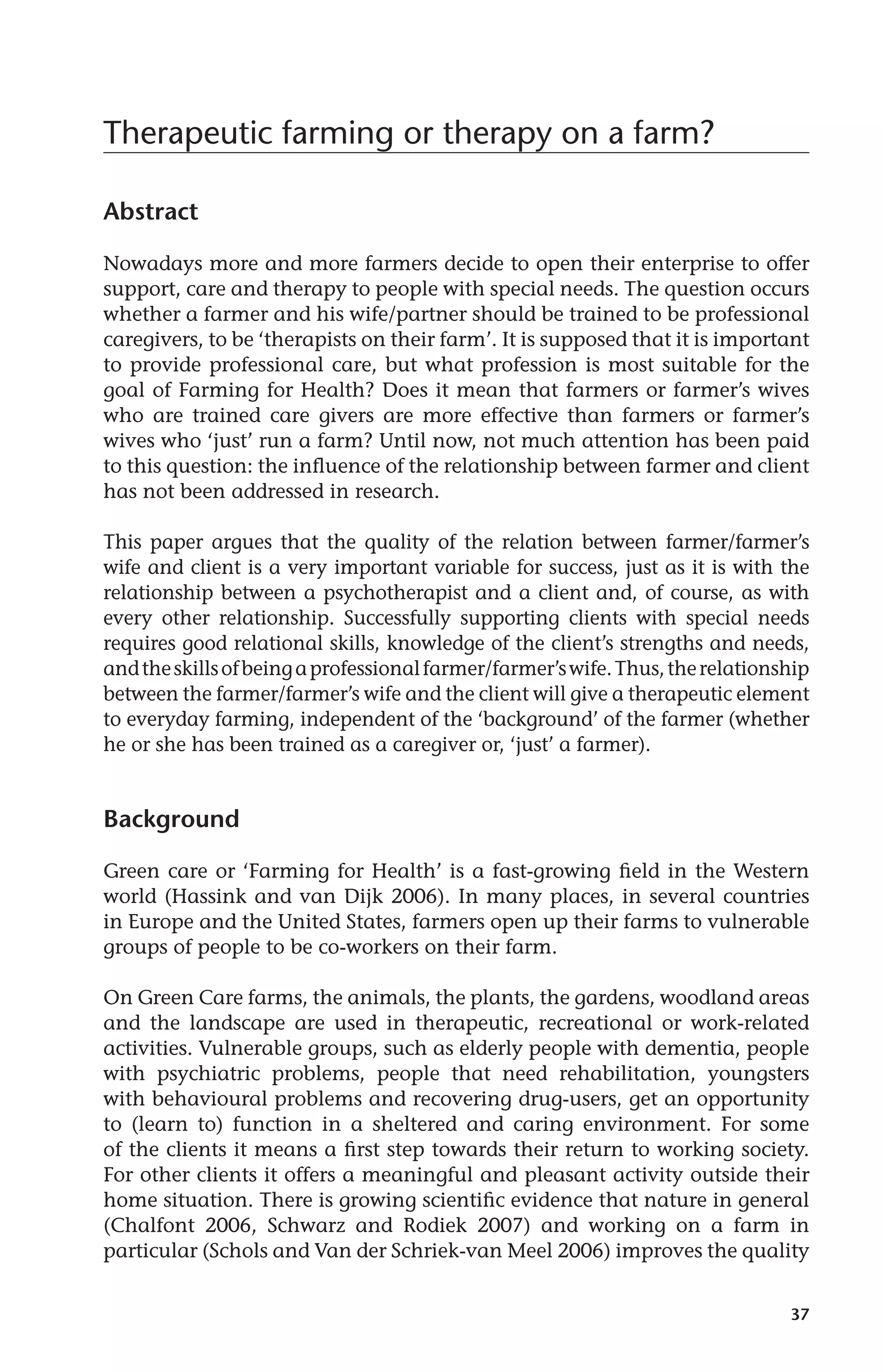 37 
Therapeutic farming or therapy on a farm? 
Abstract 
Nowadays more and more farmers decide to open their enterprise to offer 
support, care and therapy to people with special needs. The question occurs 
whether a farmer and his wife/partner should be trained to be professional 
caregivers, to be ‘therapists on their farm’. It is supposed that it is important 
to provide professional care, but what profession is most suitable for the 
goal of Farming for Health? Does it mean that farmers or farmer’s wives 
who are trained care givers are more effective than farmers or farmer’s 
wives who ‘just’ run a farm? Until now, not much attention has been paid 
to this question: the influence of the relationship between farmer and client 
has not been addressed in research. 
This paper argues that the quality of the relation between farmer/farmer’s 
wife and client is a very important variable for success, just as it is with the 
relationship between a psychotherapist and a client and, of course, as with 
every other relationship. Successfully supporting clients with special needs 
requires good relational skills, knowledge of the client’s strengths and needs, 
and the skills of being a professional farmer/farmer’s wife. Thus, the relationship 
between the farmer/farmer’s wife and the client will give a therapeutic element 
to everyday farming, independent of the ‘background’ of the farmer (whether 
he or she has been trained as a caregiver or, ‘just’ a farmer). 
Background 
Green care or ‘Farming for Health’ is a fast-growing field in the Western 
world (Hassink and van Dijk 2006). In many places, in several countries 
in Europe and the United States, farmers open up their farms to vulnerable 
groups of people to be co-workers on their farm. 
On Green Care farms, the animals, the plants, the gardens, woodland areas 
and the landscape are used in therapeutic, recreational or work-related 
activities. Vulnerable groups, such as elderly people with dementia, people 
with psychiatric problems, people that need rehabilitation, youngsters 
with behavioural problems and recovering drug-users, get an opportunity 
to (learn to) function in a sheltered and caring environment. For some 
of the clients it means a first step towards their return to working society. 
For other clients it offers a meaningful and pleasant activity outside their 
home situation. There is growing scientific evidence that nature in general 
(Chalfont 2006, Schwarz and Rodiek 2007) and working on a farm in 
particular (Schols and Van der Schriek-van Meel 2006) improves the quality 
 