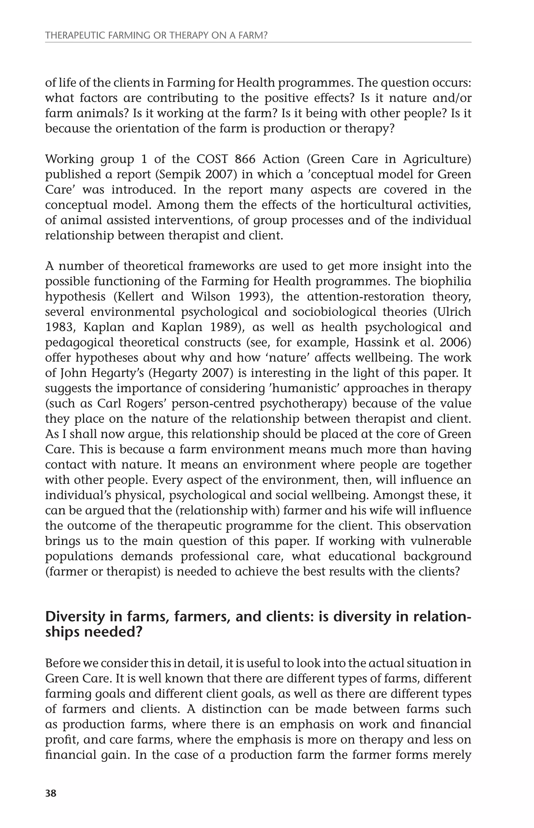 Therapeutic farming or therapy on a farm? 
of life of the clients in Farming for Health programmes. The question occurs: 
what factors are contributing to the positive effects? Is it nature and/or 
farm animals? Is it working at the farm? Is it being with other people? Is it 
because the orientation of the farm is production or therapy? 
Working group 1 of the COST 866 Action (Green Care in Agriculture) 
published a report (Sempik 2007) in which a ’conceptual model for Green 
Care’ was introduced. In the report many aspects are covered in the 
conceptual model. Among them the effects of the horticultural activities, 
of animal assisted interventions, of group processes and of the individual 
relationship between therapist and client. 
A number of theoretical frameworks are used to get more insight into the 
possible functioning of the Farming for Health programmes. The biophilia 
hypothesis (Kellert and Wilson 1993), the attention-restoration theory, 
several environmental psychological and sociobiological theories (Ulrich 
1983, Kaplan and Kaplan 1989), as well as health psychological and 
pedagogical theoretical constructs (see, for example, Hassink et al. 2006) 
offer hypotheses about why and how ‘nature’ affects wellbeing. The work 
of John Hegarty’s (Hegarty 2007) is interesting in the light of this paper. It 
suggests the importance of considering ’humanistic’ approaches in therapy 
(such as Carl Rogers’ person-centred psychotherapy) because of the value 
they place on the nature of the relationship between therapist and client. 
As I shall now argue, this relationship should be placed at the core of Green 
Care. This is because a farm environment means much more than having 
contact with nature. It means an environment where people are together 
with other people. Every aspect of the environment, then, will influence an 
individual’s physical, psychological and social wellbeing. Amongst these, it 
can be argued that the (relationship with) farmer and his wife will influence 
the outcome of the therapeutic programme for the client. This observation 
brings us to the main question of this paper. If working with vulnerable 
populations demands professional care, what educational background 
(farmer or therapist) is needed to achieve the best results with the clients? 
Diversity in farms, farmers, and clients: is diversity in relation­ships 
38 
needed? 
Before we consider this in detail, it is useful to look into the actual situation in 
Green Care. It is well known that there are different types of farms, different 
farming goals and different client goals, as well as there are different types 
of farmers and clients. A distinction can be made between farms such 
as production farms, where there is an emphasis on work and financial 
profit, and care farms, where the emphasis is more on therapy and less on 
financial gain. In the case of a production farm the farmer forms merely 
 
