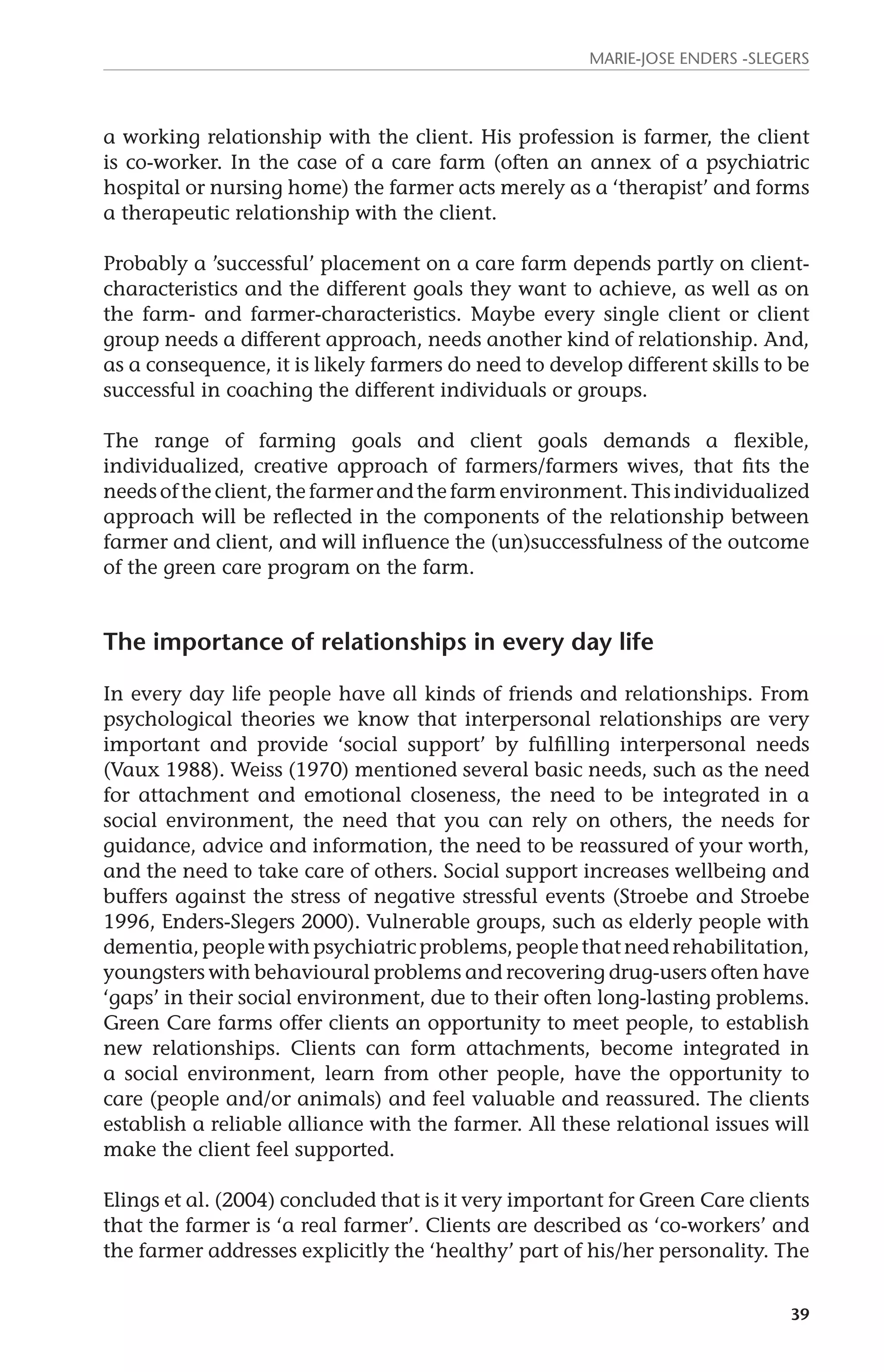 Marie-Jose Enders -Slegers 
a working relationship with the client. His profession is farmer, the client 
is co-worker. In the case of a care farm (often an annex of a psychiatric 
hospital or nursing home) the farmer acts merely as a ‘therapist’ and forms 
a therapeutic relationship with the client. 
Probably a ’successful’ placement on a care farm depends partly on client-characteristics 
and the different goals they want to achieve, as well as on 
the farm- and farmer-characteristics. Maybe every single client or client 
group needs a different approach, needs another kind of relationship. And, 
as a consequence, it is likely farmers do need to develop different skills to be 
successful in coaching the different individuals or groups. 
The range of farming goals and client goals demands a flexible, 
individualized, creative approach of farmers/farmers wives, that fits the 
needs of the client, the farmer and the farm environment. This individualized 
approach will be reflected in the components of the relationship between 
farmer and client, and will influence the (un)successfulness of the outcome 
of the green care program on the farm. 
39 
The importance of relationships in every day life 
In every day life people have all kinds of friends and relationships. From 
psychological theories we know that interpersonal relationships are very 
important and provide ‘social support’ by fulfilling interpersonal needs 
(Vaux 1988). Weiss (1970) mentioned several basic needs, such as the need 
for attachment and emotional closeness, the need to be integrated in a 
social environment, the need that you can rely on others, the needs for 
guidance, advice and information, the need to be reassured of your worth, 
and the need to take care of others. Social support increases wellbeing and 
buffers against the stress of negative stressful events (Stroebe and Stroebe 
1996, Enders-Slegers 2000). Vulnerable groups, such as elderly people with 
dementia, people with psychiatric problems, people that need rehabilitation, 
youngsters with behavioural problems and recovering drug-users often have 
‘gaps’ in their social environment, due to their often long-lasting problems. 
Green Care farms offer clients an opportunity to meet people, to establish 
new relationships. Clients can form attachments, become integrated in 
a social environment, learn from other people, have the opportunity to 
care (people and/or animals) and feel valuable and reassured. The clients 
establish a reliable alliance with the farmer. All these relational issues will 
make the client feel supported. 
Elings et al. (2004) concluded that is it very important for Green Care clients 
that the farmer is ‘a real farmer’. Clients are described as ‘co-workers’ and 
the farmer addresses explicitly the ‘healthy’ part of his/her personality. The 
 