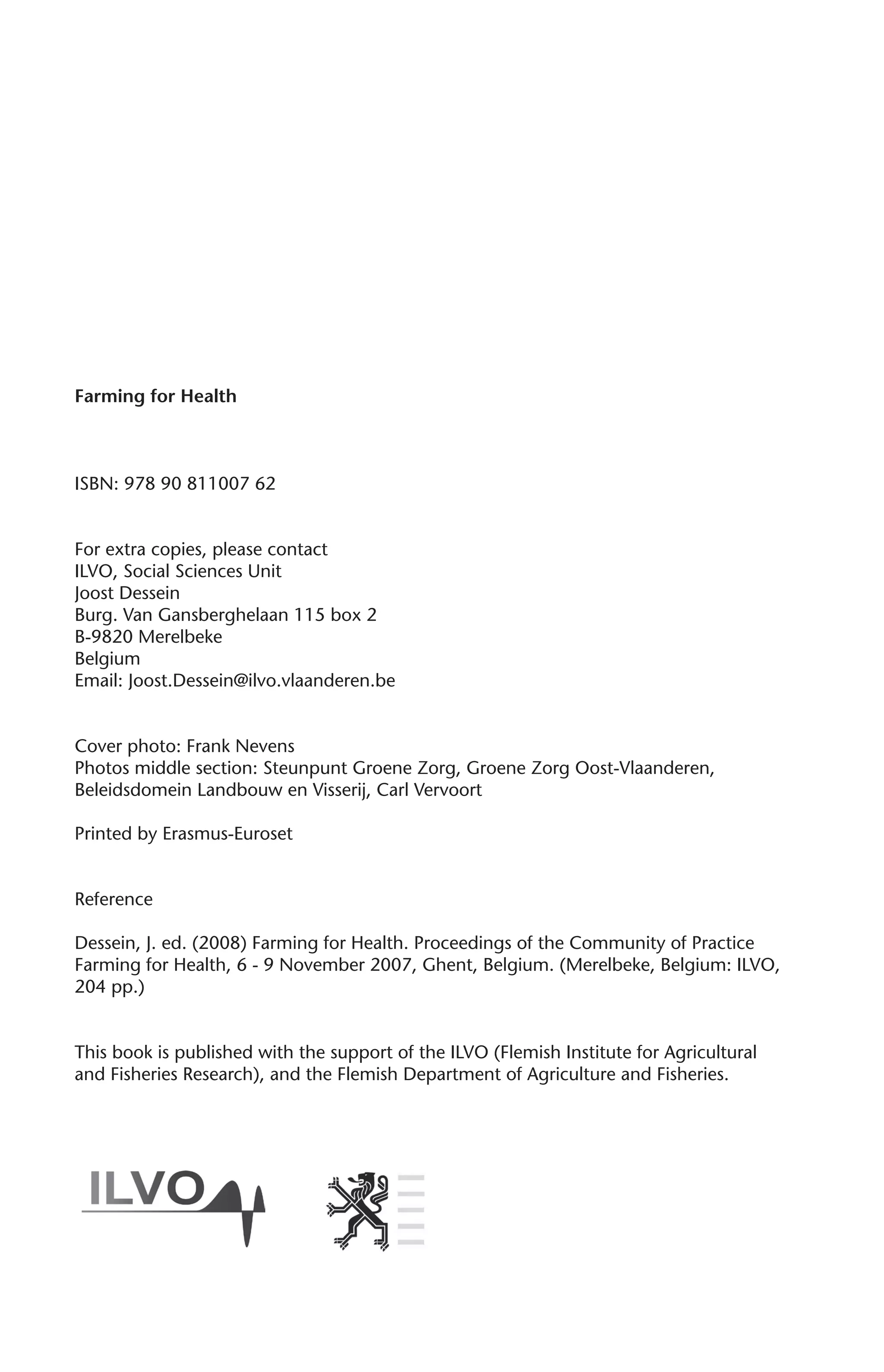 Farming for Health 
ISBN: 978 90 811007 62 
For extra copies, please contact 
ILVO, Social Sciences Unit 
Joost Dessein 
Burg. Van Gansberghelaan 115 box 2 
B-9820 Merelbeke 
Belgium 
Email: Joost.Dessein@ilvo.vlaanderen.be 
Cover photo: Frank Nevens 
Photos middle section: Steunpunt Groene Zorg, Groene Zorg Oost-Vlaanderen, 
Beleidsdomein Landbouw en Visserij, Carl Vervoort 
Printed by Erasmus-Euroset 
Reference 
Dessein, J. ed. (2008) Farming for Health. Proceedings of the Community of Practice 
Farming for Health, 6 - 9 November 2007, Ghent, Belgium. (Merelbeke, Belgium: ILVO, 
204 pp.) 
This book is published with the support of the ILVO (Flemish Institute for Agricultural 
and Fisheries Research), and the Flemish Department of Agriculture and Fisheries. 
 