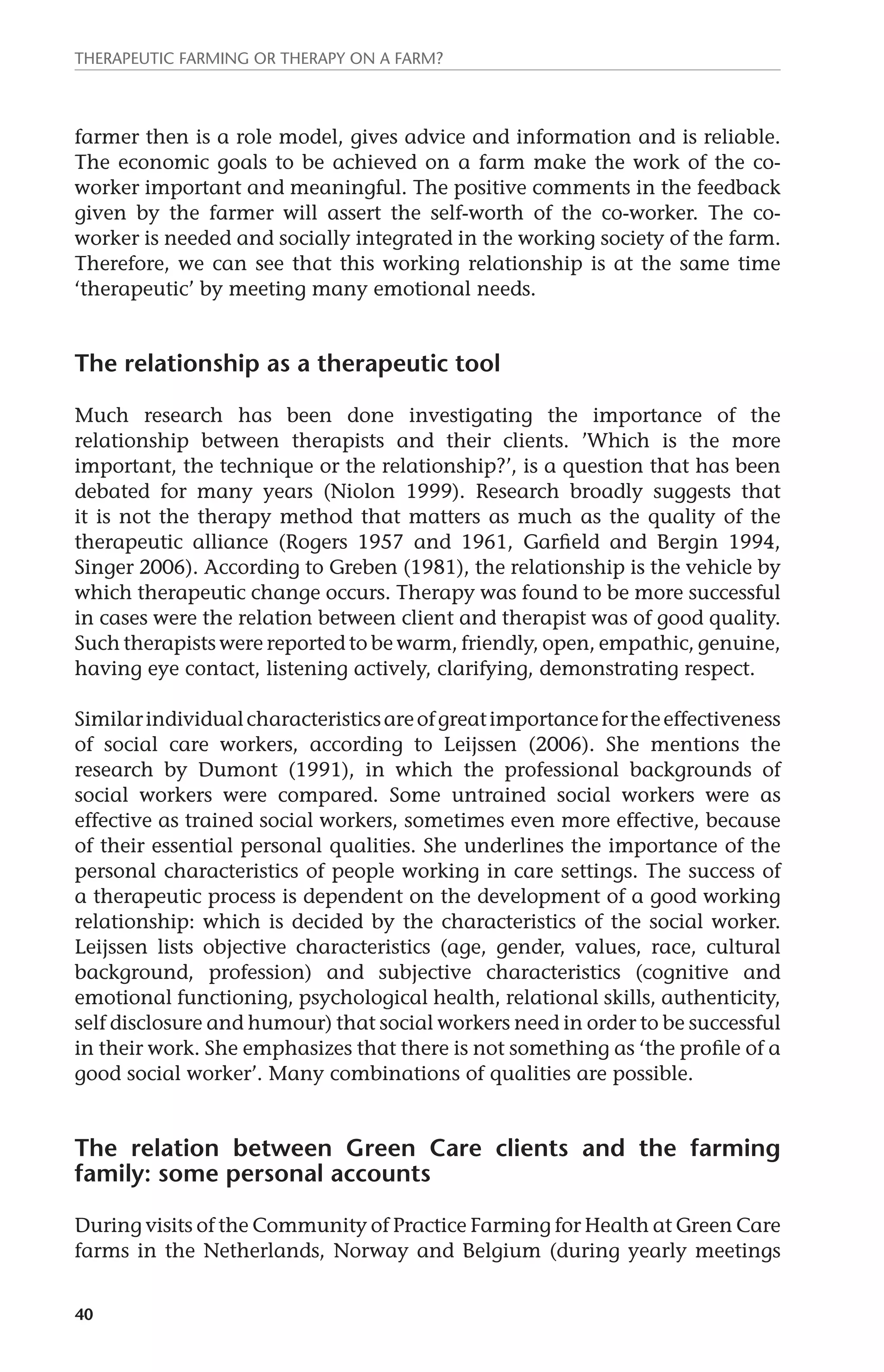 Therapeutic farming or therapy on a farm? 
farmer then is a role model, gives advice and information and is reliable. 
The economic goals to be achieved on a farm make the work of the co-worker 
40 
important and meaningful. The positive comments in the feedback 
given by the farmer will assert the self-worth of the co-worker. The co-worker 
is needed and socially integrated in the working society of the farm. 
Therefore, we can see that this working relationship is at the same time 
‘therapeutic’ by meeting many emotional needs. 
The relationship as a therapeutic tool 
Much research has been done investigating the importance of the 
relationship between therapists and their clients. ’Which is the more 
important, the technique or the relationship?’, is a question that has been 
debated for many years (Niolon 1999). Research broadly suggests that 
it is not the therapy method that matters as much as the quality of the 
therapeutic alliance (Rogers 1957 and 1961, Garfield and Bergin 1994, 
Singer 2006). According to Greben (1981), the relationship is the vehicle by 
which therapeutic change occurs. Therapy was found to be more successful 
in cases were the relation between client and therapist was of good quality. 
Such therapists were reported to be warm, friendly, open, empathic, genuine, 
having eye contact, listening actively, clarifying, demonstrating respect. 
Similar individual characteristics are of great importance for the effectiveness 
of social care workers, according to Leijssen (2006). She mentions the 
research by Dumont (1991), in which the professional backgrounds of 
social workers were compared. Some untrained social workers were as 
effective as trained social workers, sometimes even more effective, because 
of their essential personal qualities. She underlines the importance of the 
personal characteristics of people working in care settings. The success of 
a therapeutic process is dependent on the development of a good working 
relationship: which is decided by the characteristics of the social worker. 
Leijssen lists objective characteristics (age, gender, values, race, cultural 
background, profession) and subjective characteristics (cognitive and 
emotional functioning, psychological health, relational skills, authenticity, 
self disclosure and humour) that social workers need in order to be successful 
in their work. She emphasizes that there is not something as ‘the profile of a 
good social worker’. Many combinations of qualities are possible. 
The relation between Green Care clients and the farming 
family: some personal accounts 
During visits of the Community of Practice Farming for Health at Green Care 
farms in the Netherlands, Norway and Belgium (during yearly meetings 
 