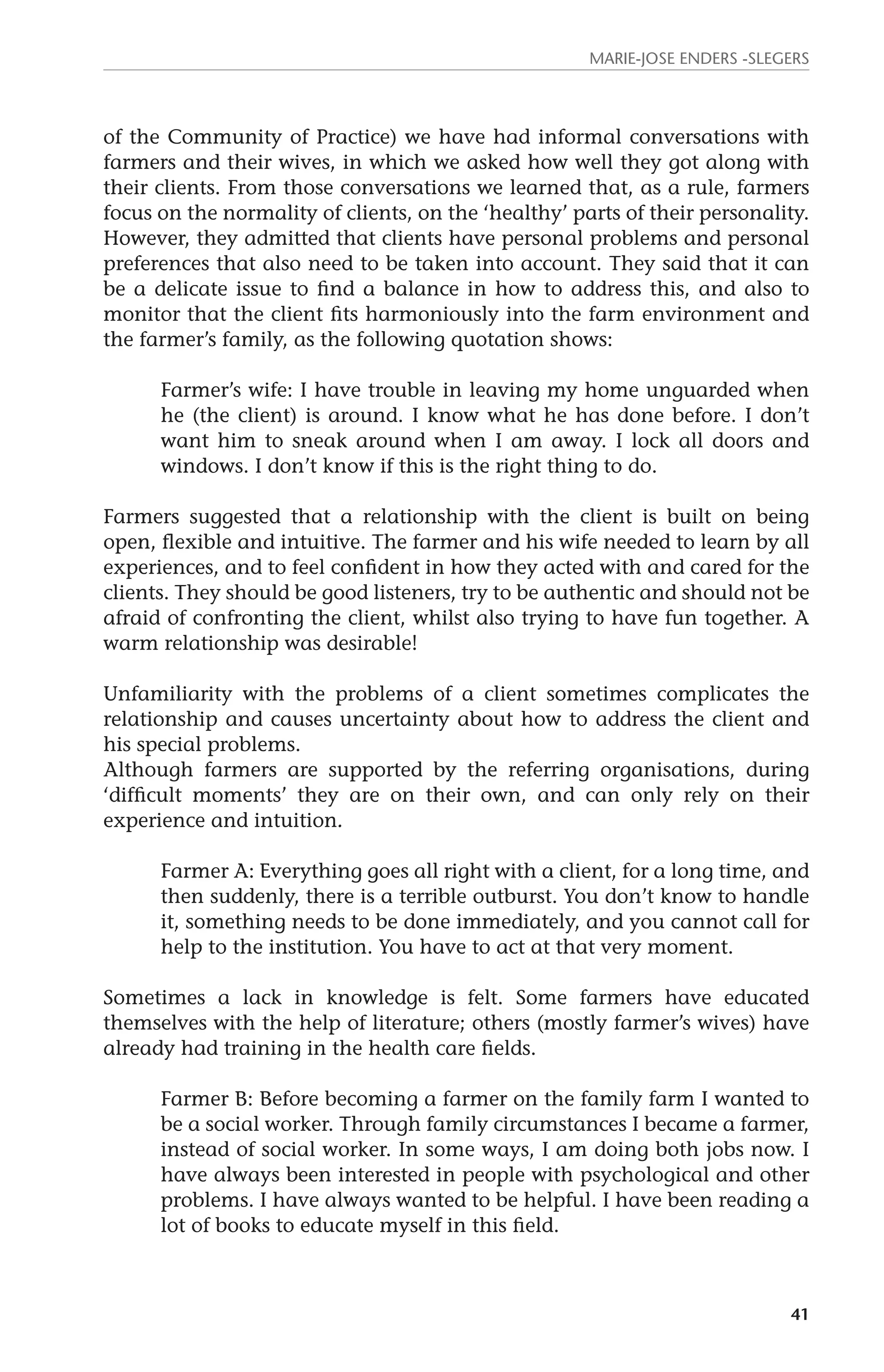 Marie-Jose Enders -Slegers 
of the Community of Practice) we have had informal conversations with 
farmers and their wives, in which we asked how well they got along with 
their clients. From those conversations we learned that, as a rule, farmers 
focus on the normality of clients, on the ‘healthy’ parts of their personality. 
However, they admitted that clients have personal problems and personal 
preferences that also need to be taken into account. They said that it can 
be a delicate issue to find a balance in how to address this, and also to 
monitor that the client fits harmoniously into the farm environment and 
the farmer’s family, as the following quotation shows: 
Farmer’s wife: I have trouble in leaving my home unguarded when 
he (the client) is around. I know what he has done before. I don’t 
want him to sneak around when I am away. I lock all doors and 
windows. I don’t know if this is the right thing to do. 
Farmers suggested that a relationship with the client is built on being 
open, flexible and intuitive. The farmer and his wife needed to learn by all 
experiences, and to feel confident in how they acted with and cared for the 
clients. They should be good listeners, try to be authentic and should not be 
afraid of confronting the client, whilst also trying to have fun together. A 
warm relationship was desirable! 
Unfamiliarity with the problems of a client sometimes complicates the 
relationship and causes uncertainty about how to address the client and 
his special problems. 
Although farmers are supported by the referring organisations, during 
‘difficult moments’ they are on their own, and can only rely on their 
experience and intuition. 
Farmer A: Everything goes all right with a client, for a long time, and 
then suddenly, there is a terrible outburst. You don’t know to handle 
it, something needs to be done immediately, and you cannot call for 
help to the institution. You have to act at that very moment. 
Sometimes a lack in knowledge is felt. Some farmers have educated 
themselves with the help of literature; others (mostly farmer’s wives) have 
already had training in the health care fields. 
Farmer B: Before becoming a farmer on the family farm I wanted to 
be a social worker. Through family circumstances I became a farmer, 
instead of social worker. In some ways, I am doing both jobs now. I 
have always been interested in people with psychological and other 
problems. I have always wanted to be helpful. I have been reading a 
lot of books to educate myself in this field. 
41 
 