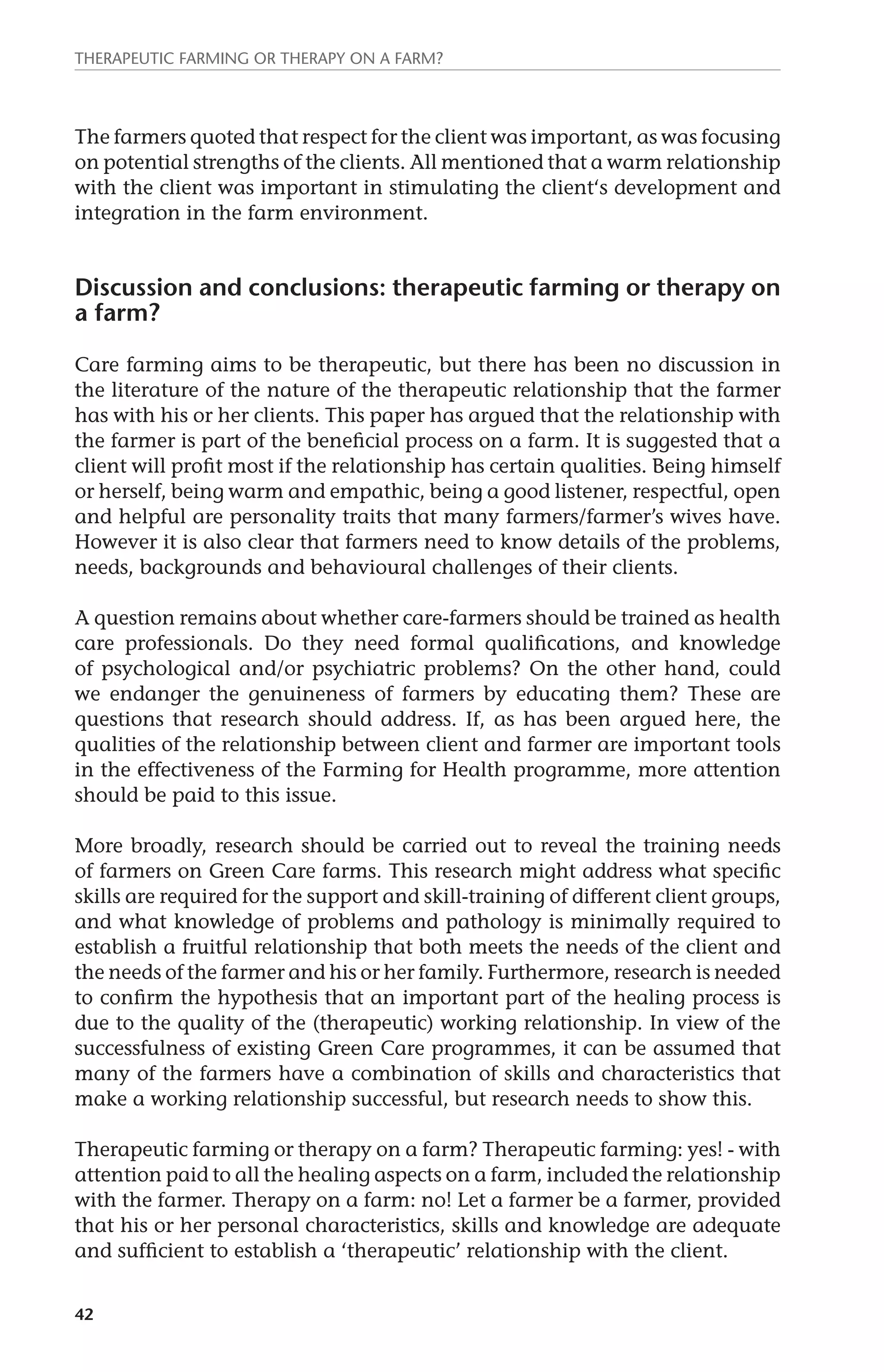 Therapeutic farming or therapy on a farm? 
The farmers quoted that respect for the client was important, as was focusing 
on potential strengths of the clients. All mentioned that a warm relationship 
with the client was important in stimulating the client‘s development and 
integration in the farm environment. 
Discussion and conclusions: therapeutic farming or therapy on 
a farm? 
Care farming aims to be therapeutic, but there has been no discussion in 
the literature of the nature of the therapeutic relationship that the farmer 
has with his or her clients. This paper has argued that the relationship with 
the farmer is part of the beneficial process on a farm. It is suggested that a 
client will profit most if the relationship has certain qualities. Being himself 
or herself, being warm and empathic, being a good listener, respectful, open 
and helpful are personality traits that many farmers/farmer’s wives have. 
However it is also clear that farmers need to know details of the problems, 
needs, backgrounds and behavioural challenges of their clients. 
A question remains about whether care-farmers should be trained as health 
care professionals. Do they need formal qualifications, and knowledge 
of psychological and/or psychiatric problems? On the other hand, could 
we endanger the genuineness of farmers by educating them? These are 
questions that research should address. If, as has been argued here, the 
qualities of the relationship between client and farmer are important tools 
in the effectiveness of the Farming for Health programme, more attention 
should be paid to this issue. 
More broadly, research should be carried out to reveal the training needs 
of farmers on Green Care farms. This research might address what specific 
skills are required for the support and skill-training of different client groups, 
and what knowledge of problems and pathology is minimally required to 
establish a fruitful relationship that both meets the needs of the client and 
the needs of the farmer and his or her family. Furthermore, research is needed 
to confirm the hypothesis that an important part of the healing process is 
due to the quality of the (therapeutic) working relationship. In view of the 
successfulness of existing Green Care programmes, it can be assumed that 
many of the farmers have a combination of skills and characteristics that 
make a working relationship successful, but research needs to show this. 
Therapeutic farming or therapy on a farm? Therapeutic farming: yes! - with 
attention paid to all the healing aspects on a farm, included the relationship 
with the farmer. Therapy on a farm: no! Let a farmer be a farmer, provided 
that his or her personal characteristics, skills and knowledge are adequate 
and sufficient to establish a ‘therapeutic’ relationship with the client. 
42 
 