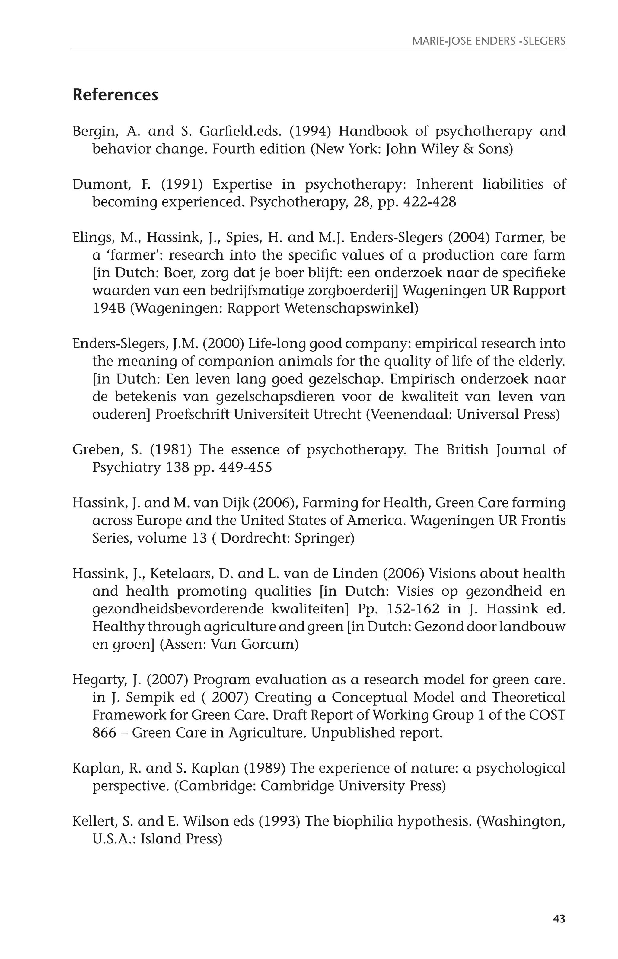 Marie-Jose Enders -Slegers 
43 
References 
Bergin, A. and S. Garfield.eds. (1994) Handbook of psychotherapy and 
behavior change. Fourth edition (New York: John Wiley & Sons) 
Dumont, F. (1991) Expertise in psychotherapy: Inherent liabilities of 
becoming experienced. Psychotherapy, 28, pp. 422-428 
Elings, M., Hassink, J., Spies, H. and M.J. Enders-Slegers (2004) Farmer, be 
a ‘farmer’: research into the specific values of a production care farm 
[in Dutch: Boer, zorg dat je boer blijft: een onderzoek naar de specifieke 
waarden van een bedrijfsmatige zorgboerderij] Wageningen UR Rapport 
194B (Wageningen: Rapport Wetenschapswinkel) 
Enders-Slegers, J.M. (2000) Life-long good company: empirical research into 
the meaning of companion animals for the quality of life of the elderly. 
[in Dutch: Een leven lang goed gezelschap. Empirisch onderzoek naar 
de betekenis van gezelschapsdieren voor de kwaliteit van leven van 
ouderen] Proefschrift Universiteit Utrecht (Veenendaal: Universal Press) 
Greben, S. (1981) The essence of psychotherapy. The British Journal of 
Psychiatry 138 pp. 449-455 
Hassink, J. and M. van Dijk (2006), Farming for Health, Green Care farming 
across Europe and the United States of America. Wageningen UR Frontis 
Series, volume 13 ( Dordrecht: Springer) 
Hassink, J., Ketelaars, D. and L. van de Linden (2006) Visions about health 
and health promoting qualities [in Dutch: Visies op gezondheid en 
gezondheidsbevorderende kwaliteiten] Pp. 152-162 in J. Hassink ed. 
Healthy through agriculture and green [in Dutch: Gezond door landbouw 
en groen] (Assen: Van Gorcum) 
Hegarty, J. (2007) Program evaluation as a research model for green care. 
in J. Sempik ed ( 2007) Creating a Conceptual Model and Theoretical 
Framework for Green Care. Draft Report of Working Group 1 of the COST 
866 – Green Care in Agriculture. Unpublished report. 
Kaplan, R. and S. Kaplan (1989) The experience of nature: a psychological 
perspective. (Cambridge: Cambridge University Press) 
Kellert, S. and E. Wilson eds (1993) The biophilia hypothesis. (Washington, 
U.S.A.: Island Press) 
 