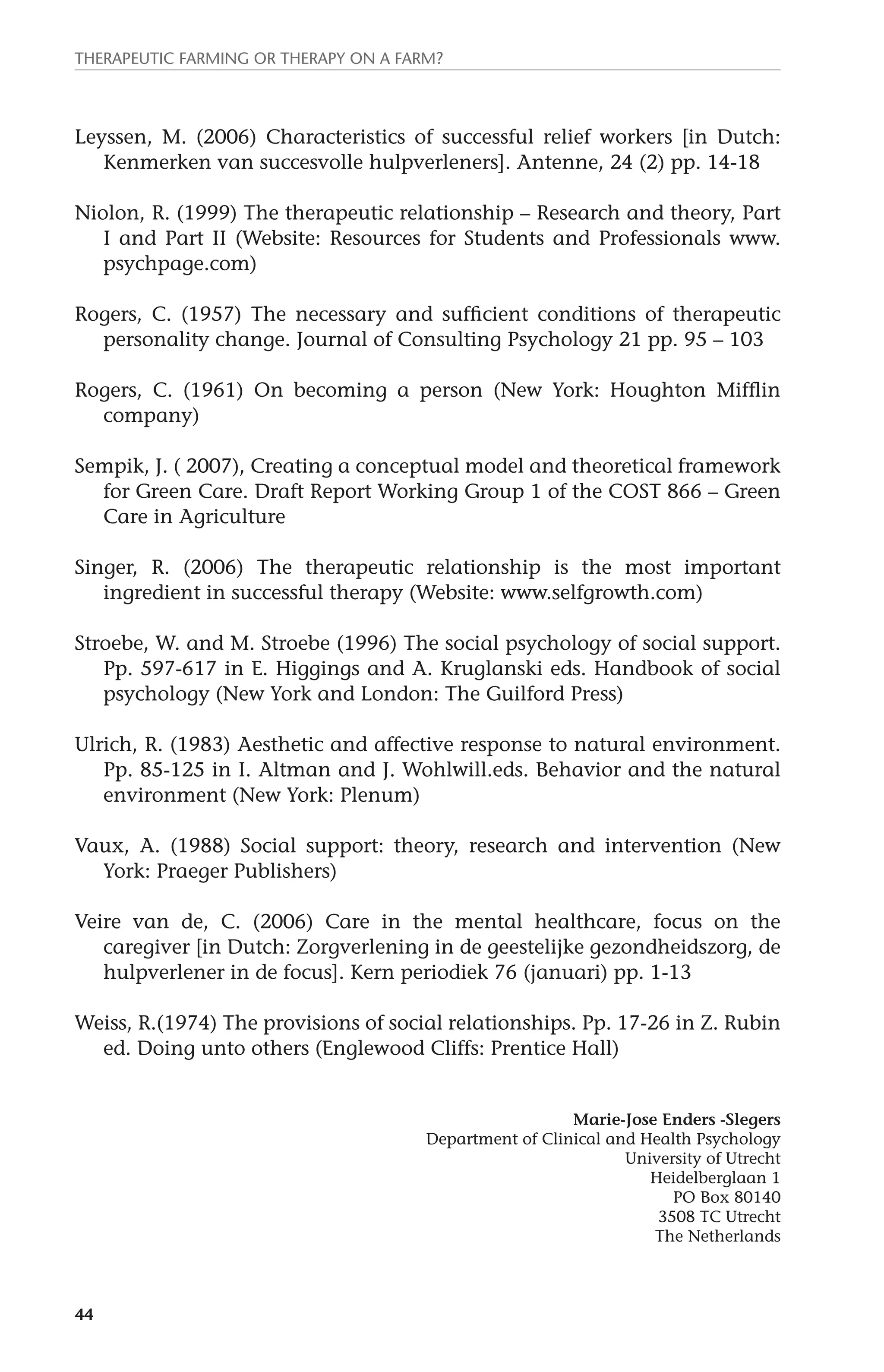 Therapeutic farming or therapy on a farm? 
Leyssen, M. (2006) Characteristics of successful relief workers [in Dutch: 
44 
Kenmerken van succesvolle hulpverleners]. Antenne, 24 (2) pp. 14-18 
Niolon, R. (1999) The therapeutic relationship – Research and theory, Part 
I and Part II (Website: Resources for Students and Professionals www. 
psychpage.com) 
Rogers, C. (1957) The necessary and sufficient conditions of therapeutic 
personality change. Journal of Consulting Psychology 21 pp. 95 – 103 
Rogers, C. (1961) On becoming a person (New York: Houghton Mifflin 
company) 
Sempik, J. ( 2007), Creating a conceptual model and theoretical framework 
for Green Care. Draft Report Working Group 1 of the COST 866 – Green 
Care in Agriculture 
Singer, R. (2006) The therapeutic relationship is the most important 
ingredient in successful therapy (Website: www.selfgrowth.com) 
Stroebe, W. and M. Stroebe (1996) The social psychology of social support. 
Pp. 597-617 in E. Higgings and A. Kruglanski eds. Handbook of social 
psychology (New York and London: The Guilford Press) 
Ulrich, R. (1983) Aesthetic and affective response to natural environment. 
Pp. 85-125 in I. Altman and J. Wohlwill.eds. Behavior and the natural 
environment (New York: Plenum) 
Vaux, A. (1988) Social support: theory, research and intervention (New 
York: Praeger Publishers) 
Veire van de, C. (2006) Care in the mental healthcare, focus on the 
caregiver [in Dutch: Zorgverlening in de geestelijke gezondheidszorg, de 
hulpverlener in de focus]. Kern periodiek 76 (januari) pp. 1-13 
Weiss, R.(1974) The provisions of social relationships. Pp. 17-26 in Z. Rubin 
ed. Doing unto others (Englewood Cliffs: Prentice Hall) 
Marie-Jose Enders -Slegers 
Department of Clinical and Health Psychology 
University of Utrecht 
Heidelberglaan 1 
PO Box 80140 
3508 TC Utrecht 
The Netherlands 
 