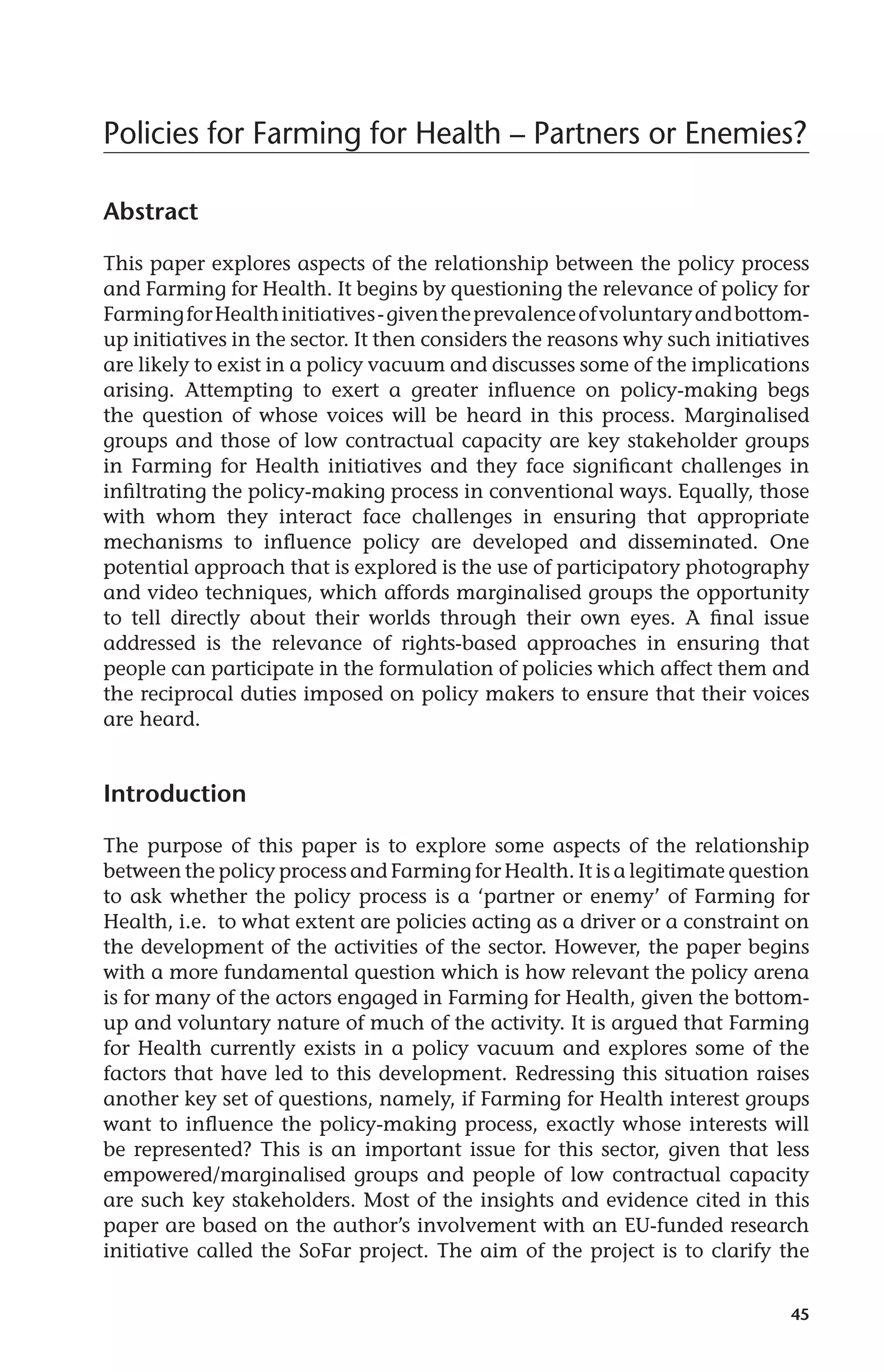 Policies for Farming for Health – Partners or Enemies? 
45 
Abstract 
This paper explores aspects of the relationship between the policy process 
and Farming for Health. It begins by questioning the relevance of policy for 
Farming for Health initiatives - given the prevalence of voluntary and bottom-up 
initiatives in the sector. It then considers the reasons why such initiatives 
are likely to exist in a policy vacuum and discusses some of the implications 
arising. Attempting to exert a greater influence on policy-making begs 
the question of whose voices will be heard in this process. Marginalised 
groups and those of low contractual capacity are key stakeholder groups 
in Farming for Health initiatives and they face significant challenges in 
infiltrating the policy-making process in conventional ways. Equally, those 
with whom they interact face challenges in ensuring that appropriate 
mechanisms to influence policy are developed and disseminated. One 
potential approach that is explored is the use of participatory photography 
and video techniques, which affords marginalised groups the opportunity 
to tell directly about their worlds through their own eyes. A final issue 
addressed is the relevance of rights-based approaches in ensuring that 
people can participate in the formulation of policies which affect them and 
the reciprocal duties imposed on policy makers to ensure that their voices 
are heard. 
Introduction 
The purpose of this paper is to explore some aspects of the relationship 
between the policy process and Farming for Health. It is a legitimate question 
to ask whether the policy process is a ‘partner or enemy’ of Farming for 
Health, i.e. to what extent are policies acting as a driver or a constraint on 
the development of the activities of the sector. However, the paper begins 
with a more fundamental question which is how relevant the policy arena 
is for many of the actors engaged in Farming for Health, given the bottom-up 
and voluntary nature of much of the activity. It is argued that Farming 
for Health currently exists in a policy vacuum and explores some of the 
factors that have led to this development. Redressing this situation raises 
another key set of questions, namely, if Farming for Health interest groups 
want to influence the policy-making process, exactly whose interests will 
be represented? This is an important issue for this sector, given that less 
empowered/marginalised groups and people of low contractual capacity 
are such key stakeholders. Most of the insights and evidence cited in this 
paper are based on the author’s involvement with an EU-funded research 
initiative called the SoFar project. The aim of the project is to clarify the 
 