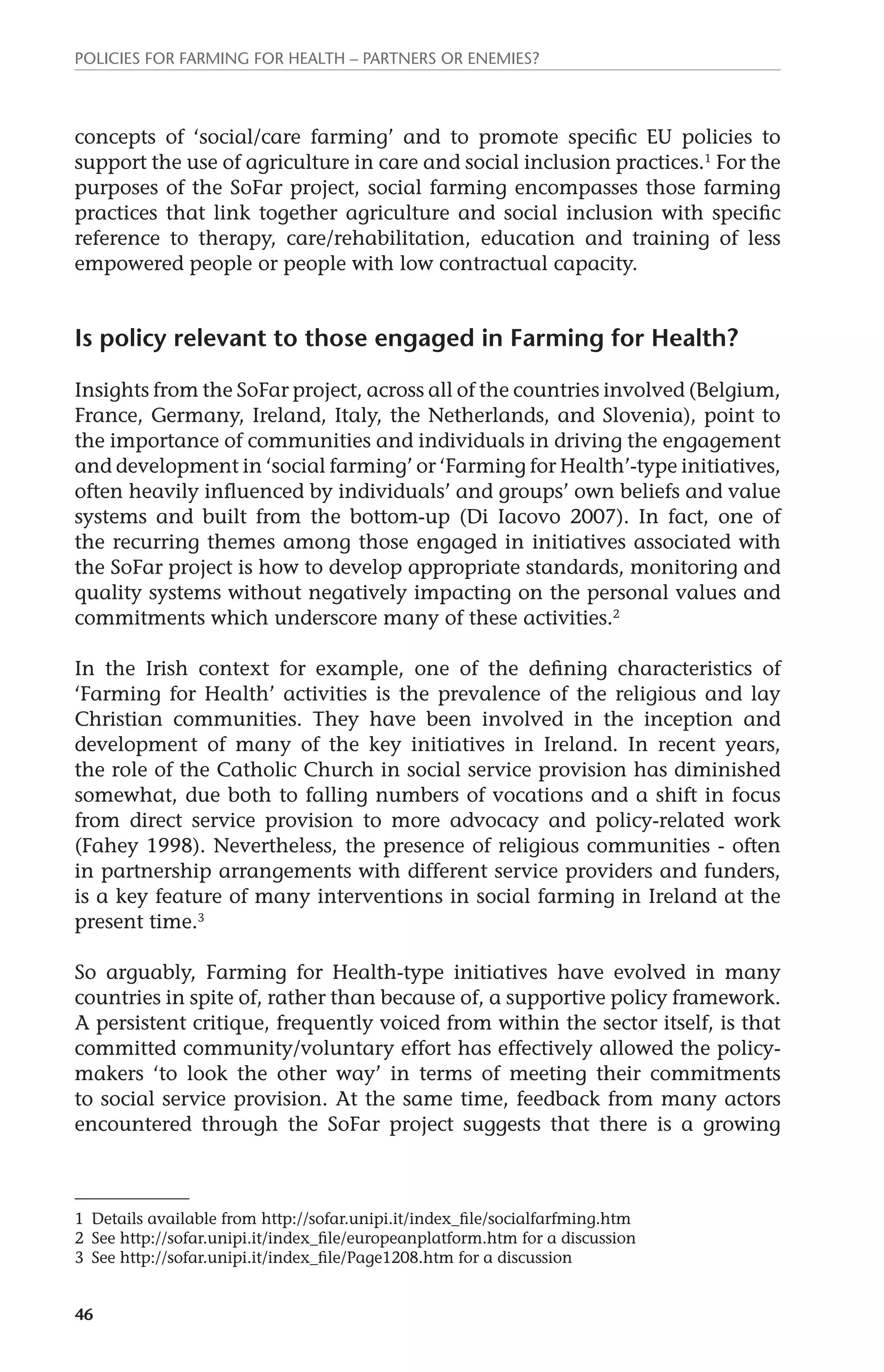 Policies for Farming for Health – Partners or Enemies? 
concepts of ‘social/care farming’ and to promote specific EU policies to 
support the use of agriculture in care and social inclusion practices.1 For the 
purposes of the SoFar project, social farming encompasses those farming 
practices that link together agriculture and social inclusion with specific 
reference to therapy, care/rehabilitation, education and training of less 
empowered people or people with low contractual capacity. 
Is policy relevant to those engaged in Farming for Health? 
Insights from the SoFar project, across all of the countries involved (Belgium, 
France, Germany, Ireland, Italy, the Netherlands, and Slovenia), point to 
the importance of communities and individuals in driving the engagement 
and development in ‘social farming’ or ‘Farming for Health’-type initiatives, 
often heavily influenced by individuals’ and groups’ own beliefs and value 
systems and built from the bottom-up (Di Iacovo 2007). In fact, one of 
the recurring themes among those engaged in initiatives associated with 
the SoFar project is how to develop appropriate standards, monitoring and 
quality systems without negatively impacting on the personal values and 
commitments which underscore many of these activities.2 
In the Irish context for example, one of the defining characteristics of 
‘Farming for Health’ activities is the prevalence of the religious and lay 
Christian communities. They have been involved in the inception and 
development of many of the key initiatives in Ireland. In recent years, 
the role of the Catholic Church in social service provision has diminished 
somewhat, due both to falling numbers of vocations and a shift in focus 
from direct service provision to more advocacy and policy-related work 
(Fahey 1998). Nevertheless, the presence of religious communities - often 
in partnership arrangements with different service providers and funders, 
is a key feature of many interventions in social farming in Ireland at the 
present time.3 
So arguably, Farming for Health-type initiatives have evolved in many 
countries in spite of, rather than because of, a supportive policy framework. 
A persistent critique, frequently voiced from within the sector itself, is that 
committed community/voluntary effort has effectively allowed the policy-makers 
46 
‘to look the other way’ in terms of meeting their commitments 
to social service provision. At the same time, feedback from many actors 
encountered through the SoFar project suggests that there is a growing 
1 Details available from http://sofar.unipi.it/index_file/socialfarfming.htm 
2 See http://sofar.unipi.it/index_file/europeanplatform.htm for a discussion 
3 See http://sofar.unipi.it/index_file/Page1208.htm for a discussion 
 