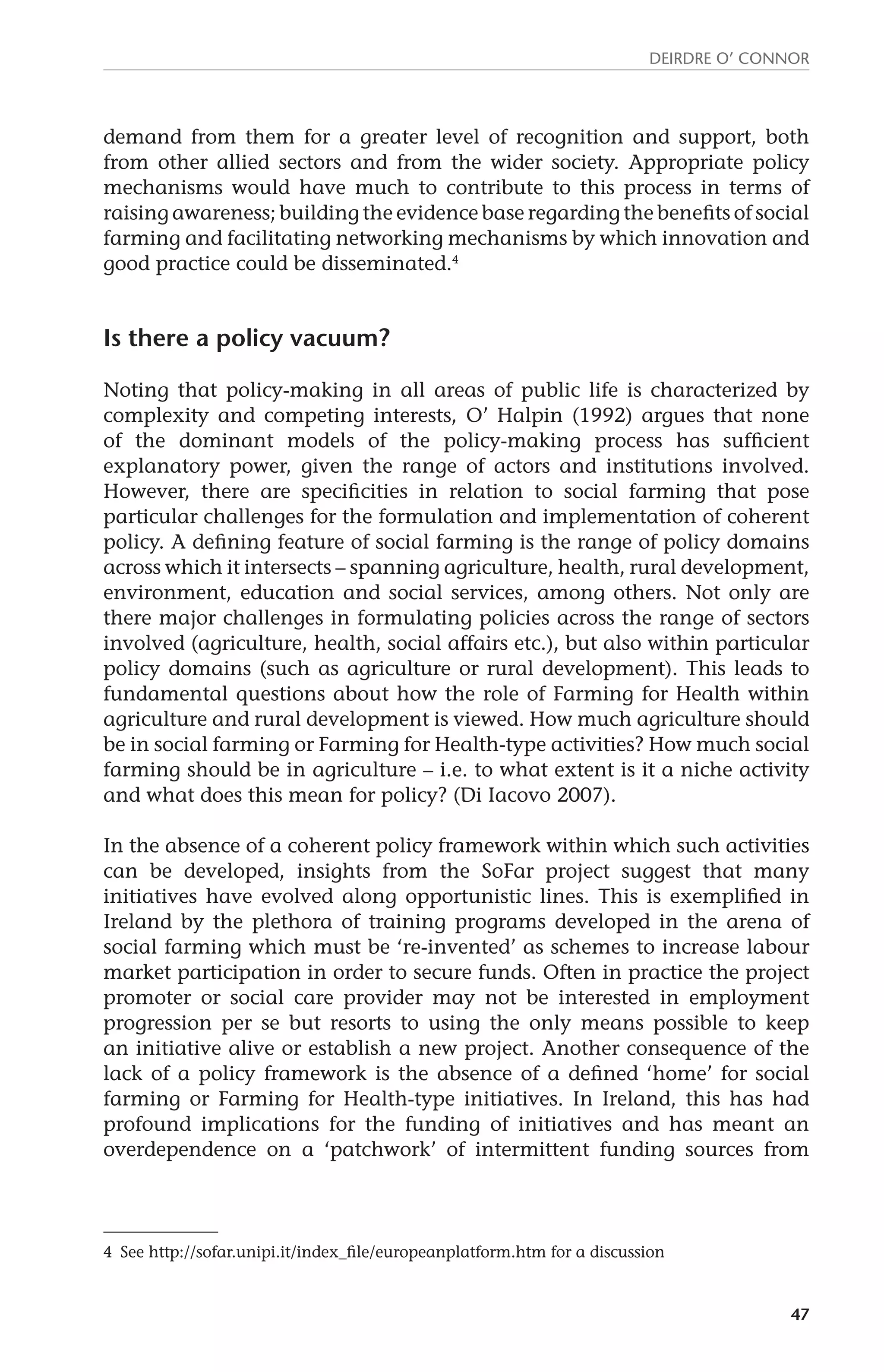 Deirdre O’ Connor 
demand from them for a greater level of recognition and support, both 
from other allied sectors and from the wider society. Appropriate policy 
mechanisms would have much to contribute to this process in terms of 
raising awareness; building the evidence base regarding the benefits of social 
farming and facilitating networking mechanisms by which innovation and 
good practice could be disseminated.4 
47 
Is there a policy vacuum? 
Noting that policy-making in all areas of public life is characterized by 
complexity and competing interests, O’ Halpin (1992) argues that none 
of the dominant models of the policy-making process has sufficient 
explanatory power, given the range of actors and institutions involved. 
However, there are specificities in relation to social farming that pose 
particular challenges for the formulation and implementation of coherent 
policy. A defining feature of social farming is the range of policy domains 
across which it intersects – spanning agriculture, health, rural development, 
environment, education and social services, among others. Not only are 
there major challenges in formulating policies across the range of sectors 
involved (agriculture, health, social affairs etc.), but also within particular 
policy domains (such as agriculture or rural development). This leads to 
fundamental questions about how the role of Farming for Health within 
agriculture and rural development is viewed. How much agriculture should 
be in social farming or Farming for Health-type activities? How much social 
farming should be in agriculture – i.e. to what extent is it a niche activity 
and what does this mean for policy? (Di Iacovo 2007). 
In the absence of a coherent policy framework within which such activities 
can be developed, insights from the SoFar project suggest that many 
initiatives have evolved along opportunistic lines. This is exemplified in 
Ireland by the plethora of training programs developed in the arena of 
social farming which must be ‘re-invented’ as schemes to increase labour 
market participation in order to secure funds. Often in practice the project 
promoter or social care provider may not be interested in employment 
progression per se but resorts to using the only means possible to keep 
an initiative alive or establish a new project. Another consequence of the 
lack of a policy framework is the absence of a defined ‘home’ for social 
farming or Farming for Health-type initiatives. In Ireland, this has had 
profound implications for the funding of initiatives and has meant an 
overdependence on a ‘patchwork’ of intermittent funding sources from 
4 See http://sofar.unipi.it/index_file/europeanplatform.htm for a discussion 
 