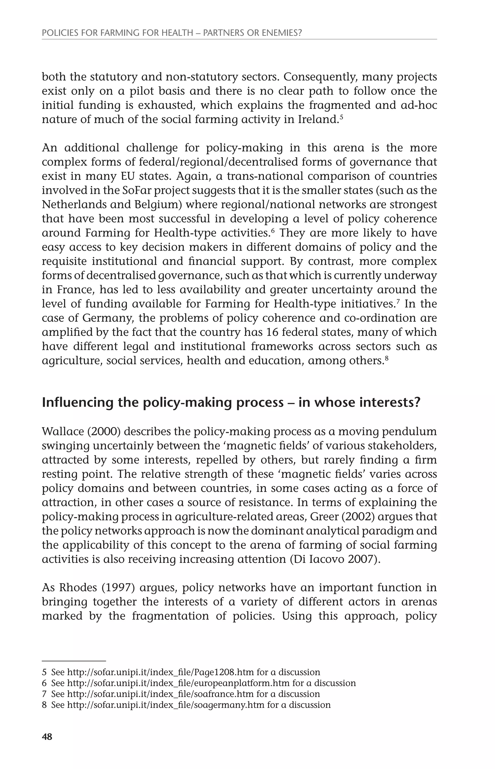 Policies for Farming for Health – Partners or Enemies? 
both the statutory and non-statutory sectors. Consequently, many projects 
exist only on a pilot basis and there is no clear path to follow once the 
initial funding is exhausted, which explains the fragmented and ad-hoc 
nature of much of the social farming activity in Ireland.5 
An additional challenge for policy-making in this arena is the more 
complex forms of federal/regional/decentralised forms of governance that 
exist in many EU states. Again, a trans-national comparison of countries 
involved in the SoFar project suggests that it is the smaller states (such as the 
Netherlands and Belgium) where regional/national networks are strongest 
that have been most successful in developing a level of policy coherence 
around Farming for Health-type activities.6 They are more likely to have 
easy access to key decision makers in different domains of policy and the 
requisite institutional and financial support. By contrast, more complex 
forms of decentralised governance, such as that which is currently underway 
in France, has led to less availability and greater uncertainty around the 
level of funding available for Farming for Health-type initiatives.7 In the 
case of Germany, the problems of policy coherence and co-ordination are 
amplified by the fact that the country has 16 federal states, many of which 
have different legal and institutional frameworks across sectors such as 
agriculture, social services, health and education, among others.8 
Influencing the policy-making process – in whose interests? 
Wallace (2000) describes the policy-making process as a moving pendulum 
swinging uncertainly between the ‘magnetic fields’ of various stakeholders, 
attracted by some interests, repelled by others, but rarely finding a firm 
resting point. The relative strength of these ‘magnetic fields’ varies across 
policy domains and between countries, in some cases acting as a force of 
attraction, in other cases a source of resistance. In terms of explaining the 
policy-making process in agriculture-related areas, Greer (2002) argues that 
the policy networks approach is now the dominant analytical paradigm and 
the applicability of this concept to the arena of farming of social farming 
activities is also receiving increasing attention (Di Iacovo 2007). 
As Rhodes (1997) argues, policy networks have an important function in 
bringing together the interests of a variety of different actors in arenas 
marked by the fragmentation of policies. Using this approach, policy 
5 See http://sofar.unipi.it/index_file/Page1208.htm for a discussion 
6 See http://sofar.unipi.it/index_file/europeanplatform.htm for a discussion 
7 See http://sofar.unipi.it/index_file/soafrance.htm for a discussion 
8 See http://sofar.unipi.it/index_file/soagermany.htm for a discussion 
48 
 