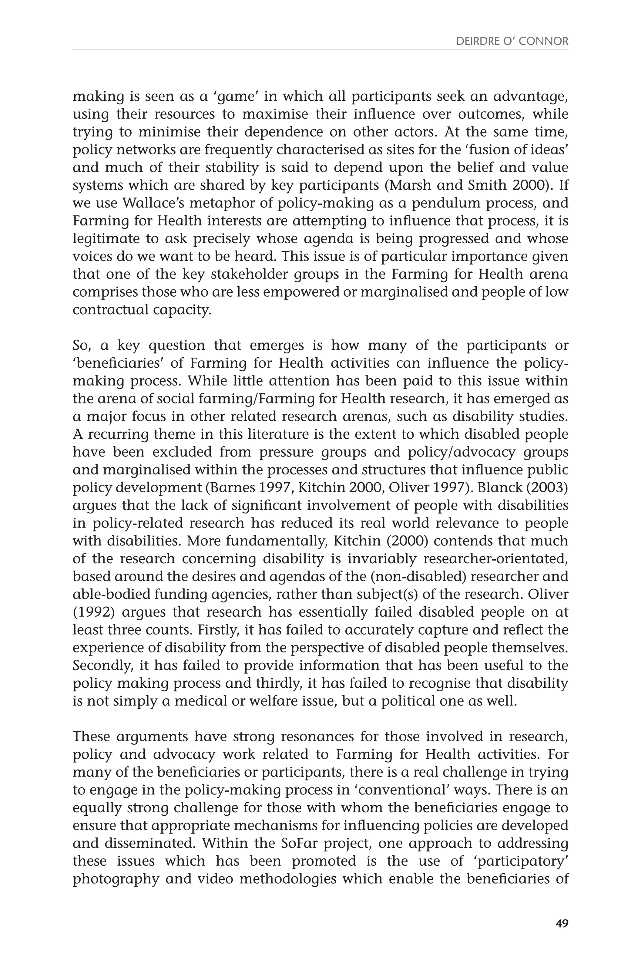 Deirdre O’ Connor 
making is seen as a ‘game’ in which all participants seek an advantage, 
using their resources to maximise their influence over outcomes, while 
trying to minimise their dependence on other actors. At the same time, 
policy networks are frequently characterised as sites for the ‘fusion of ideas’ 
and much of their stability is said to depend upon the belief and value 
systems which are shared by key participants (Marsh and Smith 2000). If 
we use Wallace’s metaphor of policy-making as a pendulum process, and 
Farming for Health interests are attempting to influence that process, it is 
legitimate to ask precisely whose agenda is being progressed and whose 
voices do we want to be heard. This issue is of particular importance given 
that one of the key stakeholder groups in the Farming for Health arena 
comprises those who are less empowered or marginalised and people of low 
contractual capacity. 
So, a key question that emerges is how many of the participants or 
‘beneficiaries’ of Farming for Health activities can influence the policy-making 
process. While little attention has been paid to this issue within 
the arena of social farming/Farming for Health research, it has emerged as 
a major focus in other related research arenas, such as disability studies. 
A recurring theme in this literature is the extent to which disabled people 
have been excluded from pressure groups and policy/advocacy groups 
and marginalised within the processes and structures that influence public 
policy development (Barnes 1997, Kitchin 2000, Oliver 1997). Blanck (2003) 
argues that the lack of significant involvement of people with disabilities 
in policy-related research has reduced its real world relevance to people 
with disabilities. More fundamentally, Kitchin (2000) contends that much 
of the research concerning disability is invariably researcher-orientated, 
based around the desires and agendas of the (non-disabled) researcher and 
able-bodied funding agencies, rather than subject(s) of the research. Oliver 
(1992) argues that research has essentially failed disabled people on at 
least three counts. Firstly, it has failed to accurately capture and reflect the 
experience of disability from the perspective of disabled people themselves. 
Secondly, it has failed to provide information that has been useful to the 
policy making process and thirdly, it has failed to recognise that disability 
is not simply a medical or welfare issue, but a political one as well. 
These arguments have strong resonances for those involved in research, 
policy and advocacy work related to Farming for Health activities. For 
many of the beneficiaries or participants, there is a real challenge in trying 
to engage in the policy-making process in ‘conventional’ ways. There is an 
equally strong challenge for those with whom the beneficiaries engage to 
ensure that appropriate mechanisms for influencing policies are developed 
and disseminated. Within the SoFar project, one approach to addressing 
these issues which has been promoted is the use of ‘participatory’ 
photography and video methodologies which enable the beneficiaries of 
49 
 