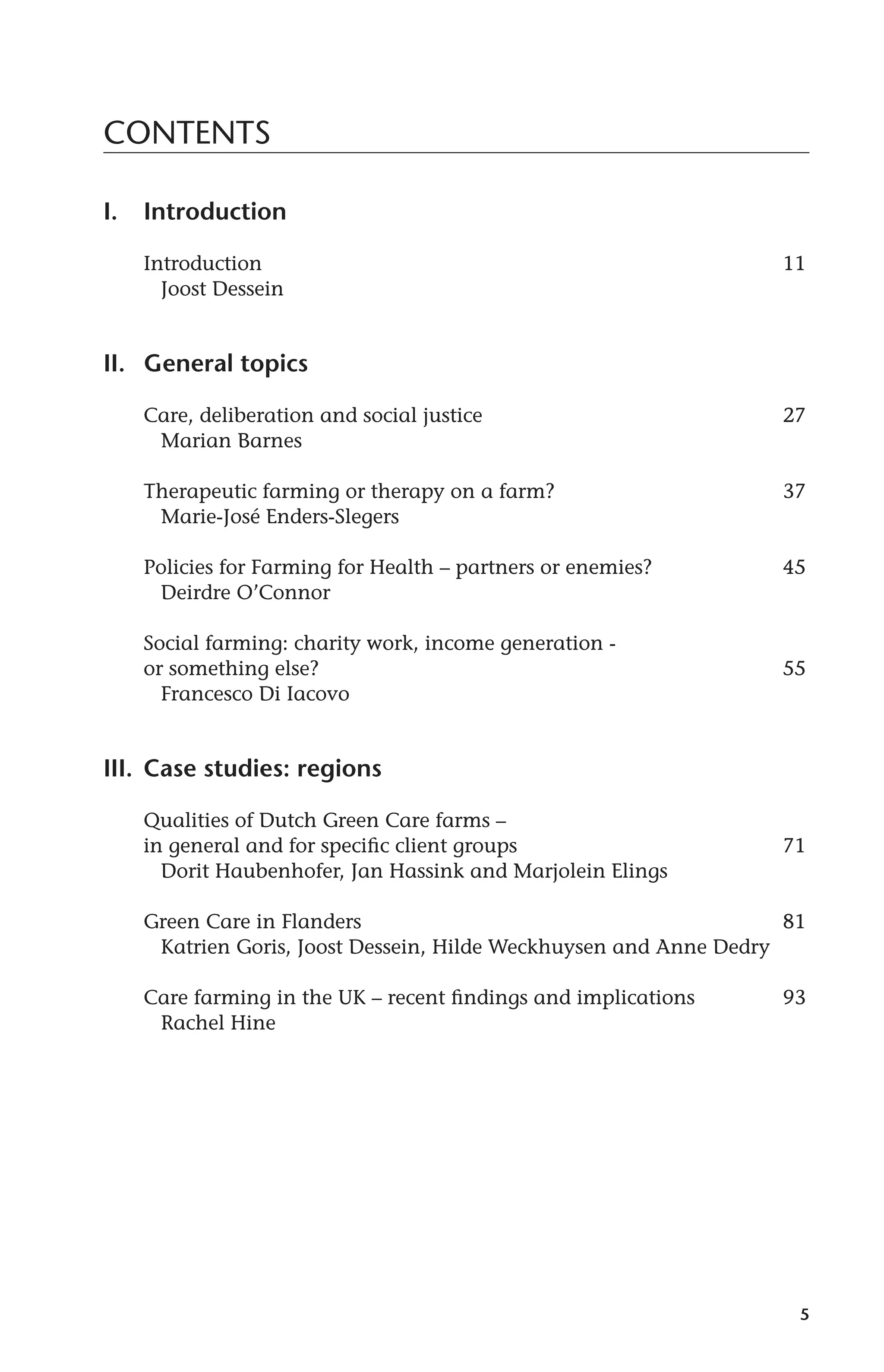 5 
CONTENTS 
I. Introduction 
Introduction 11 
Joost Dessein 
II. General topics 
Care, deliberation and social justice 27 
Marian Barnes 
Therapeutic farming or therapy on a farm? 37 
Marie-José Enders-Slegers 
Policies for Farming for Health – partners or enemies? 45 
Deirdre O’Connor 
Social farming: charity work, income generation - 
or something else? 55 
Francesco Di Iacovo 
III. Case studies: regions 
Qualities of Dutch Green Care farms – 
in general and for specific client groups 71 
Dorit Haubenhofer, Jan Hassink and Marjolein Elings 
Green Care in Flanders 81 
Katrien Goris, Joost Dessein, Hilde Weckhuysen and Anne Dedry 
Care farming in the UK – recent findings and implications 93 
Rachel Hine 
 