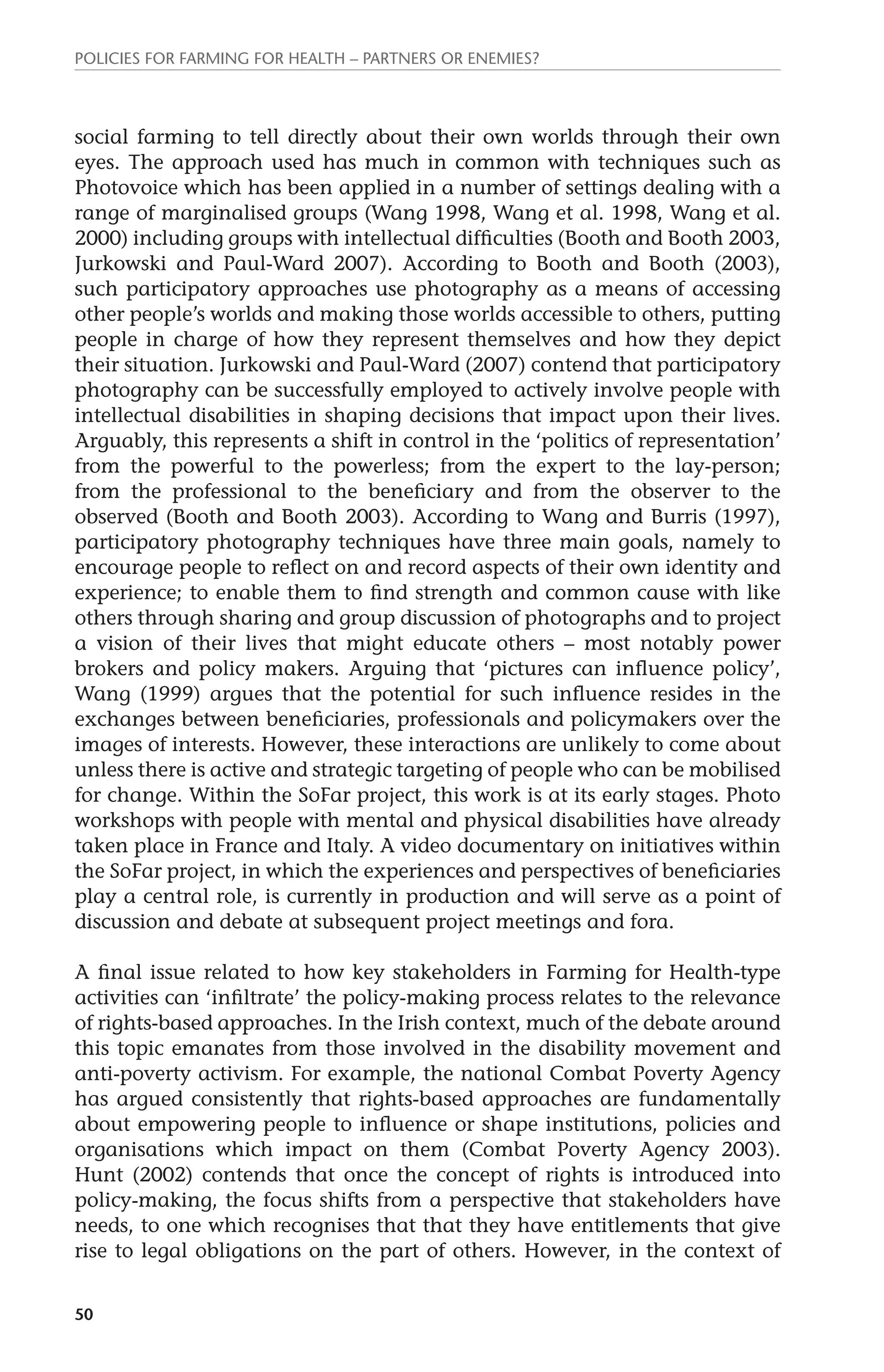 Policies for Farming for Health – Partners or Enemies? 
social farming to tell directly about their own worlds through their own 
eyes. The approach used has much in common with techniques such as 
Photovoice which has been applied in a number of settings dealing with a 
range of marginalised groups (Wang 1998, Wang et al. 1998, Wang et al. 
2000) including groups with intellectual difficulties (Booth and Booth 2003, 
Jurkowski and Paul-Ward 2007). According to Booth and Booth (2003), 
such participatory approaches use photography as a means of accessing 
other people’s worlds and making those worlds accessible to others, putting 
people in charge of how they represent themselves and how they depict 
their situation. Jurkowski and Paul-Ward (2007) contend that participatory 
photography can be successfully employed to actively involve people with 
intellectual disabilities in shaping decisions that impact upon their lives. 
Arguably, this represents a shift in control in the ‘politics of representation’ 
from the powerful to the powerless; from the expert to the lay-person; 
from the professional to the beneficiary and from the observer to the 
observed (Booth and Booth 2003). According to Wang and Burris (1997), 
participatory photography techniques have three main goals, namely to 
encourage people to reflect on and record aspects of their own identity and 
experience; to enable them to find strength and common cause with like 
others through sharing and group discussion of photographs and to project 
a vision of their lives that might educate others – most notably power 
brokers and policy makers. Arguing that ‘pictures can influence policy’, 
Wang (1999) argues that the potential for such influence resides in the 
exchanges between beneficiaries, professionals and policymakers over the 
images of interests. However, these interactions are unlikely to come about 
unless there is active and strategic targeting of people who can be mobilised 
for change. Within the SoFar project, this work is at its early stages. Photo 
workshops with people with mental and physical disabilities have already 
taken place in France and Italy. A video documentary on initiatives within 
the SoFar project, in which the experiences and perspectives of beneficiaries 
play a central role, is currently in production and will serve as a point of 
discussion and debate at subsequent project meetings and fora. 
A final issue related to how key stakeholders in Farming for Health-type 
activities can ‘infiltrate’ the policy-making process relates to the relevance 
of rights-based approaches. In the Irish context, much of the debate around 
this topic emanates from those involved in the disability movement and 
anti-poverty activism. For example, the national Combat Poverty Agency 
has argued consistently that rights-based approaches are fundamentally 
about empowering people to influence or shape institutions, policies and 
organisations which impact on them (Combat Poverty Agency 2003). 
Hunt (2002) contends that once the concept of rights is introduced into 
policy-making, the focus shifts from a perspective that stakeholders have 
needs, to one which recognises that that they have entitlements that give 
rise to legal obligations on the part of others. However, in the context of 
50 
 