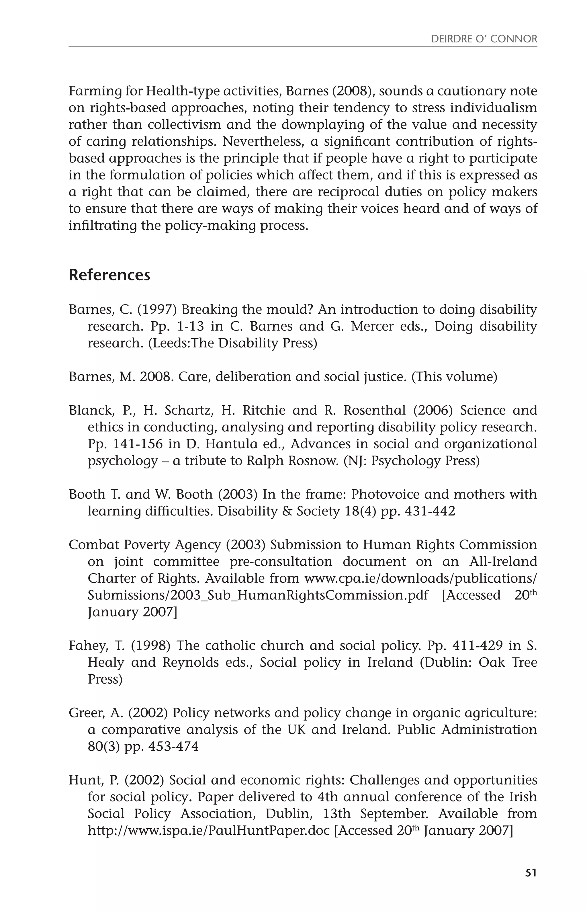 Deirdre O’ Connor 
Farming for Health-type activities, Barnes (2008), sounds a cautionary note 
on rights-based approaches, noting their tendency to stress individualism 
rather than collectivism and the downplaying of the value and necessity 
of caring relationships. Nevertheless, a significant contribution of rights-based 
approaches is the principle that if people have a right to participate 
in the formulation of policies which affect them, and if this is expressed as 
a right that can be claimed, there are reciprocal duties on policy makers 
to ensure that there are ways of making their voices heard and of ways of 
infiltrating the policy-making process. 
51 
References 
Barnes, C. (1997) Breaking the mould? An introduction to doing disability 
research. Pp. 1-13 in C. Barnes and G. Mercer eds., Doing disability 
research. (Leeds:The Disability Press) 
Barnes, M. 2008. Care, deliberation and social justice. (This volume) 
Blanck, P., H. Schartz, H. Ritchie and R. Rosenthal (2006) Science and 
ethics in conducting, analysing and reporting disability policy research. 
Pp. 141-156 in D. Hantula ed., Advances in social and organizational 
psychology – a tribute to Ralph Rosnow. (NJ: Psychology Press) 
Booth T. and W. Booth (2003) In the frame: Photovoice and mothers with 
learning difficulties. Disability & Society 18(4) pp. 431-442 
Combat Poverty Agency (2003) Submission to Human Rights Commission 
on joint committee pre-consultation document on an All-Ireland 
Charter of Rights. Available from www.cpa.ie/downloads/publications/ 
Submissions/2003_Sub_HumanRightsCommission.pdf [Accessed 20th 
January 2007] 
Fahey, T. (1998) The catholic church and social policy. Pp. 411-429 in S. 
Healy and Reynolds eds., Social policy in Ireland (Dublin: Oak Tree 
Press) 
Greer, A. (2002) Policy networks and policy change in organic agriculture: 
a comparative analysis of the UK and Ireland. Public Administration 
80(3) pp. 453-474 
Hunt, P. (2002) Social and economic rights: Challenges and opportunities 
for social policy. Paper delivered to 4th annual conference of the Irish 
Social Policy Association, Dublin, 13th September. Available from 
http://www.ispa.ie/PaulHuntPaper.doc [Accessed 20th January 2007] 
 