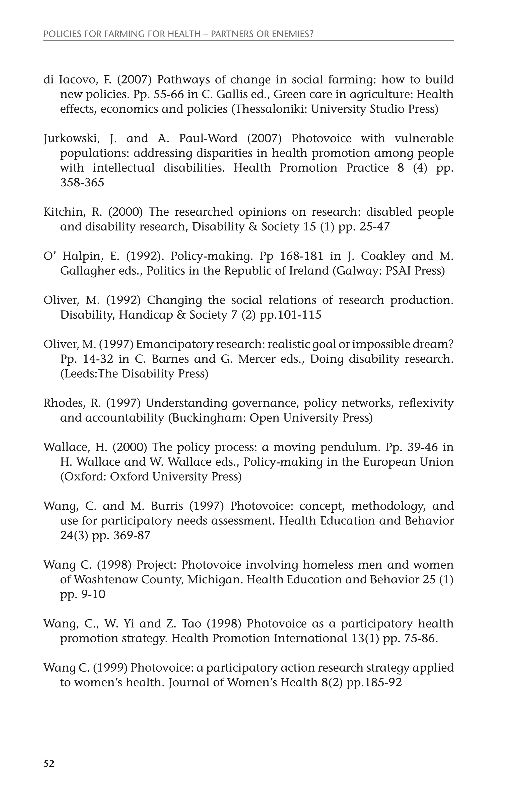 Policies for Farming for Health – Partners or Enemies? 
di Iacovo, F. (2007) Pathways of change in social farming: how to build 
52 
new policies. Pp. 55-66 in C. Gallis ed., Green care in agriculture: Health 
effects, economics and policies (Thessaloniki: University Studio Press) 
Jurkowski, J. and A. Paul-Ward (2007) Photovoice with vulnerable 
populations: addressing disparities in health promotion among people 
with intellectual disabilities. Health Promotion Practice 8 (4) pp. 
358-365 
Kitchin, R. (2000) The researched opinions on research: disabled people 
and disability research, Disability & Society 15 (1) pp. 25-47 
O’ Halpin, E. (1992). Policy-making. Pp 168-181 in J. Coakley and M. 
Gallagher eds., Politics in the Republic of Ireland (Galway: PSAI Press) 
Oliver, M. (1992) Changing the social relations of research production. 
Disability, Handicap & Society 7 (2) pp.101-115 
Oliver, M. (1997) Emancipatory research: realistic goal or impossible dream? 
Pp. 14-32 in C. Barnes and G. Mercer eds., Doing disability research. 
(Leeds:The Disability Press) 
Rhodes, R. (1997) Understanding governance, policy networks, reflexivity 
and accountability (Buckingham: Open University Press) 
Wallace, H. (2000) The policy process: a moving pendulum. Pp. 39-46 in 
H. Wallace and W. Wallace eds., Policy-making in the European Union 
(Oxford: Oxford University Press) 
Wang, C. and M. Burris (1997) Photovoice: concept, methodology, and 
use for participatory needs assessment. Health Education and Behavior 
24(3) pp. 369-87 
Wang C. (1998) Project: Photovoice involving homeless men and women 
of Washtenaw County, Michigan. Health Education and Behavior 25 (1) 
pp. 9-10 
Wang, C., W. Yi and Z. Tao (1998) Photovoice as a participatory health 
promotion strategy. Health Promotion International 13(1) pp. 75-86. 
Wang C. (1999) Photovoice: a participatory action research strategy applied 
to women’s health. Journal of Women’s Health 8(2) pp.185-92 
 