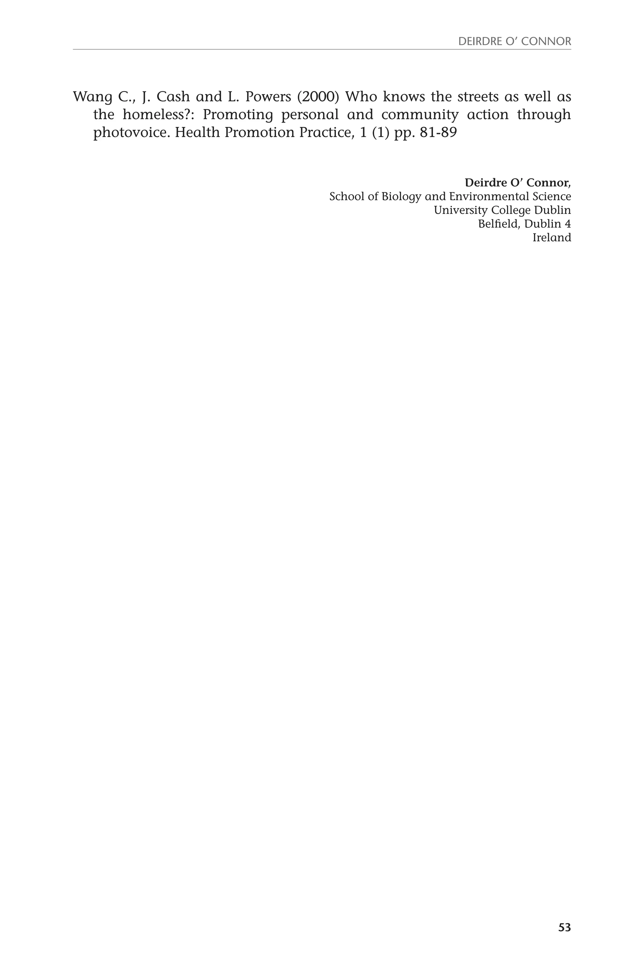 Deirdre O’ Connor 
Wang C., J. Cash and L. Powers (2000) Who knows the streets as well as 
the homeless?: Promoting personal and community action through 
photovoice. Health Promotion Practice, 1 (1) pp. 81-89 
Deirdre O’ Connor, 
School of Biology and Environmental Science 
University College Dublin 
Belfield, Dublin 4 
Ireland 
53 
 