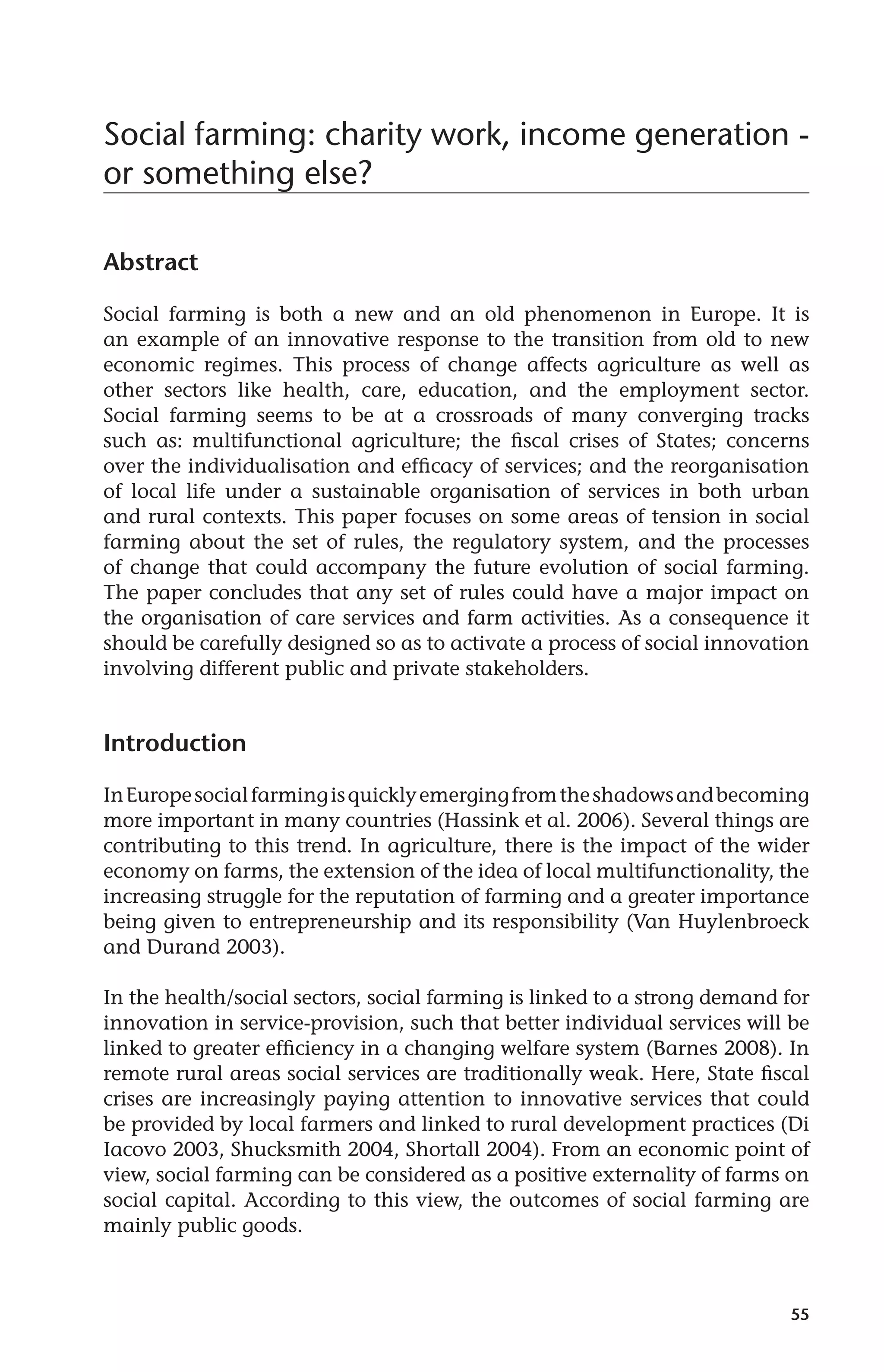 Social farming: charity work, income generation - 
or something else? 
55 
Abstract 
Social farming is both a new and an old phenomenon in Europe. It is 
an example of an innovative response to the transition from old to new 
economic regimes. This process of change affects agriculture as well as 
other sectors like health, care, education, and the employment sector. 
Social farming seems to be at a crossroads of many converging tracks 
such as: multifunctional agriculture; the fiscal crises of States; concerns 
over the individualisation and efficacy of services; and the reorganisation 
of local life under a sustainable organisation of services in both urban 
and rural contexts. This paper focuses on some areas of tension in social 
farming about the set of rules, the regulatory system, and the processes 
of change that could accompany the future evolution of social farming. 
The paper concludes that any set of rules could have a major impact on 
the organisation of care services and farm activities. As a consequence it 
should be carefully designed so as to activate a process of social innovation 
involving different public and private stakeholders. 
Introduction 
In Europe social farming is quickly emerging from the shadows and becoming 
more important in many countries (Hassink et al. 2006). Several things are 
contributing to this trend. In agriculture, there is the impact of the wider 
economy on farms, the extension of the idea of local multifunctionality, the 
increasing struggle for the reputation of farming and a greater importance 
being given to entrepreneurship and its responsibility (Van Huylenbroeck 
and Durand 2003). 
In the health/social sectors, social farming is linked to a strong demand for 
innovation in service-provision, such that better individual services will be 
linked to greater efficiency in a changing welfare system (Barnes 2008). In 
remote rural areas social services are traditionally weak. Here, State fiscal 
crises are increasingly paying attention to innovative services that could 
be provided by local farmers and linked to rural development practices (Di 
Iacovo 2003, Shucksmith 2004, Shortall 2004). From an economic point of 
view, social farming can be considered as a positive externality of farms on 
social capital. According to this view, the outcomes of social farming are 
mainly public goods. 
 