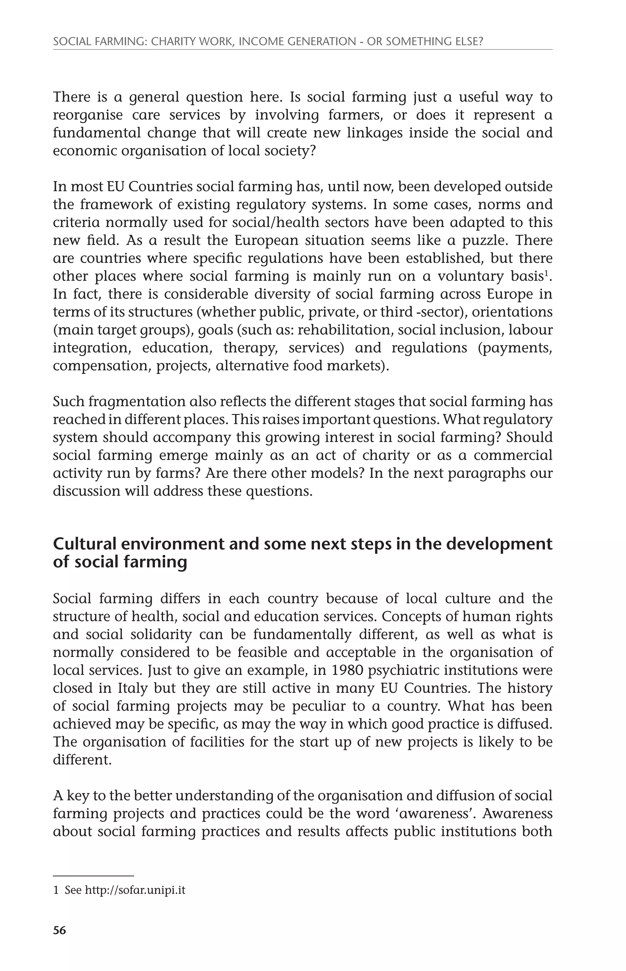 Social farming: charity work, income generation - or something else? 
There is a general question here. Is social farming just a useful way to 
reorganise care services by involving farmers, or does it represent a 
fundamental change that will create new linkages inside the social and 
economic organisation of local society? 
In most EU Countries social farming has, until now, been developed outside 
the framework of existing regulatory systems. In some cases, norms and 
criteria normally used for social/health sectors have been adapted to this 
new field. As a result the European situation seems like a puzzle. There 
are countries where specific regulations have been established, but there 
other places where social farming is mainly run on a voluntary basis1. 
In fact, there is considerable diversity of social farming across Europe in 
terms of its structures (whether public, private, or third -sector), orientations 
(main target groups), goals (such as: rehabilitation, social inclusion, labour 
integration, education, therapy, services) and regulations (payments, 
compensation, projects, alternative food markets). 
Such fragmentation also reflects the different stages that social farming has 
reached in different places. This raises important questions. What regulatory 
system should accompany this growing interest in social farming? Should 
social farming emerge mainly as an act of charity or as a commercial 
activity run by farms? Are there other models? In the next paragraphs our 
discussion will address these questions. 
Cultural environment and some next steps in the development 
of social farming 
Social farming differs in each country because of local culture and the 
structure of health, social and education services. Concepts of human rights 
and social solidarity can be fundamentally different, as well as what is 
normally considered to be feasible and acceptable in the organisation of 
local services. Just to give an example, in 1980 psychiatric institutions were 
closed in Italy but they are still active in many EU Countries. The history 
of social farming projects may be peculiar to a country. What has been 
achieved may be specific, as may the way in which good practice is diffused. 
The organisation of facilities for the start up of new projects is likely to be 
different. 
A key to the better understanding of the organisation and diffusion of social 
farming projects and practices could be the word ‘awareness’. Awareness 
about social farming practices and results affects public institutions both 
1 See http://sofar.unipi.it 
56 
 