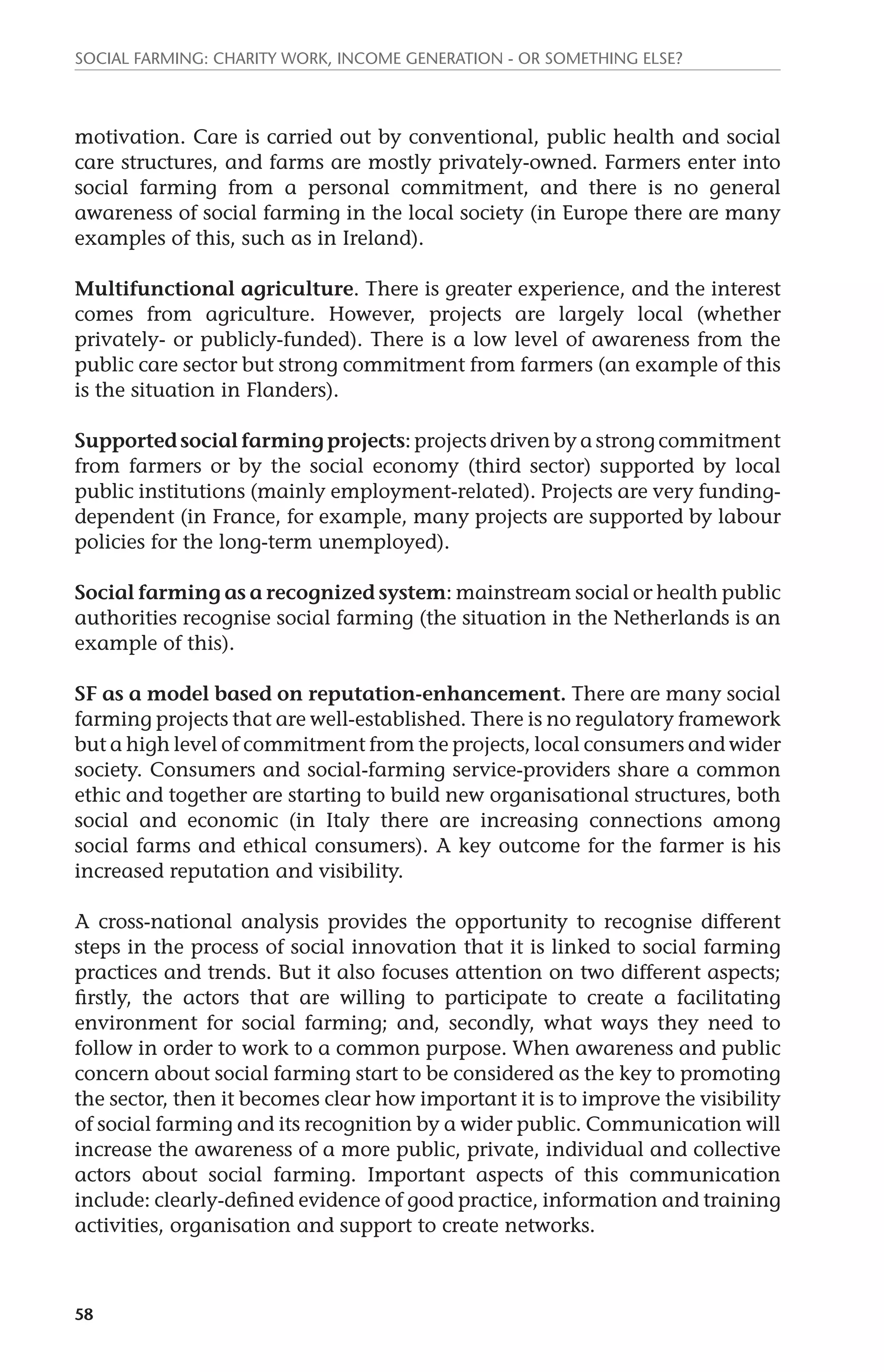 Social farming: charity work, income generation - or something else? 
motivation. Care is carried out by conventional, public health and social 
care structures, and farms are mostly privately-owned. Farmers enter into 
social farming from a personal commitment, and there is no general 
awareness of social farming in the local society (in Europe there are many 
examples of this, such as in Ireland). 
Multifunctional agriculture. There is greater experience, and the interest 
comes from agriculture. However, projects are largely local (whether 
privately- or publicly-funded). There is a low level of awareness from the 
public care sector but strong commitment from farmers (an example of this 
is the situation in Flanders). 
Supported social farming projects: projects driven by a strong commitment 
from farmers or by the social economy (third sector) supported by local 
public institutions (mainly employment-related). Projects are very funding-dependent 
58 
(in France, for example, many projects are supported by labour 
policies for the long-term unemployed). 
Social farming as a recognized system: mainstream social or health public 
authorities recognise social farming (the situation in the Netherlands is an 
example of this). 
SF as a model based on reputation-enhancement. There are many social 
farming projects that are well-established. There is no regulatory framework 
but a high level of commitment from the projects, local consumers and wider 
society. Consumers and social-farming service-providers share a common 
ethic and together are starting to build new organisational structures, both 
social and economic (in Italy there are increasing connections among 
social farms and ethical consumers). A key outcome for the farmer is his 
increased reputation and visibility. 
A cross-national analysis provides the opportunity to recognise different 
steps in the process of social innovation that it is linked to social farming 
practices and trends. But it also focuses attention on two different aspects; 
firstly, the actors that are willing to participate to create a facilitating 
environment for social farming; and, secondly, what ways they need to 
follow in order to work to a common purpose. When awareness and public 
concern about social farming start to be considered as the key to promoting 
the sector, then it becomes clear how important it is to improve the visibility 
of social farming and its recognition by a wider public. Communication will 
increase the awareness of a more public, private, individual and collective 
actors about social farming. Important aspects of this communication 
include: clearly-defined evidence of good practice, information and training 
activities, organisation and support to create networks. 
 