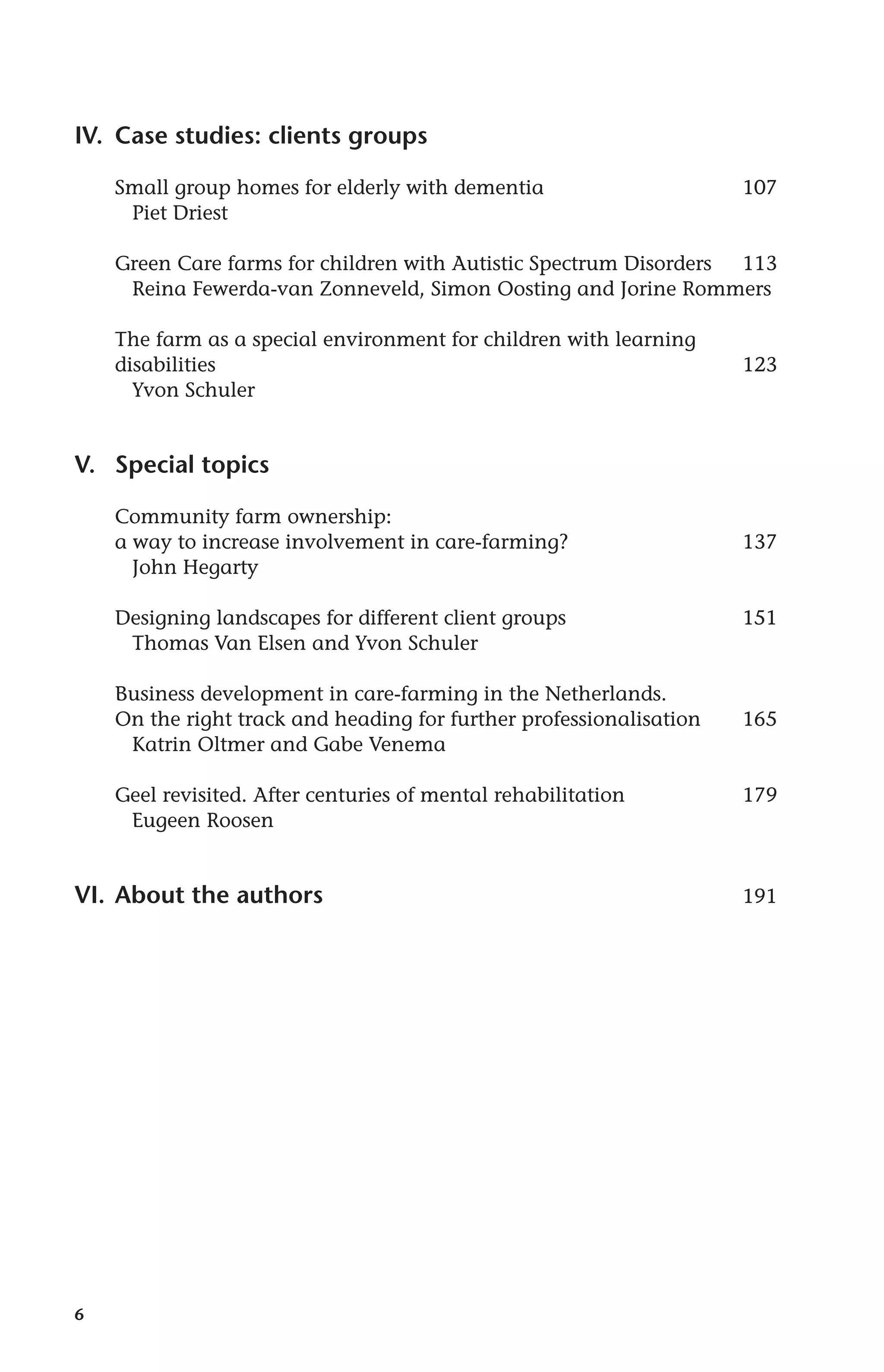 IV. Case studies: clients groups 
6 
Small group homes for elderly with dementia 107 
Piet Driest 
Green Care farms for children with Autistic Spectrum Disorders 113 
Reina Fewerda-van Zonneveld, Simon Oosting and Jorine Rommers 
The farm as a special environment for children with learning 
disabilities 123 
Yvon Schuler 
V. Special topics 
Community farm ownership: 
a way to increase involvement in care-farming? 137 
John Hegarty 
Designing landscapes for different client groups 151 
Thomas Van Elsen and Yvon Schuler 
Business development in care-farming in the Netherlands. 
On the right track and heading for further professionalisation 165 
Katrin Oltmer and Gabe Venema 
Geel revisited. After centuries of mental rehabilitation 179 
Eugeen Roosen 
VI. About the authors 191 
 