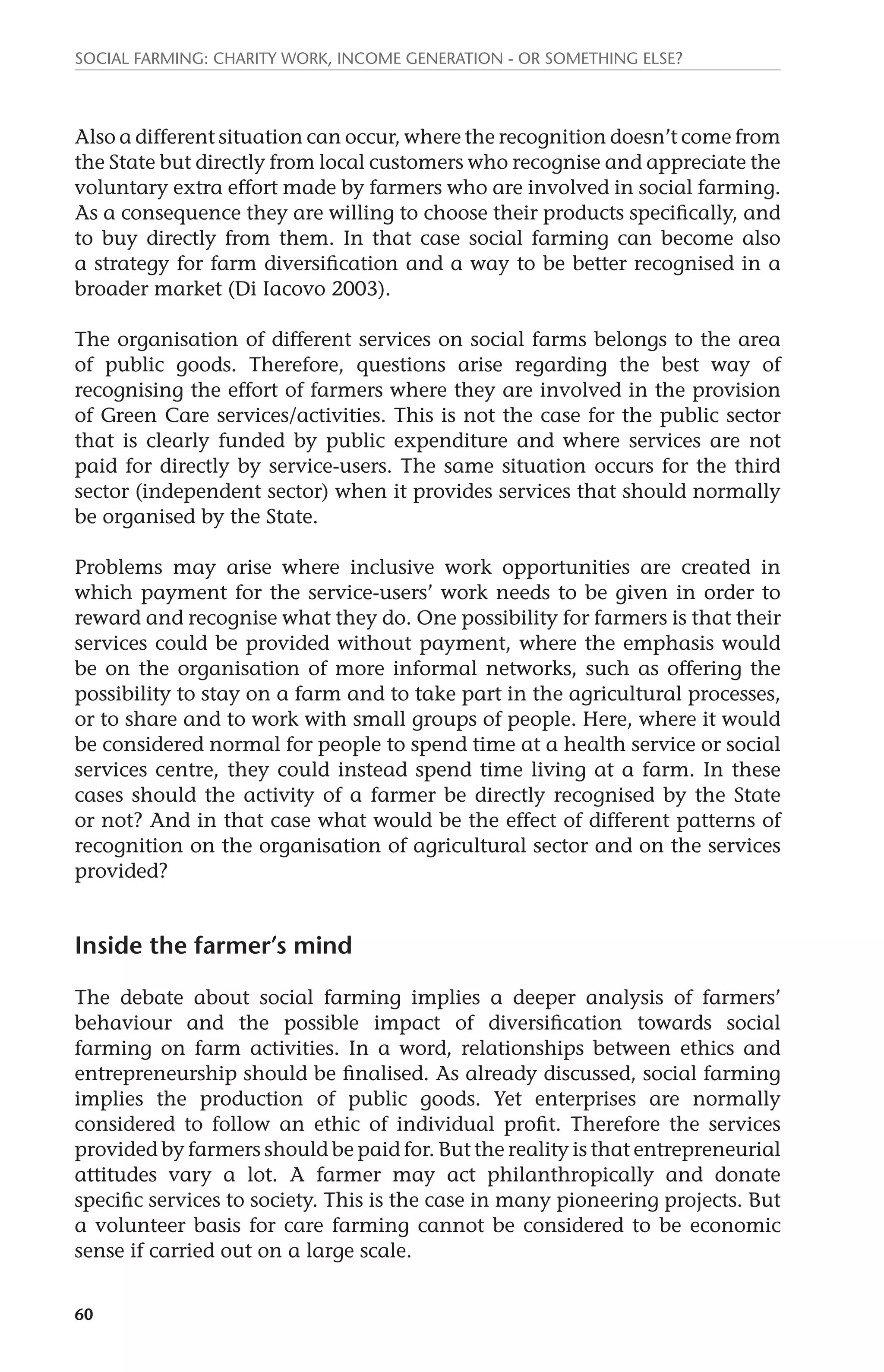 Social farming: charity work, income generation - or something else? 
Also a different situation can occur, where the recognition doesn’t come from 
the State but directly from local customers who recognise and appreciate the 
voluntary extra effort made by farmers who are involved in social farming. 
As a consequence they are willing to choose their products specifically, and 
to buy directly from them. In that case social farming can become also 
a strategy for farm diversification and a way to be better recognised in a 
broader market (Di Iacovo 2003). 
The organisation of different services on social farms belongs to the area 
of public goods. Therefore, questions arise regarding the best way of 
recognising the effort of farmers where they are involved in the provision 
of Green Care services/activities. This is not the case for the public sector 
that is clearly funded by public expenditure and where services are not 
paid for directly by service-users. The same situation occurs for the third 
sector (independent sector) when it provides services that should normally 
be organised by the State. 
Problems may arise where inclusive work opportunities are created in 
which payment for the service-users’ work needs to be given in order to 
reward and recognise what they do. One possibility for farmers is that their 
services could be provided without payment, where the emphasis would 
be on the organisation of more informal networks, such as offering the 
possibility to stay on a farm and to take part in the agricultural processes, 
or to share and to work with small groups of people. Here, where it would 
be considered normal for people to spend time at a health service or social 
services centre, they could instead spend time living at a farm. In these 
cases should the activity of a farmer be directly recognised by the State 
or not? And in that case what would be the effect of different patterns of 
recognition on the organisation of agricultural sector and on the services 
provided? 
Inside the farmer’s mind 
The debate about social farming implies a deeper analysis of farmers’ 
behaviour and the possible impact of diversification towards social 
farming on farm activities. In a word, relationships between ethics and 
entrepreneurship should be finalised. As already discussed, social farming 
implies the production of public goods. Yet enterprises are normally 
considered to follow an ethic of individual profit. Therefore the services 
provided by farmers should be paid for. But the reality is that entrepreneurial 
attitudes vary a lot. A farmer may act philanthropically and donate 
specific services to society. This is the case in many pioneering projects. But 
a volunteer basis for care farming cannot be considered to be economic 
sense if carried out on a large scale. 
60 
 
