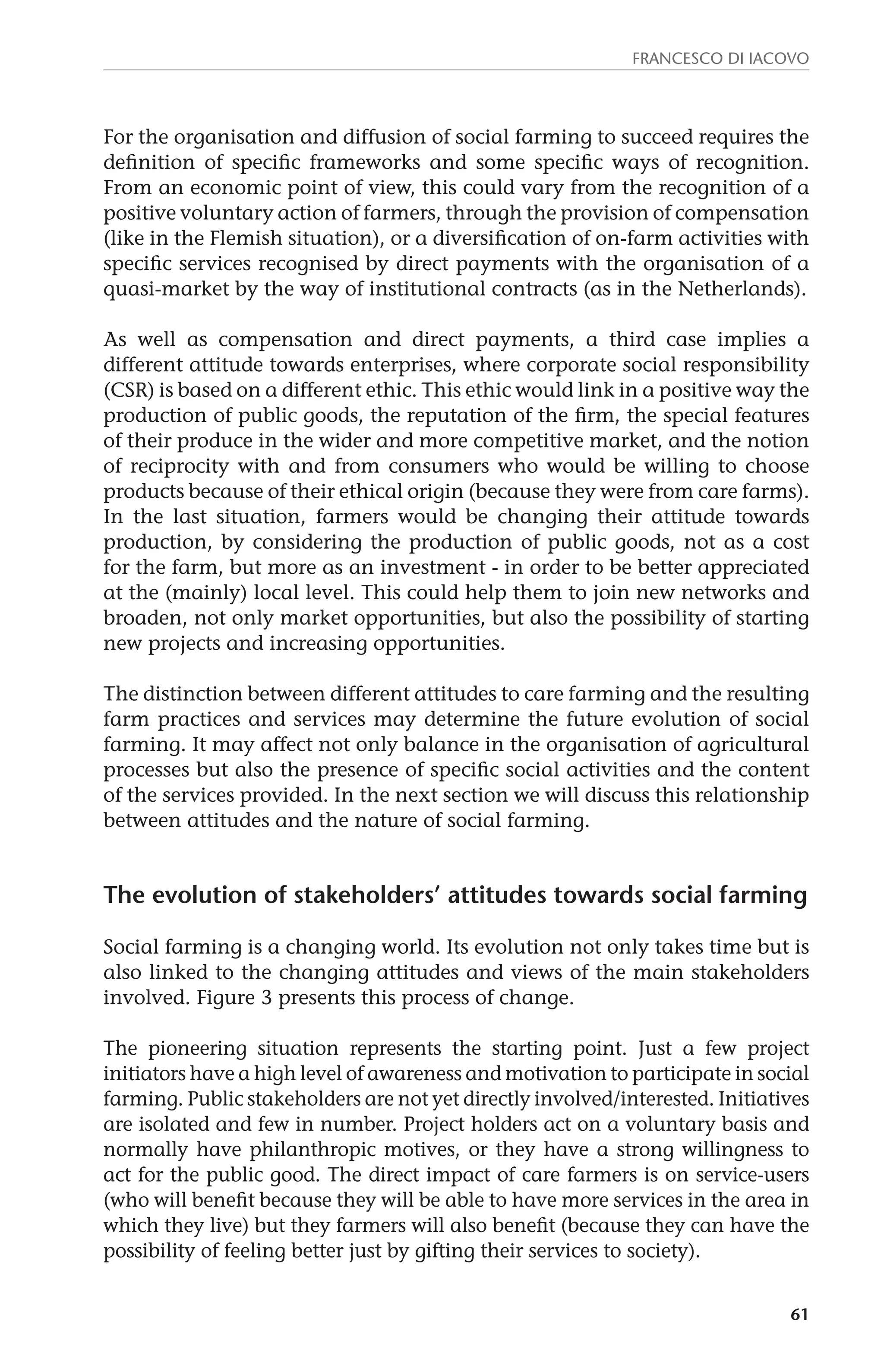 Francesco Di Iacovo 
For the organisation and diffusion of social farming to succeed requires the 
definition of specific frameworks and some specific ways of recognition. 
From an economic point of view, this could vary from the recognition of a 
positive voluntary action of farmers, through the provision of compensation 
(like in the Flemish situation), or a diversification of on-farm activities with 
specific services recognised by direct payments with the organisation of a 
quasi-market by the way of institutional contracts (as in the Netherlands). 
As well as compensation and direct payments, a third case implies a 
different attitude towards enterprises, where corporate social responsibility 
(CSR) is based on a different ethic. This ethic would link in a positive way the 
production of public goods, the reputation of the firm, the special features 
of their produce in the wider and more competitive market, and the notion 
of reciprocity with and from consumers who would be willing to choose 
products because of their ethical origin (because they were from care farms). 
In the last situation, farmers would be changing their attitude towards 
production, by considering the production of public goods, not as a cost 
for the farm, but more as an investment - in order to be better appreciated 
at the (mainly) local level. This could help them to join new networks and 
broaden, not only market opportunities, but also the possibility of starting 
new projects and increasing opportunities. 
The distinction between different attitudes to care farming and the resulting 
farm practices and services may determine the future evolution of social 
farming. It may affect not only balance in the organisation of agricultural 
processes but also the presence of specific social activities and the content 
of the services provided. In the next section we will discuss this relationship 
between attitudes and the nature of social farming. 
The evolution of stakeholders’ attitudes towards social farming 
Social farming is a changing world. Its evolution not only takes time but is 
also linked to the changing attitudes and views of the main stakeholders 
involved. Figure 3 presents this process of change. 
The pioneering situation represents the starting point. Just a few project 
initiators have a high level of awareness and motivation to participate in social 
farming. Public stakeholders are not yet directly involved/interested. Initiatives 
are isolated and few in number. Project holders act on a voluntary basis and 
normally have philanthropic motives, or they have a strong willingness to 
act for the public good. The direct impact of care farmers is on service-users 
(who will benefit because they will be able to have more services in the area in 
which they live) but they farmers will also benefit (because they can have the 
possibility of feeling better just by gifting their services to society). 
61 
 