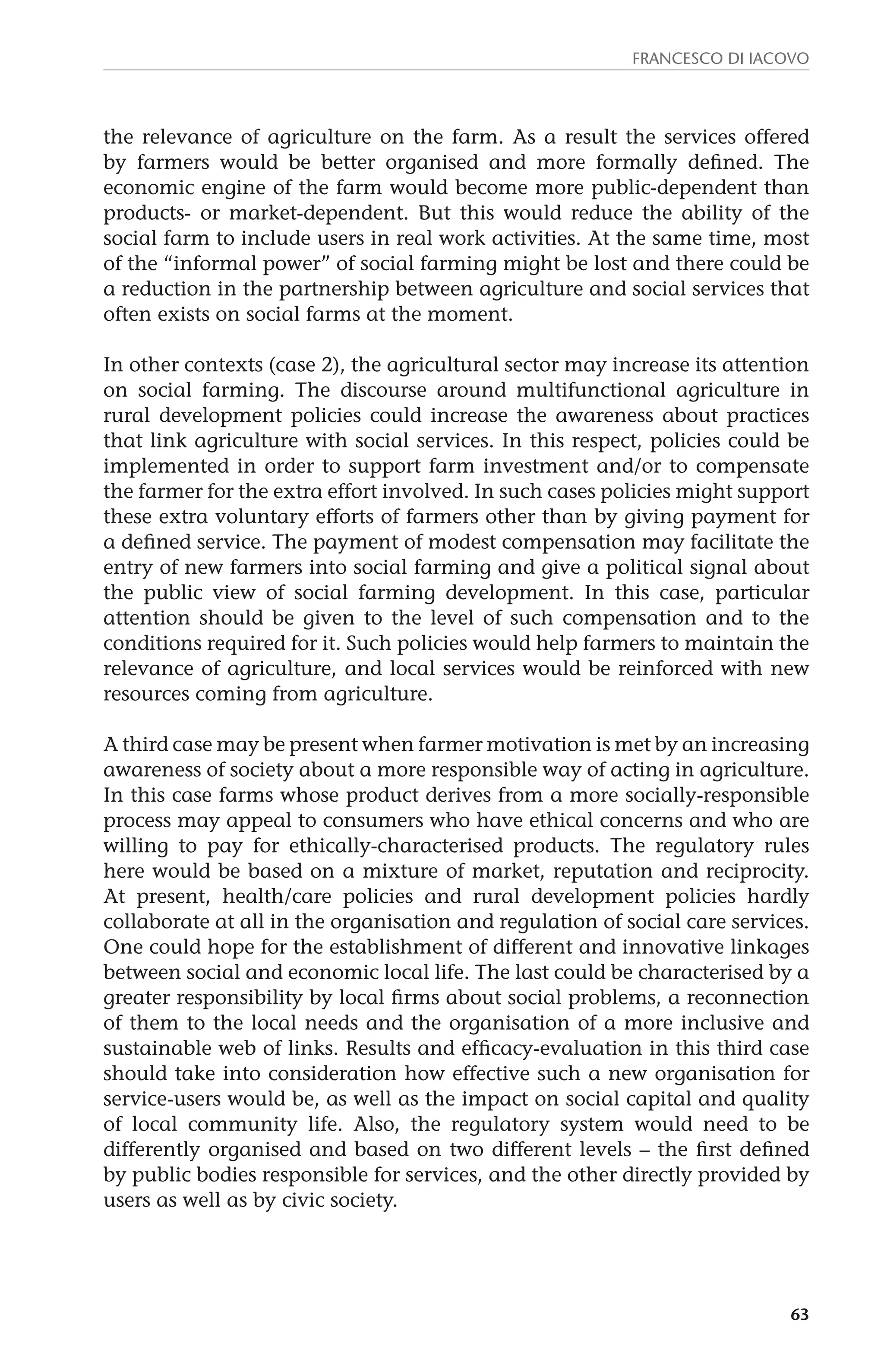 Francesco Di Iacovo 
the relevance of agriculture on the farm. As a result the services offered 
by farmers would be better organised and more formally defined. The 
economic engine of the farm would become more public-dependent than 
products- or market-dependent. But this would reduce the ability of the 
social farm to include users in real work activities. At the same time, most 
of the “informal power” of social farming might be lost and there could be 
a reduction in the partnership between agriculture and social services that 
often exists on social farms at the moment. 
In other contexts (case 2), the agricultural sector may increase its attention 
on social farming. The discourse around multifunctional agriculture in 
rural development policies could increase the awareness about practices 
that link agriculture with social services. In this respect, policies could be 
implemented in order to support farm investment and/or to compensate 
the farmer for the extra effort involved. In such cases policies might support 
these extra voluntary efforts of farmers other than by giving payment for 
a defined service. The payment of modest compensation may facilitate the 
entry of new farmers into social farming and give a political signal about 
the public view of social farming development. In this case, particular 
attention should be given to the level of such compensation and to the 
conditions required for it. Such policies would help farmers to maintain the 
relevance of agriculture, and local services would be reinforced with new 
resources coming from agriculture. 
A third case may be present when farmer motivation is met by an increasing 
awareness of society about a more responsible way of acting in agriculture. 
In this case farms whose product derives from a more socially-responsible 
process may appeal to consumers who have ethical concerns and who are 
willing to pay for ethically-characterised products. The regulatory rules 
here would be based on a mixture of market, reputation and reciprocity. 
At present, health/care policies and rural development policies hardly 
collaborate at all in the organisation and regulation of social care services. 
One could hope for the establishment of different and innovative linkages 
between social and economic local life. The last could be characterised by a 
greater responsibility by local firms about social problems, a reconnection 
of them to the local needs and the organisation of a more inclusive and 
sustainable web of links. Results and efficacy-evaluation in this third case 
should take into consideration how effective such a new organisation for 
service-users would be, as well as the impact on social capital and quality 
of local community life. Also, the regulatory system would need to be 
differently organised and based on two different levels – the first defined 
by public bodies responsible for services, and the other directly provided by 
users as well as by civic society. 
63 
 