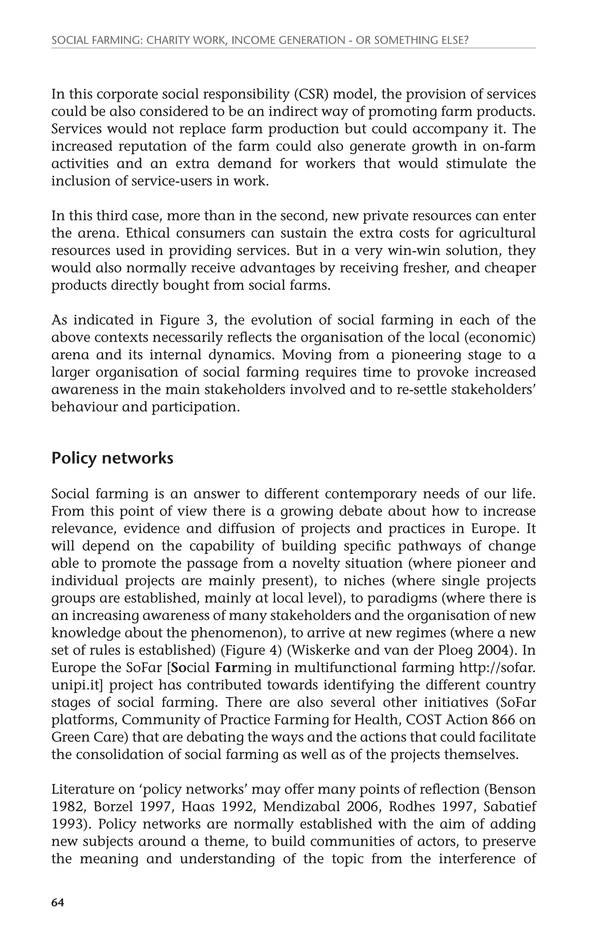 Social farming: charity work, income generation - or something else? 
In this corporate social responsibility (CSR) model, the provision of services 
could be also considered to be an indirect way of promoting farm products. 
Services would not replace farm production but could accompany it. The 
increased reputation of the farm could also generate growth in on-farm 
activities and an extra demand for workers that would stimulate the 
inclusion of service-users in work. 
In this third case, more than in the second, new private resources can enter 
the arena. Ethical consumers can sustain the extra costs for agricultural 
resources used in providing services. But in a very win-win solution, they 
would also normally receive advantages by receiving fresher, and cheaper 
products directly bought from social farms. 
As indicated in Figure 3, the evolution of social farming in each of the 
above contexts necessarily reflects the organisation of the local (economic) 
arena and its internal dynamics. Moving from a pioneering stage to a 
larger organisation of social farming requires time to provoke increased 
awareness in the main stakeholders involved and to re-settle stakeholders’ 
behaviour and participation. 
Policy networks 
Social farming is an answer to different contemporary needs of our life. 
From this point of view there is a growing debate about how to increase 
relevance, evidence and diffusion of projects and practices in Europe. It 
will depend on the capability of building specific pathways of change 
able to promote the passage from a novelty situation (where pioneer and 
individual projects are mainly present), to niches (where single projects 
groups are established, mainly at local level), to paradigms (where there is 
an increasing awareness of many stakeholders and the organisation of new 
knowledge about the phenomenon), to arrive at new regimes (where a new 
set of rules is established) (Figure 4) (Wiskerke and van der Ploeg 2004). In 
Europe the SoFar [Social Farming in multifunctional farming http://sofar. 
unipi.it] project has contributed towards identifying the different country 
stages of social farming. There are also several other initiatives (SoFar 
platforms, Community of Practice Farming for Health, COST Action 866 on 
Green Care) that are debating the ways and the actions that could facilitate 
the consolidation of social farming as well as of the projects themselves. 
Literature on ‘policy networks’ may offer many points of reflection (Benson 
1982, Borzel 1997, Haas 1992, Mendizabal 2006, Rodhes 1997, Sabatief 
1993). Policy networks are normally established with the aim of adding 
new subjects around a theme, to build communities of actors, to preserve 
the meaning and understanding of the topic from the interference of 
64 
 