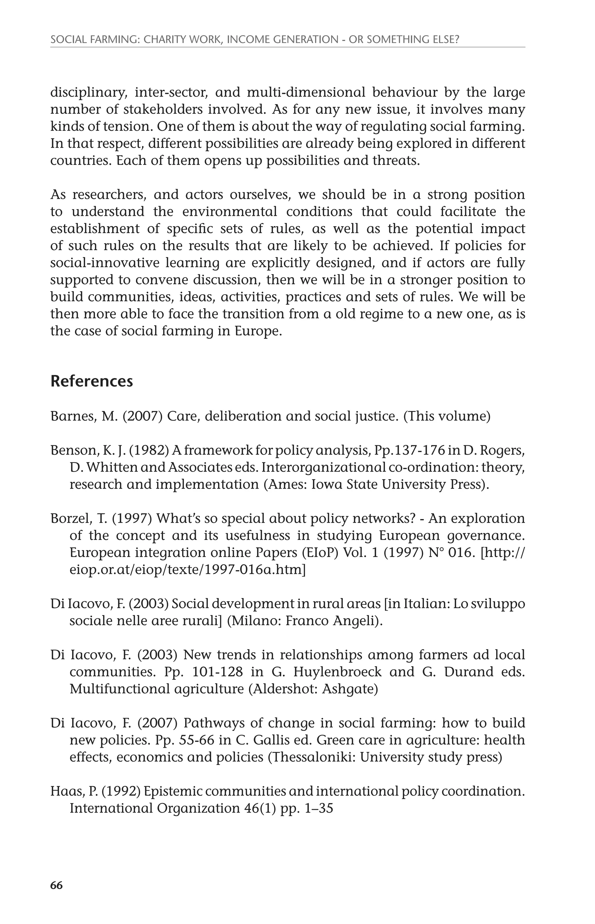Social farming: charity work, income generation - or something else? 
disciplinary, inter-sector, and multi-dimensional behaviour by the large 
number of stakeholders involved. As for any new issue, it involves many 
kinds of tension. One of them is about the way of regulating social farming. 
In that respect, different possibilities are already being explored in different 
countries. Each of them opens up possibilities and threats. 
As researchers, and actors ourselves, we should be in a strong position 
to understand the environmental conditions that could facilitate the 
establishment of specific sets of rules, as well as the potential impact 
of such rules on the results that are likely to be achieved. If policies for 
social-innovative learning are explicitly designed, and if actors are fully 
supported to convene discussion, then we will be in a stronger position to 
build communities, ideas, activities, practices and sets of rules. We will be 
then more able to face the transition from a old regime to a new one, as is 
the case of social farming in Europe. 
References 
Barnes, M. (2007) Care, deliberation and social justice. (This volume) 
Benson, K. J. (1982) A framework for policy analysis, Pp.137-176 in D. Rogers, 
66 
D. Whitten and Associates eds. Interorganizational co-ordination: theory, 
research and implementation (Ames: Iowa State University Press). 
Borzel, T. (1997) What’s so special about policy networks? - An exploration 
of the concept and its usefulness in studying European governance. 
European integration online Papers (EIoP) Vol. 1 (1997) N° 016. [http:// 
eiop.or.at/eiop/texte/1997-016a.htm] 
Di Iacovo, F. (2003) Social development in rural areas [in Italian: Lo sviluppo 
sociale nelle aree rurali] (Milano: Franco Angeli). 
Di Iacovo, F. (2003) New trends in relationships among farmers ad local 
communities. Pp. 101-128 in G. Huylenbroeck and G. Durand eds. 
Multifunctional agriculture (Aldershot: Ashgate) 
Di Iacovo, F. (2007) Pathways of change in social farming: how to build 
new policies. Pp. 55-66 in C. Gallis ed. Green care in agriculture: health 
effects, economics and policies (Thessaloniki: University study press) 
Haas, P. (1992) Epistemic communities and international policy coordination. 
International Organization 46(1) pp. 1–35 
 
