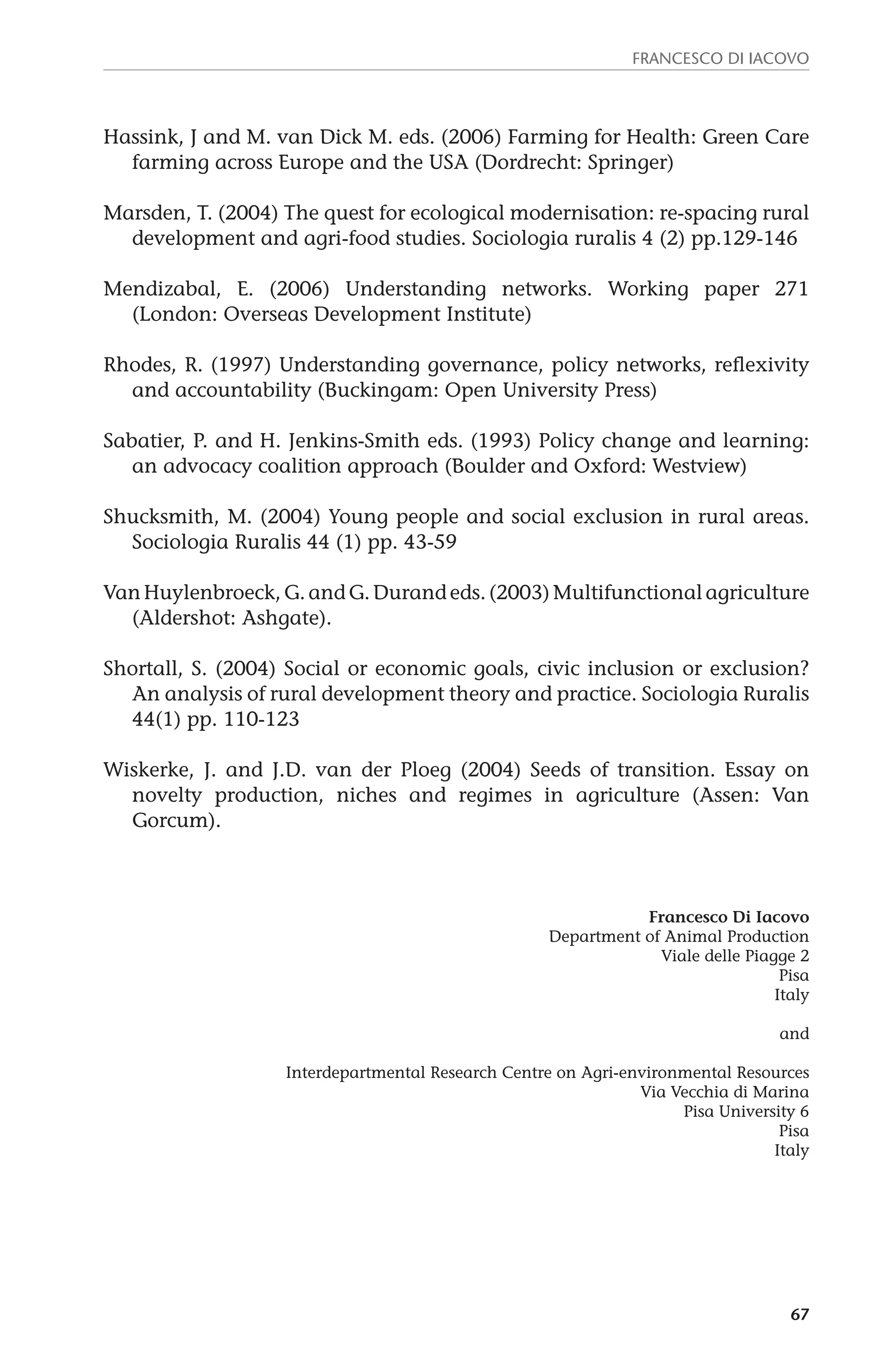 Francesco Di Iacovo 
Hassink, J and M. van Dick M. eds. (2006) Farming for Health: Green Care 
67 
farming across Europe and the USA (Dordrecht: Springer) 
Marsden, T. (2004) The quest for ecological modernisation: re-spacing rural 
development and agri-food studies. Sociologia ruralis 4 (2) pp.129-146 
Mendizabal, E. (2006) Understanding networks. Working paper 271 
(London: Overseas Development Institute) 
Rhodes, R. (1997) Understanding governance, policy networks, reflexivity 
and accountability (Buckingam: Open University Press) 
Sabatier, P. and H. Jenkins-Smith eds. (1993) Policy change and learning: 
an advocacy coalition approach (Boulder and Oxford: Westview) 
Shucksmith, M. (2004) Young people and social exclusion in rural areas. 
Sociologia Ruralis 44 (1) pp. 43-59 
Van Huylenbroeck, G. and G. Durand eds. (2003) Multifunctional agriculture 
(Aldershot: Ashgate). 
Shortall, S. (2004) Social or economic goals, civic inclusion or exclusion? 
An analysis of rural development theory and practice. Sociologia Ruralis 
44(1) pp. 110-123 
Wiskerke, J. and J.D. van der Ploeg (2004) Seeds of transition. Essay on 
novelty production, niches and regimes in agriculture (Assen: Van 
Gorcum). 
Francesco Di Iacovo 
Department of Animal Production 
Viale delle Piagge 2 
Pisa 
Italy 
and 
Interdepartmental Research Centre on Agri-environmental Resources 
Via Vecchia di Marina 
Pisa University 6 
Pisa 
Italy 
 