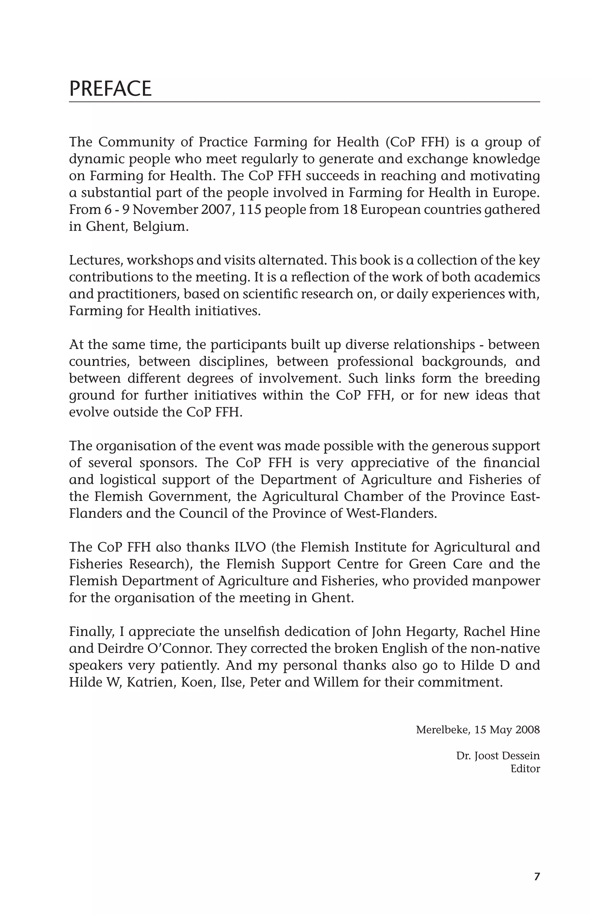 7 
PREFACE 
The Community of Practice Farming for Health (CoP FFH) is a group of 
dynamic people who meet regularly to generate and exchange knowledge 
on Farming for Health. The CoP FFH succeeds in reaching and motivating 
a substantial part of the people involved in Farming for Health in Europe. 
From 6 - 9 November 2007, 115 people from 18 European countries gathered 
in Ghent, Belgium. 
Lectures, workshops and visits alternated. This book is a collection of the key 
contributions to the meeting. It is a reflection of the work of both academics 
and practitioners, based on scientific research on, or daily experiences with, 
Farming for Health initiatives. 
At the same time, the participants built up diverse relationships - between 
countries, between disciplines, between professional backgrounds, and 
between different degrees of involvement. Such links form the breeding 
ground for further initiatives within the CoP FFH, or for new ideas that 
evolve outside the CoP FFH. 
The organisation of the event was made possible with the generous support 
of several sponsors. The CoP FFH is very appreciative of the financial 
and logistical support of the Department of Agriculture and Fisheries of 
the Flemish Government, the Agricultural Chamber of the Province East- 
Flanders and the Council of the Province of West-Flanders. 
The CoP FFH also thanks ILVO (the Flemish Institute for Agricultural and 
Fisheries Research), the Flemish Support Centre for Green Care and the 
Flemish Department of Agriculture and Fisheries, who provided manpower 
for the organisation of the meeting in Ghent. 
Finally, I appreciate the unselfish dedication of John Hegarty, Rachel Hine 
and Deirdre O’Connor. They corrected the broken English of the non-native 
speakers very patiently. And my personal thanks also go to Hilde D and 
Hilde W, Katrien, Koen, Ilse, Peter and Willem for their commitment. 
Merelbeke, 15 May 2008 
Dr. Joost Dessein 
Editor 
 