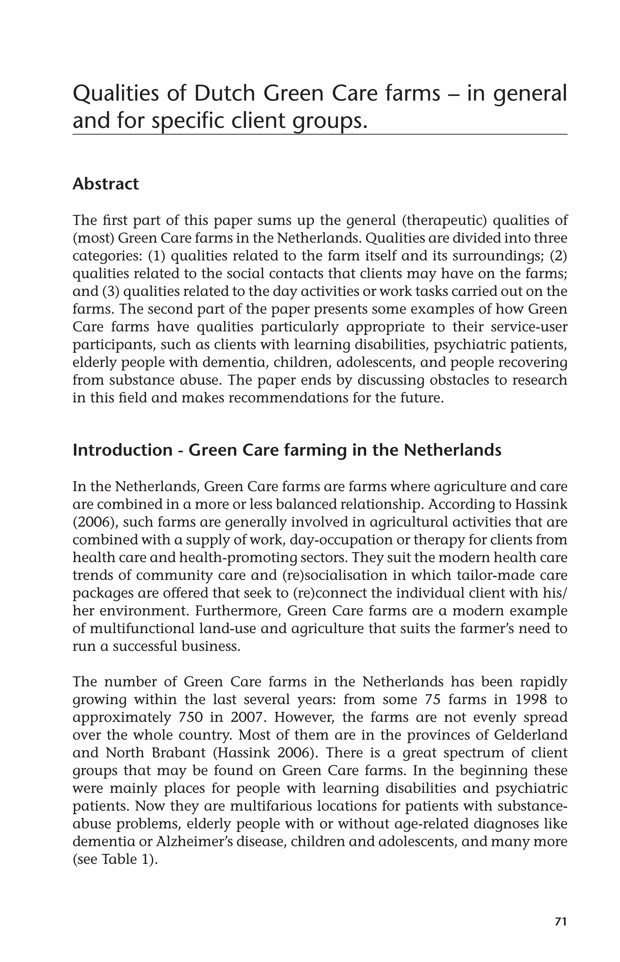 Qualities of Dutch Green Care farms – in general 
and for specific client groups. 
71 
Abstract 
The first part of this paper sums up the general (therapeutic) qualities of 
(most) Green Care farms in the Netherlands. Qualities are divided into three 
categories: (1) qualities related to the farm itself and its surroundings; (2) 
qualities related to the social contacts that clients may have on the farms; 
and (3) qualities related to the day activities or work tasks carried out on the 
farms. The second part of the paper presents some examples of how Green 
Care farms have qualities particularly appropriate to their service-user 
participants, such as clients with learning disabilities, psychiatric patients, 
elderly people with dementia, children, adolescents, and people recovering 
from substance abuse. The paper ends by discussing obstacles to research 
in this field and makes recommendations for the future. 
Introduction - Green Care farming in the Netherlands 
In the Netherlands, Green Care farms are farms where agriculture and care 
are combined in a more or less balanced relationship. According to Hassink 
(2006), such farms are generally involved in agricultural activities that are 
combined with a supply of work, day-occupation or therapy for clients from 
health care and health-promoting sectors. They suit the modern health care 
trends of community care and (re)socialisation in which tailor-made care 
packages are offered that seek to (re)connect the individual client with his/ 
her environment. Furthermore, Green Care farms are a modern example 
of multifunctional land-use and agriculture that suits the farmer’s need to 
run a successful business. 
The number of Green Care farms in the Netherlands has been rapidly 
growing within the last several years: from some 75 farms in 1998 to 
approximately 750 in 2007. However, the farms are not evenly spread 
over the whole country. Most of them are in the provinces of Gelderland 
and North Brabant (Hassink 2006). There is a great spectrum of client 
groups that may be found on Green Care farms. In the beginning these 
were mainly places for people with learning disabilities and psychiatric 
patients. Now they are multifarious locations for patients with substance-abuse 
problems, elderly people with or without age-related diagnoses like 
dementia or Alzheimer’s disease, children and adolescents, and many more 
(see Table 1). 
 