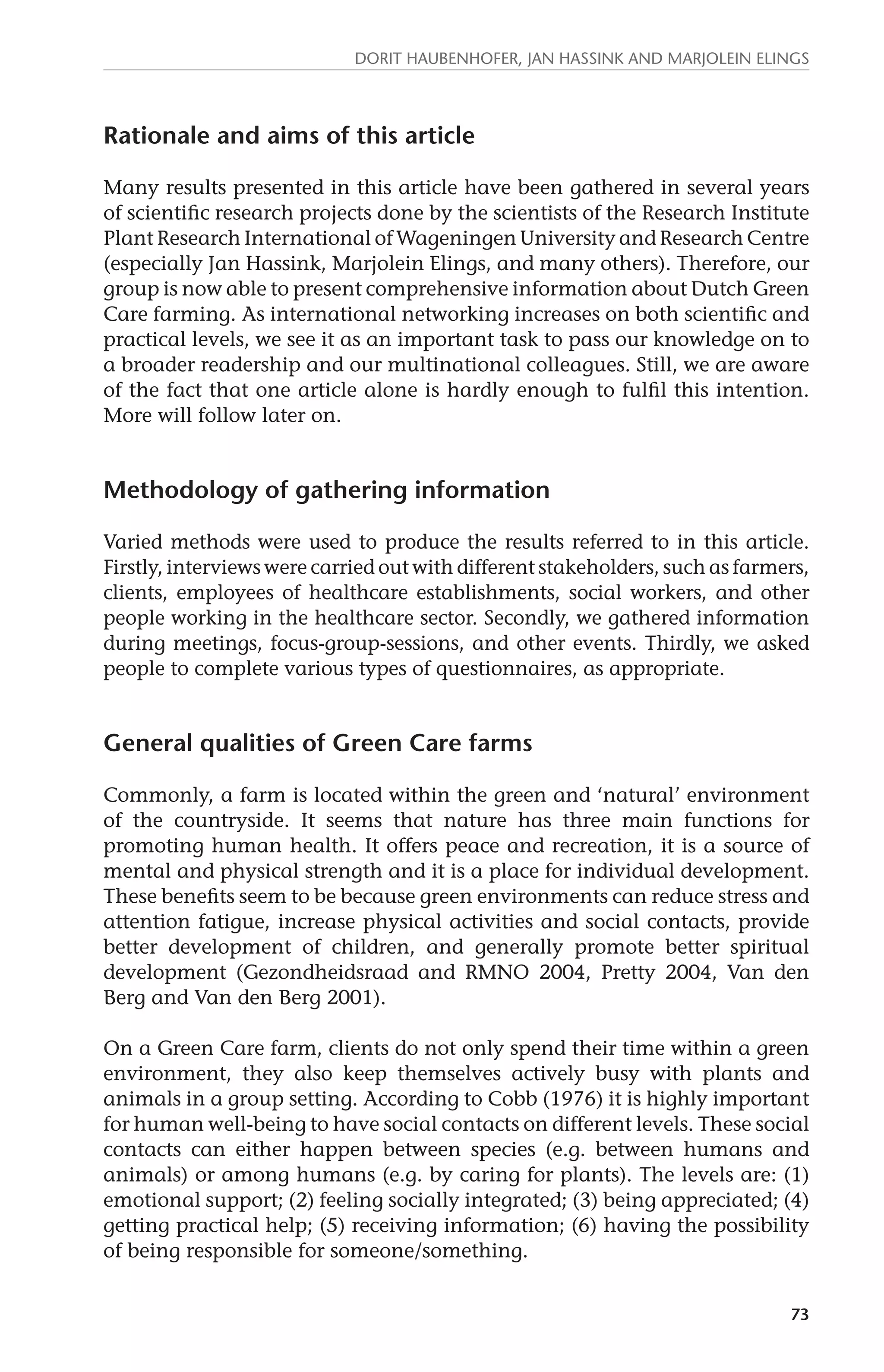 Dorit Haubenhofer, Jan Hassink and Marjolein Elings 
73 
Rationale and aims of this article 
Many results presented in this article have been gathered in several years 
of scientific research projects done by the scientists of the Research Institute 
Plant Research International of Wageningen University and Research Centre 
(especially Jan Hassink, Marjolein Elings, and many others). Therefore, our 
group is now able to present comprehensive information about Dutch Green 
Care farming. As international networking increases on both scientific and 
practical levels, we see it as an important task to pass our knowledge on to 
a broader readership and our multinational colleagues. Still, we are aware 
of the fact that one article alone is hardly enough to fulfil this intention. 
More will follow later on. 
Methodology of gathering information 
Varied methods were used to produce the results referred to in this article. 
Firstly, interviews were carried out with different stakeholders, such as farmers, 
clients, employees of healthcare establishments, social workers, and other 
people working in the healthcare sector. Secondly, we gathered information 
during meetings, focus-group-sessions, and other events. Thirdly, we asked 
people to complete various types of questionnaires, as appropriate. 
General qualities of Green Care farms 
Commonly, a farm is located within the green and ‘natural’ environment 
of the countryside. It seems that nature has three main functions for 
promoting human health. It offers peace and recreation, it is a source of 
mental and physical strength and it is a place for individual development. 
These benefits seem to be because green environments can reduce stress and 
attention fatigue, increase physical activities and social contacts, provide 
better development of children, and generally promote better spiritual 
development (Gezondheidsraad and RMNO 2004, Pretty 2004, Van den 
Berg and Van den Berg 2001). 
On a Green Care farm, clients do not only spend their time within a green 
environment, they also keep themselves actively busy with plants and 
animals in a group setting. According to Cobb (1976) it is highly important 
for human well-being to have social contacts on different levels. These social 
contacts can either happen between species (e.g. between humans and 
animals) or among humans (e.g. by caring for plants). The levels are: (1) 
emotional support; (2) feeling socially integrated; (3) being appreciated; (4) 
getting practical help; (5) receiving information; (6) having the possibility 
of being responsible for someone/something. 
 