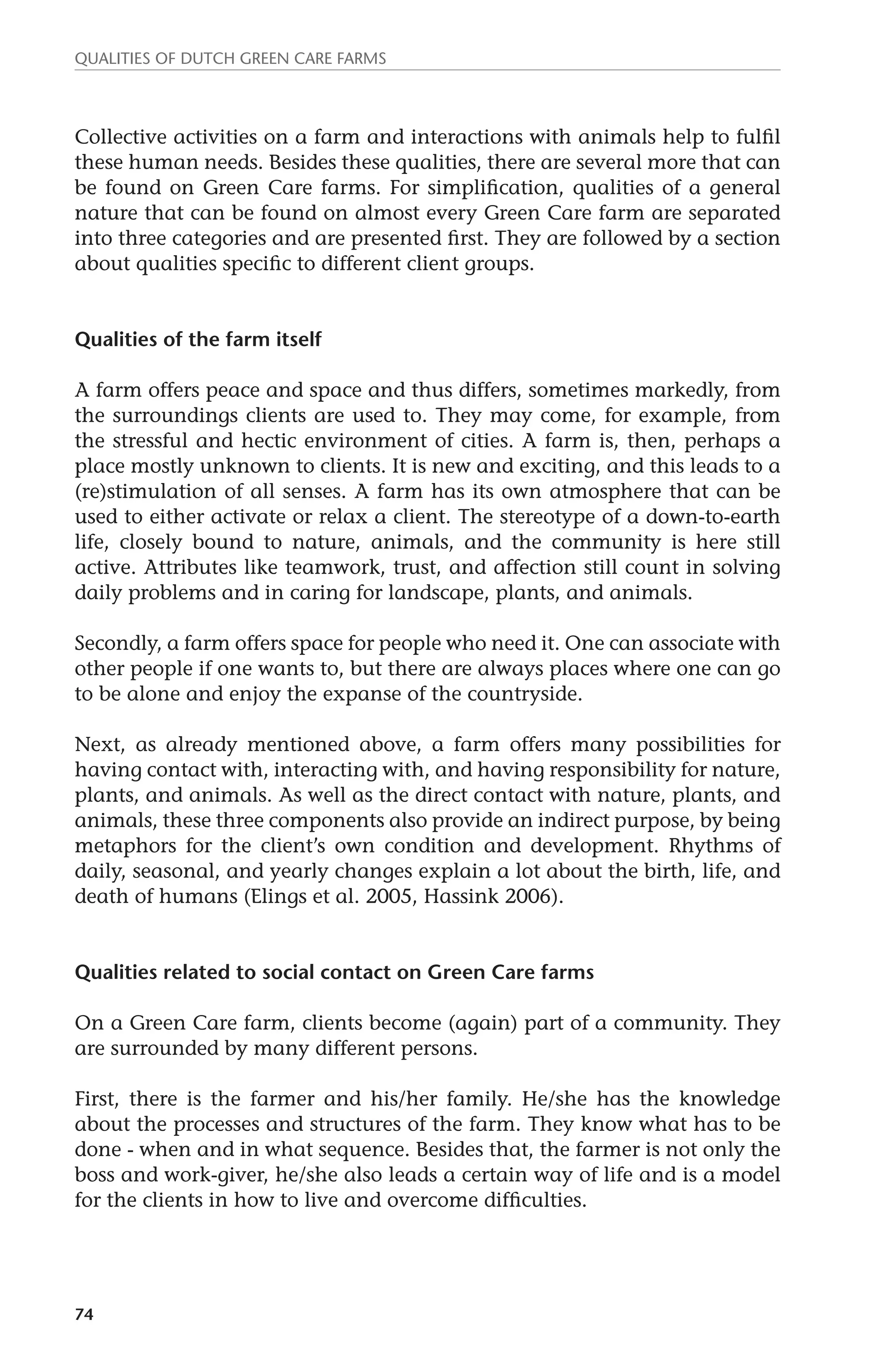 Qualities of dutch green care farms 
Collective activities on a farm and interactions with animals help to fulfil 
these human needs. Besides these qualities, there are several more that can 
be found on Green Care farms. For simplification, qualities of a general 
nature that can be found on almost every Green Care farm are separated 
into three categories and are presented first. They are followed by a section 
about qualities specific to different client groups. 
Qualities of the farm itself 
A farm offers peace and space and thus differs, sometimes markedly, from 
the surroundings clients are used to. They may come, for example, from 
the stressful and hectic environment of cities. A farm is, then, perhaps a 
place mostly unknown to clients. It is new and exciting, and this leads to a 
(re)stimulation of all senses. A farm has its own atmosphere that can be 
used to either activate or relax a client. The stereotype of a down-to-earth 
life, closely bound to nature, animals, and the community is here still 
active. Attributes like teamwork, trust, and affection still count in solving 
daily problems and in caring for landscape, plants, and animals. 
Secondly, a farm offers space for people who need it. One can associate with 
other people if one wants to, but there are always places where one can go 
to be alone and enjoy the expanse of the countryside. 
Next, as already mentioned above, a farm offers many possibilities for 
having contact with, interacting with, and having responsibility for nature, 
plants, and animals. As well as the direct contact with nature, plants, and 
animals, these three components also provide an indirect purpose, by being 
metaphors for the client’s own condition and development. Rhythms of 
daily, seasonal, and yearly changes explain a lot about the birth, life, and 
death of humans (Elings et al. 2005, Hassink 2006). 
Qualities related to social contact on Green Care farms 
On a Green Care farm, clients become (again) part of a community. They 
are surrounded by many different persons. 
First, there is the farmer and his/her family. He/she has the knowledge 
about the processes and structures of the farm. They know what has to be 
done - when and in what sequence. Besides that, the farmer is not only the 
boss and work-giver, he/she also leads a certain way of life and is a model 
for the clients in how to live and overcome difficulties. 
74 
 
