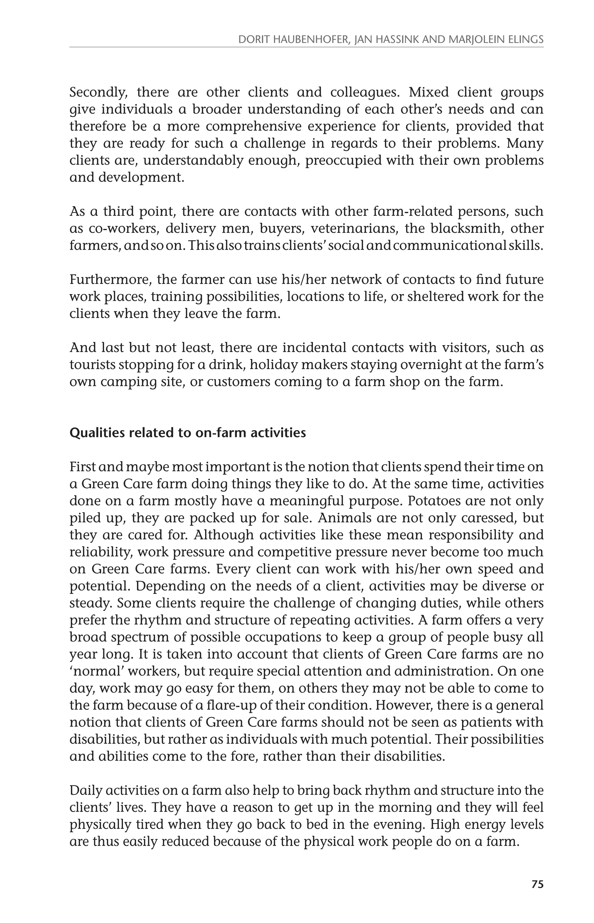 Dorit Haubenhofer, Jan Hassink and Marjolein Elings 
Secondly, there are other clients and colleagues. Mixed client groups 
give individuals a broader understanding of each other’s needs and can 
therefore be a more comprehensive experience for clients, provided that 
they are ready for such a challenge in regards to their problems. Many 
clients are, understandably enough, preoccupied with their own problems 
and development. 
As a third point, there are contacts with other farm-related persons, such 
as co-workers, delivery men, buyers, veterinarians, the blacksmith, other 
farmers, and so on. This also trains clients’ social and communicational skills. 
Furthermore, the farmer can use his/her network of contacts to find future 
work places, training possibilities, locations to life, or sheltered work for the 
clients when they leave the farm. 
And last but not least, there are incidental contacts with visitors, such as 
tourists stopping for a drink, holiday makers staying overnight at the farm’s 
own camping site, or customers coming to a farm shop on the farm. 
75 
Qualities related to on-farm activities 
First and maybe most important is the notion that clients spend their time on 
a Green Care farm doing things they like to do. At the same time, activities 
done on a farm mostly have a meaningful purpose. Potatoes are not only 
piled up, they are packed up for sale. Animals are not only caressed, but 
they are cared for. Although activities like these mean responsibility and 
reliability, work pressure and competitive pressure never become too much 
on Green Care farms. Every client can work with his/her own speed and 
potential. Depending on the needs of a client, activities may be diverse or 
steady. Some clients require the challenge of changing duties, while others 
prefer the rhythm and structure of repeating activities. A farm offers a very 
broad spectrum of possible occupations to keep a group of people busy all 
year long. It is taken into account that clients of Green Care farms are no 
‘normal’ workers, but require special attention and administration. On one 
day, work may go easy for them, on others they may not be able to come to 
the farm because of a flare-up of their condition. However, there is a general 
notion that clients of Green Care farms should not be seen as patients with 
disabilities, but rather as individuals with much potential. Their possibilities 
and abilities come to the fore, rather than their disabilities. 
Daily activities on a farm also help to bring back rhythm and structure into the 
clients’ lives. They have a reason to get up in the morning and they will feel 
physically tired when they go back to bed in the evening. High energy levels 
are thus easily reduced because of the physical work people do on a farm. 
 