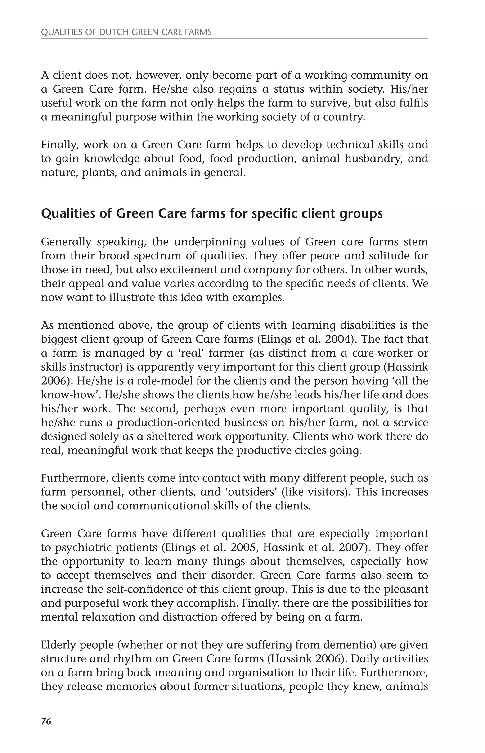 Qualities of dutch green care farms 
A client does not, however, only become part of a working community on 
a Green Care farm. He/she also regains a status within society. His/her 
useful work on the farm not only helps the farm to survive, but also fulfils 
a meaningful purpose within the working society of a country. 
Finally, work on a Green Care farm helps to develop technical skills and 
to gain knowledge about food, food production, animal husbandry, and 
nature, plants, and animals in general. 
Qualities of Green Care farms for specific client groups 
Generally speaking, the underpinning values of Green care farms stem 
from their broad spectrum of qualities. They offer peace and solitude for 
those in need, but also excitement and company for others. In other words, 
their appeal and value varies according to the specific needs of clients. We 
now want to illustrate this idea with examples. 
As mentioned above, the group of clients with learning disabilities is the 
biggest client group of Green Care farms (Elings et al. 2004). The fact that 
a farm is managed by a ‘real’ farmer (as distinct from a care-worker or 
skills instructor) is apparently very important for this client group (Hassink 
2006). He/she is a role-model for the clients and the person having ‘all the 
know-how’. He/she shows the clients how he/she leads his/her life and does 
his/her work. The second, perhaps even more important quality, is that 
he/she runs a production-oriented business on his/her farm, not a service 
designed solely as a sheltered work opportunity. Clients who work there do 
real, meaningful work that keeps the productive circles going. 
Furthermore, clients come into contact with many different people, such as 
farm personnel, other clients, and ‘outsiders’ (like visitors). This increases 
the social and communicational skills of the clients. 
Green Care farms have different qualities that are especially important 
to psychiatric patients (Elings et al. 2005, Hassink et al. 2007). They offer 
the opportunity to learn many things about themselves, especially how 
to accept themselves and their disorder. Green Care farms also seem to 
increase the self-confidence of this client group. This is due to the pleasant 
and purposeful work they accomplish. Finally, there are the possibilities for 
mental relaxation and distraction offered by being on a farm. 
Elderly people (whether or not they are suffering from dementia) are given 
structure and rhythm on Green Care farms (Hassink 2006). Daily activities 
on a farm bring back meaning and organisation to their life. Furthermore, 
they release memories about former situations, people they knew, animals 
76 
 