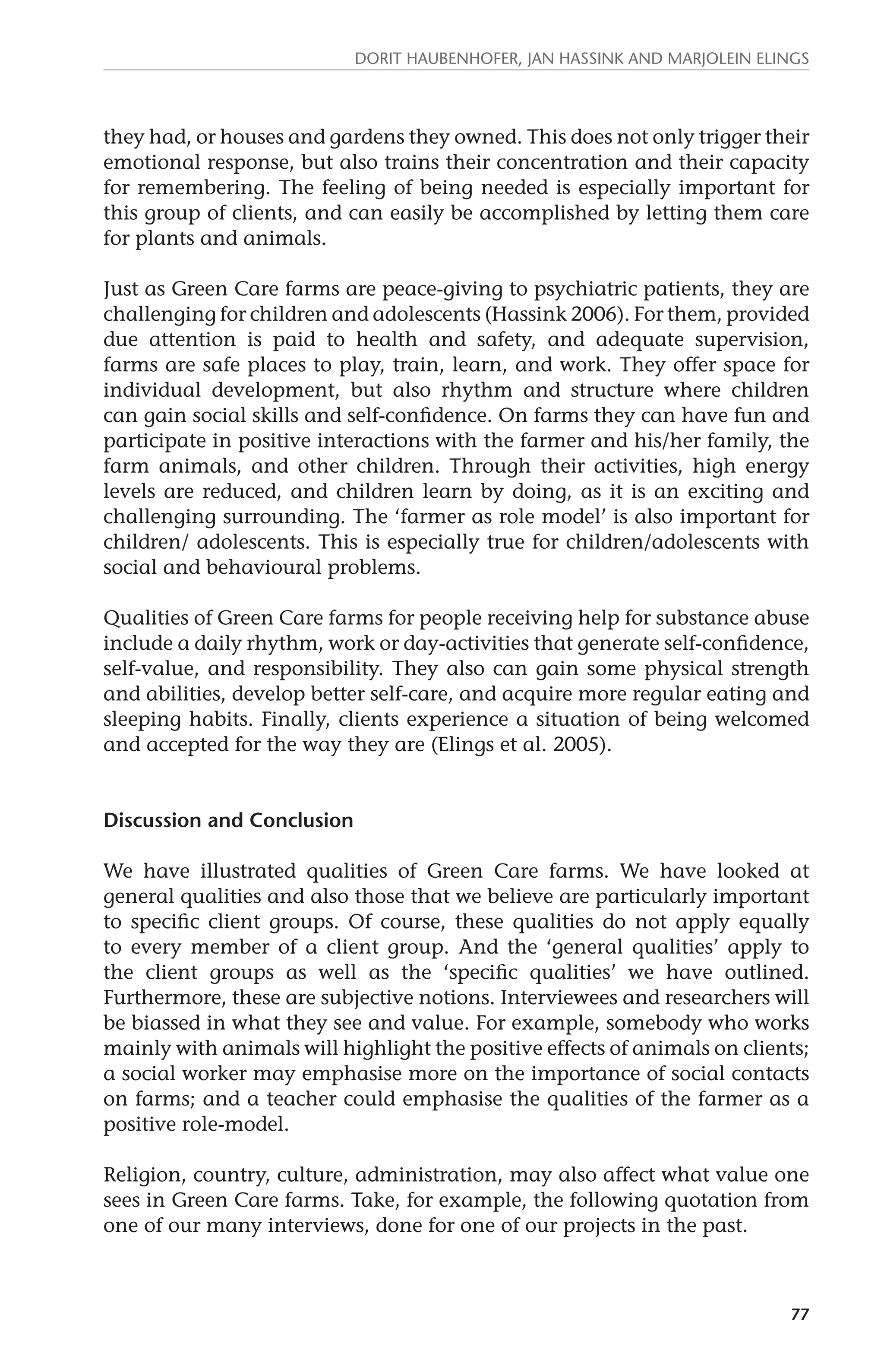 Dorit Haubenhofer, Jan Hassink and Marjolein Elings 
they had, or houses and gardens they owned. This does not only trigger their 
emotional response, but also trains their concentration and their capacity 
for remembering. The feeling of being needed is especially important for 
this group of clients, and can easily be accomplished by letting them care 
for plants and animals. 
Just as Green Care farms are peace-giving to psychiatric patients, they are 
challenging for children and adolescents (Hassink 2006). For them, provided 
due attention is paid to health and safety, and adequate supervision, 
farms are safe places to play, train, learn, and work. They offer space for 
individual development, but also rhythm and structure where children 
can gain social skills and self-confidence. On farms they can have fun and 
participate in positive interactions with the farmer and his/her family, the 
farm animals, and other children. Through their activities, high energy 
levels are reduced, and children learn by doing, as it is an exciting and 
challenging surrounding. The ‘farmer as role model’ is also important for 
children/ adolescents. This is especially true for children/adolescents with 
social and behavioural problems. 
Qualities of Green Care farms for people receiving help for substance abuse 
include a daily rhythm, work or day-activities that generate self-confidence, 
self-value, and responsibility. They also can gain some physical strength 
and abilities, develop better self-care, and acquire more regular eating and 
sleeping habits. Finally, clients experience a situation of being welcomed 
and accepted for the way they are (Elings et al. 2005). 
77 
Discussion and Conclusion 
We have illustrated qualities of Green Care farms. We have looked at 
general qualities and also those that we believe are particularly important 
to specific client groups. Of course, these qualities do not apply equally 
to every member of a client group. And the ‘general qualities’ apply to 
the client groups as well as the ‘specific qualities’ we have outlined. 
Furthermore, these are subjective notions. Interviewees and researchers will 
be biassed in what they see and value. For example, somebody who works 
mainly with animals will highlight the positive effects of animals on clients; 
a social worker may emphasise more on the importance of social contacts 
on farms; and a teacher could emphasise the qualities of the farmer as a 
positive role-model. 
Religion, country, culture, administration, may also affect what value one 
sees in Green Care farms. Take, for example, the following quotation from 
one of our many interviews, done for one of our projects in the past. 
 