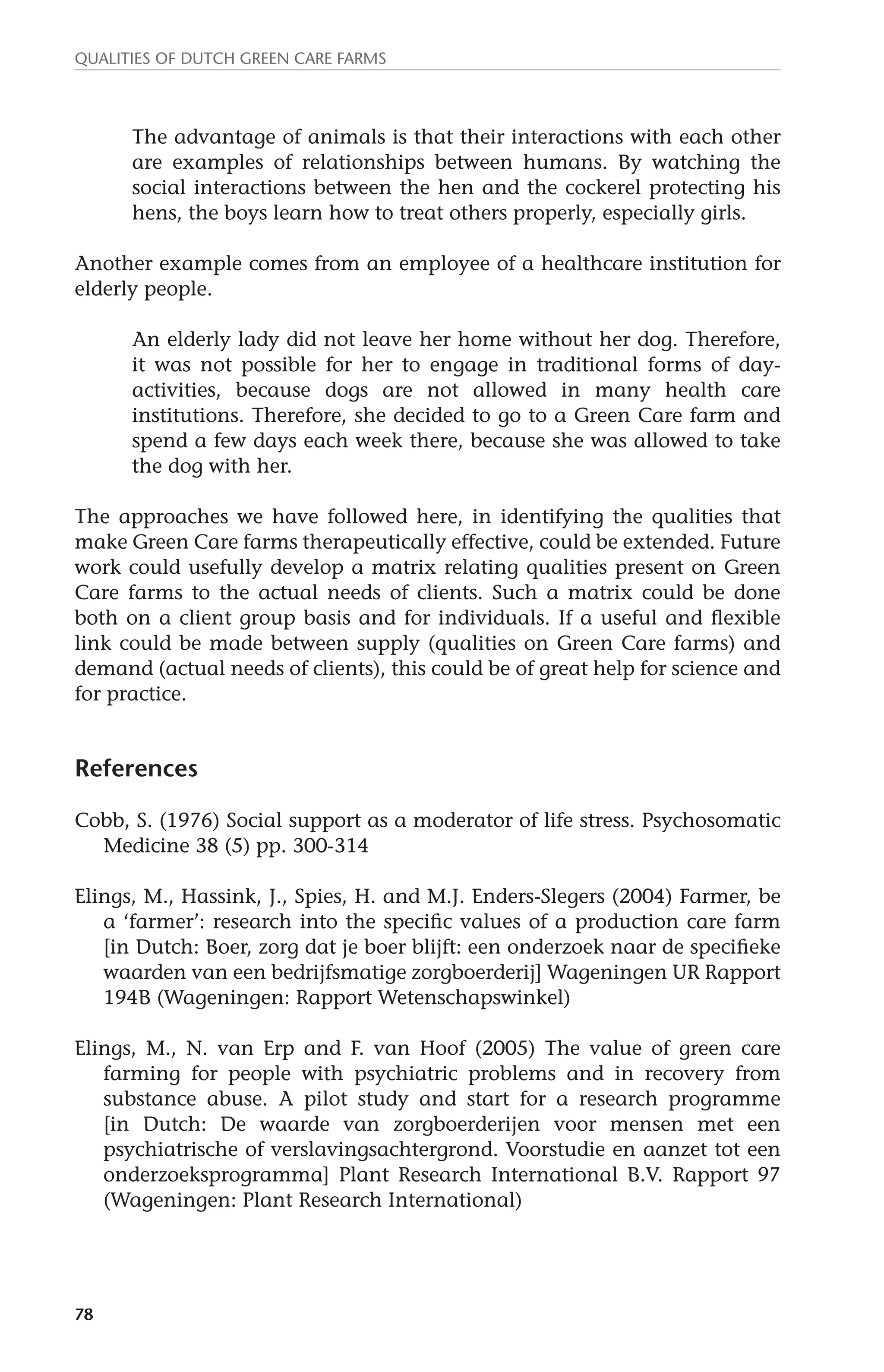 Qualities of dutch green care farms 
78 
The advantage of animals is that their interactions with each other 
are examples of relationships between humans. By watching the 
social interactions between the hen and the cockerel protecting his 
hens, the boys learn how to treat others properly, especially girls. 
Another example comes from an employee of a healthcare institution for 
elderly people. 
An elderly lady did not leave her home without her dog. Therefore, 
it was not possible for her to engage in traditional forms of day-activities, 
because dogs are not allowed in many health care 
institutions. Therefore, she decided to go to a Green Care farm and 
spend a few days each week there, because she was allowed to take 
the dog with her. 
The approaches we have followed here, in identifying the qualities that 
make Green Care farms therapeutically effective, could be extended. Future 
work could usefully develop a matrix relating qualities present on Green 
Care farms to the actual needs of clients. Such a matrix could be done 
both on a client group basis and for individuals. If a useful and flexible 
link could be made between supply (qualities on Green Care farms) and 
demand (actual needs of clients), this could be of great help for science and 
for practice. 
References 
Cobb, S. (1976) Social support as a moderator of life stress. Psychosomatic 
Medicine 38 (5) pp. 300-314 
Elings, M., Hassink, J., Spies, H. and M.J. Enders-Slegers (2004) Farmer, be 
a ‘farmer’: research into the specific values of a production care farm 
[in Dutch: Boer, zorg dat je boer blijft: een onderzoek naar de specifieke 
waarden van een bedrijfsmatige zorgboerderij] Wageningen UR Rapport 
194B (Wageningen: Rapport Wetenschapswinkel) 
Elings, M., N. van Erp and F. van Hoof (2005) The value of green care 
farming for people with psychiatric problems and in recovery from 
substance abuse. A pilot study and start for a research programme 
[in Dutch: De waarde van zorgboerderijen voor mensen met een 
psychiatrische of verslavingsachtergrond. Voorstudie en aanzet tot een 
onderzoeksprogramma] Plant Research International B.V. Rapport 97 
(Wageningen: Plant Research International) 
 
