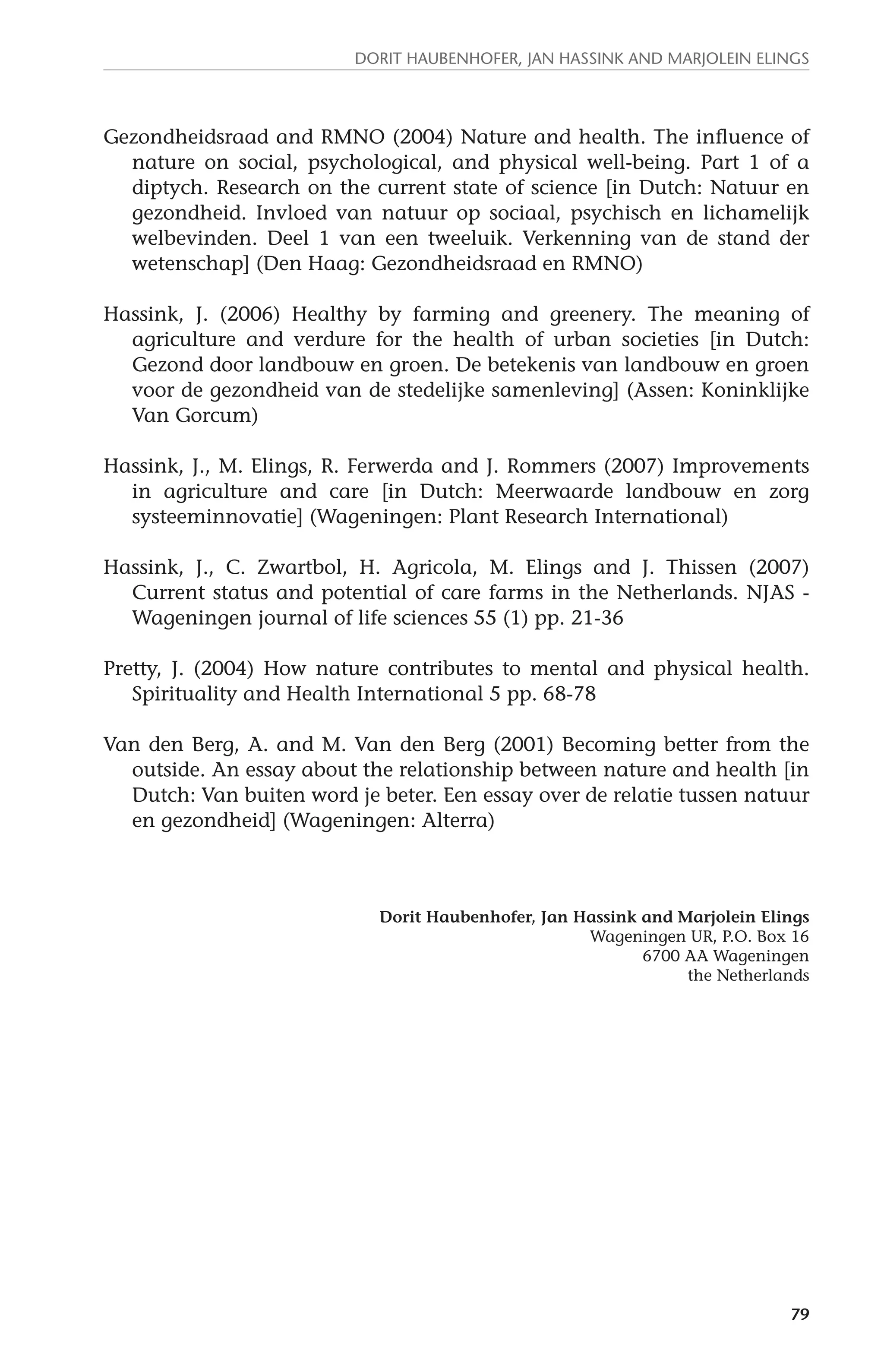 Dorit Haubenhofer, Jan Hassink and Marjolein Elings 
Gezondheidsraad and RMNO (2004) Nature and health. The influence of 
nature on social, psychological, and physical well-being. Part 1 of a 
diptych. Research on the current state of science [in Dutch: Natuur en 
gezondheid. Invloed van natuur op sociaal, psychisch en lichamelijk 
welbevinden. Deel 1 van een tweeluik. Verkenning van de stand der 
wetenschap] (Den Haag: Gezondheidsraad en RMNO) 
Hassink, J. (2006) Healthy by farming and greenery. The meaning of 
agriculture and verdure for the health of urban societies [in Dutch: 
Gezond door landbouw en groen. De betekenis van landbouw en groen 
voor de gezondheid van de stedelijke samenleving] (Assen: Koninklijke 
Van Gorcum) 
Hassink, J., M. Elings, R. Ferwerda and J. Rommers (2007) Improvements 
in agriculture and care [in Dutch: Meerwaarde landbouw en zorg 
systeeminnovatie] (Wageningen: Plant Research International) 
Hassink, J., C. Zwartbol, H. Agricola, M. Elings and J. Thissen (2007) 
Current status and potential of care farms in the Netherlands. NJAS - 
Wageningen journal of life sciences 55 (1) pp. 21-36 
Pretty, J. (2004) How nature contributes to mental and physical health. 
79 
Spirituality and Health International 5 pp. 68-78 
Van den Berg, A. and M. Van den Berg (2001) Becoming better from the 
outside. An essay about the relationship between nature and health [in 
Dutch: Van buiten word je beter. Een essay over de relatie tussen natuur 
en gezondheid] (Wageningen: Alterra) 
Dorit Haubenhofer, Jan Hassink and Marjolein Elings 
Wageningen UR, P.O. Box 16 
6700 AA Wageningen 
the Netherlands 
 