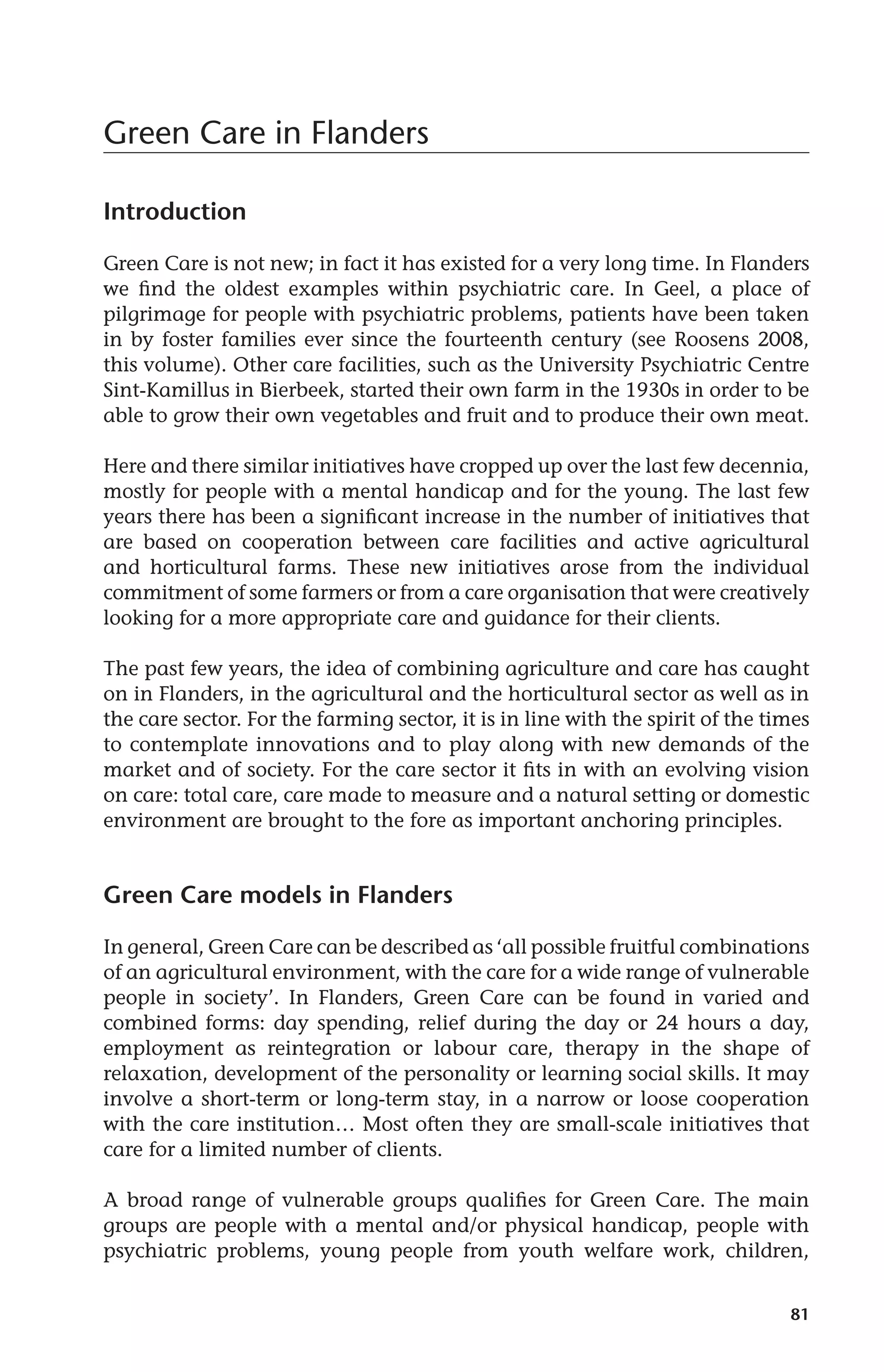 81 
Green Care in Flanders 
Introduction 
Green Care is not new; in fact it has existed for a very long time. In Flanders 
we find the oldest examples within psychiatric care. In Geel, a place of 
pilgrimage for people with psychiatric problems, patients have been taken 
in by foster families ever since the fourteenth century (see Roosens 2008, 
this volume). Other care facilities, such as the University Psychiatric Centre 
Sint-Kamillus in Bierbeek, started their own farm in the 1930s in order to be 
able to grow their own vegetables and fruit and to produce their own meat. 
Here and there similar initiatives have cropped up over the last few decennia, 
mostly for people with a mental handicap and for the young. The last few 
years there has been a significant increase in the number of initiatives that 
are based on cooperation between care facilities and active agricultural 
and horticultural farms. These new initiatives arose from the individual 
commitment of some farmers or from a care organisation that were creatively 
looking for a more appropriate care and guidance for their clients. 
The past few years, the idea of combining agriculture and care has caught 
on in Flanders, in the agricultural and the horticultural sector as well as in 
the care sector. For the farming sector, it is in line with the spirit of the times 
to contemplate innovations and to play along with new demands of the 
market and of society. For the care sector it fits in with an evolving vision 
on care: total care, care made to measure and a natural setting or domestic 
environment are brought to the fore as important anchoring principles. 
Green Care models in Flanders 
In general, Green Care can be described as ‘all possible fruitful combinations 
of an agricultural environment, with the care for a wide range of vulnerable 
people in society’. In Flanders, Green Care can be found in varied and 
combined forms: day spending, relief during the day or 24 hours a day, 
employment as reintegration or labour care, therapy in the shape of 
relaxation, development of the personality or learning social skills. It may 
involve a short-term or long-term stay, in a narrow or loose cooperation 
with the care institution… Most often they are small-scale initiatives that 
care for a limited number of clients. 
A broad range of vulnerable groups qualifies for Green Care. The main 
groups are people with a mental and/or physical handicap, people with 
psychiatric problems, young people from youth welfare work, children, 
 